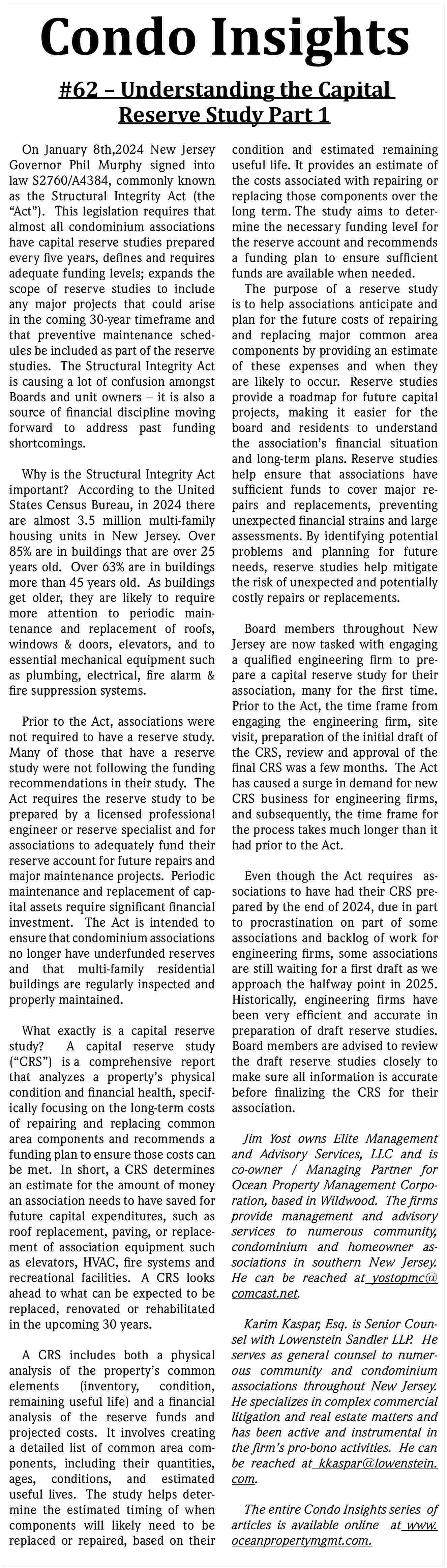 Condo Insights <br>#62    Condo Insights  #62     Understanding the Capital  Reserve Study Part 1  On January 8th,2024 New Jersey  Governor Phil Murphy signed into  law S2760/A4384, commonly known  as the Structural Integrity Act (the     Act   ). This legislation requires that  almost all condominium associations  have capital reserve studies prepared  every five years, defines and requires  adequate funding levels; expands the  scope of reserve studies to include  any major projects that could arise  in the coming 30-year timeframe and  that preventive maintenance schedules be included as part of the reserve  studies. The Structural Integrity Act  is causing a lot of confusion amongst  Boards and unit owners     it is also a  source of financial discipline moving  forward to address past funding  shortcomings.  Why is the Structural Integrity Act  important? According to the United  States Census Bureau, in 2024 there  are almost 3.5 million multi-family  housing units in New Jersey. Over  85% are in buildings that are over 25  years old. Over 63% are in buildings  more than 45 years old. As buildings  get older, they are likely to require  more attention to periodic maintenance and replacement of roofs,  windows & doors, elevators, and to  essential mechanical equipment such  as plumbing, electrical, fire alarm &  fire suppression systems.  Prior to the Act, associations were  not required to have a reserve study.  Many of those that have a reserve  study were not following the funding  recommendations in their study. The  Act requires the reserve study to be  prepared by a licensed professional  engineer or reserve specialist and for  associations to adequately fund their  reserve account for future repairs and  major maintenance projects. Periodic  maintenance and replacement of capital assets require significant financial  investment. The Act is intended to  ensure that condominium associations  no longer have underfunded reserves  and that multi-family residential  buildings are regularly inspected and  properly maintained.  What exactly is a capital reserve  study?  A capital reserve study  (   CRS   ) is a comprehensive report  that analyzes a property   s physical  condition and financial health, specifically focusing on the long-term costs  of repairing and replacing common  area components and recommends a  funding plan to ensure those costs can  be met. In short, a CRS determines  an estimate for the amount of money  an association needs to have saved for  future capital expenditures, such as  roof replacement, paving, or replacement of association equipment such  as elevators, HVAC, fire systems and  recreational facilities. A CRS looks  ahead to what can be expected to be  replaced, renovated or rehabilitated  in the upcoming 30 years.  A CRS includes both a physical  analysis of the property   s common  elements  (inventory,  condition,  remaining useful life) and a financial  analysis of the reserve funds and  projected costs. It involves creating  a detailed list of common area components, including their quantities,  ages, conditions, and estimated  useful lives. The study helps determine the estimated timing of when  components will likely need to be  replaced or repaired, based on their    condition and estimated remaining  useful life. It provides an estimate of  the costs associated with repairing or  replacing those components over the  long term. The study aims to determine the necessary funding level for  the reserve account and recommends  a funding plan to ensure sufficient  funds are available when needed.  The purpose of a reserve study  is to help associations anticipate and  plan for the future costs of repairing  and replacing major common area  components by providing an estimate  of these expenses and when they  are likely to occur. Reserve studies  provide a roadmap for future capital  projects, making it easier for the  board and residents to understand  the association   s financial situation  and long-term plans. Reserve studies  help ensure that associations have  sufficient funds to cover major repairs and replacements, preventing  unexpected financial strains and large  assessments. By identifying potential  problems and planning for future  needs, reserve studies help mitigate  the risk of unexpected and potentially  costly repairs or replacements.  Board members throughout New  Jersey are now tasked with engaging  a qualified engineering firm to prepare a capital reserve study for their  association, many for the first time.  Prior to the Act, the time frame from  engaging the engineering firm, site  visit, preparation of the initial draft of  the CRS, review and approval of the  final CRS was a few months. The Act  has caused a surge in demand for new  CRS business for engineering firms,  and subsequently, the time frame for  the process takes much longer than it  had prior to the Act.  Even though the Act requires associations to have had their CRS prepared by the end of 2024, due in part  to procrastination on part of some  associations and backlog of work for  engineering firms, some associations  are still waiting for a first draft as we  approach the halfway point in 2025.  Historically, engineering firms have  been very efficient and accurate in  preparation of draft reserve studies.  Board members are advised to review  the draft reserve studies closely to  make sure all information is accurate  before finalizing the CRS for their  association.  Jim Yost owns Elite Management  and Advisory Services, LLC and is  co-owner / Managing Partner for  Ocean Property Management Corporation, based in Wildwood. The firms  provide management and advisory  services to numerous community,  condominium and homeowner associations in southern New Jersey.  He can be reached at yostopmc@  comcast.net.  Karim Kaspar, Esq. is Senior Counsel with Lowenstein Sandler LLP. He  serves as general counsel to numerous community and condominium  associations throughout New Jersey.  He specializes in complex commercial  litigation and real estate matters and  has been active and instrumental in  the firm   s pro-bono activities. He can  be reached at kkaspar@lowenstein.  com.  The entire Condo Insights series of  articles is available online at www.  oceanpropertymgmt.com.     
