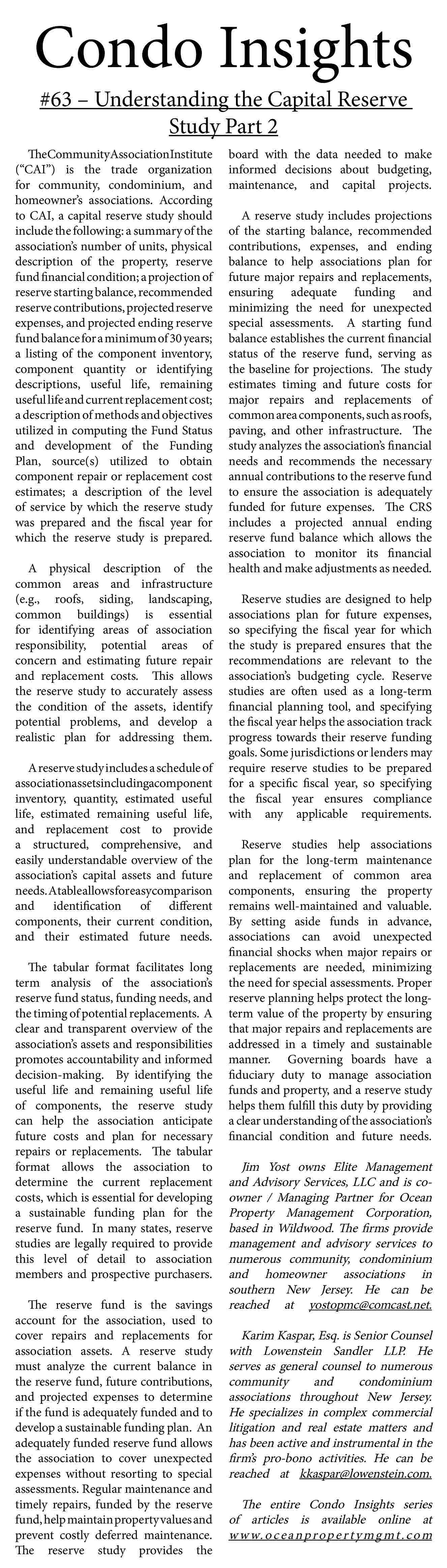 Condo Insights <br>#63    Condo Insights  #63     Understanding the Capital Reserve  Study Part 2    TheCommunityAssociationInstitute  (   CAI   ) is the trade organization  for community, condominium, and  homeowner   s associations. According  to CAI, a capital reserve study should  include the following: a summary of the  association   s number of units, physical  description of the property, reserve  fund financial condition; a projection of  reserve starting balance, recommended  reserve contributions, projected reserve  expenses, and projected ending reserve  fund balance for a minimum of 30 years;  a listing of the component inventory,  component quantity or identifying  descriptions, useful life, remaining  useful life and current replacement cost;  a description of methods and objectives  utilized in computing the Fund Status  and development of the Funding  Plan, source(s) utilized to obtain  component repair or replacement cost  estimates; a description of the level  of service by which the reserve study  was prepared and the fiscal year for  which the reserve study is prepared.  A physical description of the  common areas and infrastructure  (e.g., roofs, siding, landscaping,  common buildings) is essential  for identifying areas of association  responsibility, potential areas of  concern and estimating future repair  and replacement costs. This allows  the reserve study to accurately assess  the condition of the assets, identify  potential problems, and develop a  realistic plan for addressing them.  A reserve study includes a schedule of  associationassetsincludingacomponent  inventory, quantity, estimated useful  life, estimated remaining useful life,  and replacement cost to provide  a structured, comprehensive, and  easily understandable overview of the  association   s capital assets and future  needs. Atableallowsforeasycomparison  and identification of different  components, their current condition,  and their estimated future needs.  The tabular format facilitates long  term analysis of the association   s  reserve fund status, funding needs, and  the timing of potential replacements. A  clear and transparent overview of the  association   s assets and responsibilities  promotes accountability and informed  decision-making. By identifying the  useful life and remaining useful life  of components, the reserve study  can help the association anticipate  future costs and plan for necessary  repairs or replacements. The tabular  format allows the association to  determine the current replacement  costs, which is essential for developing  a sustainable funding plan for the  reserve fund. In many states, reserve  studies are legally required to provide  this level of detail to association  members and prospective purchasers.  The reserve fund is the savings  account for the association, used to  cover repairs and replacements for  association assets. A reserve study  must analyze the current balance in  the reserve fund, future contributions,  and projected expenses to determine  if the fund is adequately funded and to  develop a sustainable funding plan. An  adequately funded reserve fund allows  the association to cover unexpected  expenses without resorting to special  assessments. Regular maintenance and  timely repairs, funded by the reserve  fund, help maintain property values and  prevent costly deferred maintenance.  The reserve study provides the    board with the data needed to make  informed decisions about budgeting,  maintenance, and capital projects.  A reserve study includes projections  of the starting balance, recommended  contributions, expenses, and ending  balance to help associations plan for  future major repairs and replacements,  ensuring adequate funding and  minimizing the need for unexpected  special assessments. A starting fund  balance establishes the current financial  status of the reserve fund, serving as  the baseline for projections. The study  estimates timing and future costs for  major repairs and replacements of  common area components, such as roofs,  paving, and other infrastructure. The  study analyzes the association   s financial  needs and recommends the necessary  annual contributions to the reserve fund  to ensure the association is adequately  funded for future expenses. The CRS  includes a projected annual ending  reserve fund balance which allows the  association to monitor its financial  health and make adjustments as needed.  Reserve studies are designed to help  associations plan for future expenses,  so specifying the fiscal year for which  the study is prepared ensures that the  recommendations are relevant to the  association   s budgeting cycle. Reserve  studies are often used as a long-term  financial planning tool, and specifying  the fiscal year helps the association track  progress towards their reserve funding  goals. Some jurisdictions or lenders may  require reserve studies to be prepared  for a specific fiscal year, so specifying  the fiscal year ensures compliance  with any applicable requirements.  Reserve studies help associations  plan for the long-term maintenance  and replacement of common area  components, ensuring the property  remains well-maintained and valuable.  By setting aside funds in advance,  associations can avoid unexpected  financial shocks when major repairs or  replacements are needed, minimizing  the need for special assessments. Proper  reserve planning helps protect the longterm value of the property by ensuring  that major repairs and replacements are  addressed in a timely and sustainable  manner. Governing boards have a  fiduciary duty to manage association  funds and property, and a reserve study  helps them fulfill this duty by providing  a clear understanding of the association   s  financial condition and future needs.    Jim Yost owns Elite Management  and Advisory Services, LLC and is coowner / Managing Partner for Ocean  Property Management Corporation,  based in Wildwood. The firms provide  management and advisory services to  numerous community, condominium  and homeowner associations in  southern New Jersey. He can be  reached at yostopmc@comcast.net.  Karim Kaspar, Esq. is Senior Counsel  with Lowenstein Sandler LLP. He  serves as general counsel to numerous  community  and  condominium  associations throughout New Jersey.  He specializes in complex commercial  litigation and real estate matters and  has been active and instrumental in the  firm   s pro-bono activities. He can be  reached at kkaspar@lowenstein.com.  The entire Condo Insights series  of articles is available online at  w w w. o c e a n p r o p e r t y m g m t . c o m     