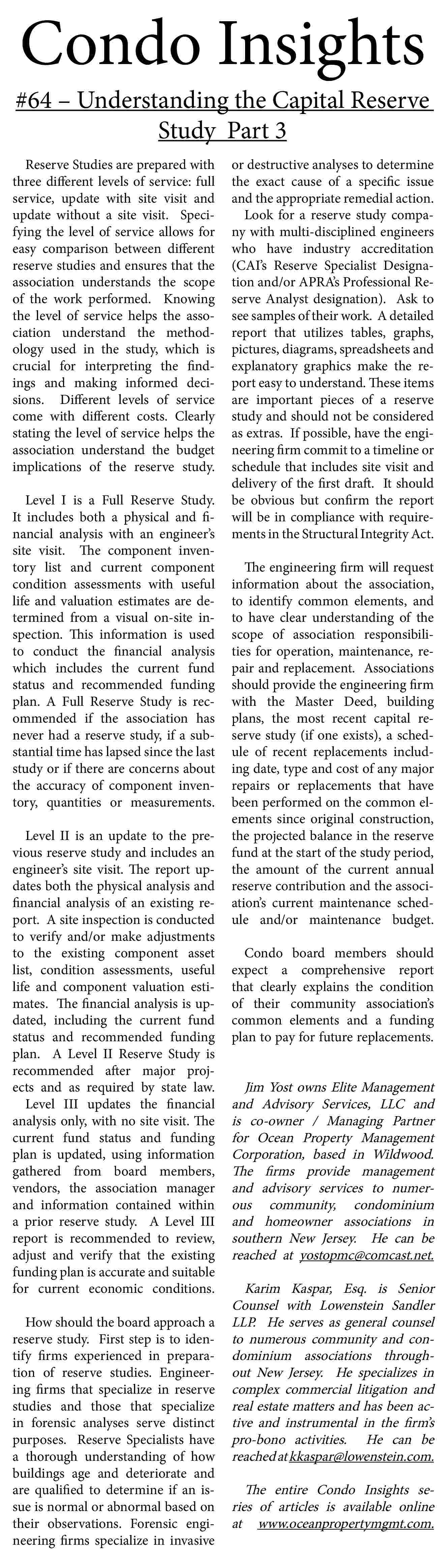 Condo Insights <br> <br>#64   Condo Insights    #64     Understanding the Capital Reserve  Study Part 3  Reserve Studies are prepared with  three different levels of service: full  service, update with site visit and  update without a site visit. Specifying the level of service allows for  easy comparison between different  reserve studies and ensures that the  association understands the scope  of the work performed. Knowing  the level of service helps the association understand the methodology used in the study, which is  crucial for interpreting the findings and making informed decisions. Different levels of service  come with different costs. Clearly  stating the level of service helps the  association understand the budget  implications of the reserve study.  Level I is a Full Reserve Study.  It includes both a physical and financial analysis with an engineer   s  site visit. The component inventory list and current component  condition assessments with useful  life and valuation estimates are determined from a visual on-site inspection. This information is used  to conduct the financial analysis  which includes the current fund  status and recommended funding  plan. A Full Reserve Study is recommended if the association has  never had a reserve study, if a substantial time has lapsed since the last  study or if there are concerns about  the accuracy of component inventory, quantities or measurements.  Level II is an update to the previous reserve study and includes an  engineer   s site visit. The report updates both the physical analysis and  financial analysis of an existing report. A site inspection is conducted  to verify and/or make adjustments  to the existing component asset  list, condition assessments, useful  life and component valuation estimates. The financial analysis is updated, including the current fund  status and recommended funding  plan. A Level II Reserve Study is  recommended after major projects and as required by state law.  Level III updates the financial  analysis only, with no site visit. The  current fund status and funding  plan is updated, using information  gathered from board members,  vendors, the association manager  and information contained within  a prior reserve study. A Level III  report is recommended to review,  adjust and verify that the existing  funding plan is accurate and suitable  for current economic conditions.  How should the board approach a  reserve study. First step is to identify firms experienced in preparation of reserve studies. Engineering firms that specialize in reserve  studies and those that specialize  in forensic analyses serve distinct  purposes. Reserve Specialists have  a thorough understanding of how  buildings age and deteriorate and  are qualified to determine if an issue is normal or abnormal based on  their observations. Forensic engineering firms specialize in invasive    or destructive analyses to determine  the exact cause of a specific issue  and the appropriate remedial action.  Look for a reserve study company with multi-disciplined engineers  who have industry accreditation  (CAI   s Reserve Specialist Designation and/or APRA   s Professional Reserve Analyst designation). Ask to  see samples of their work. A detailed  report that utilizes tables, graphs,  pictures, diagrams, spreadsheets and  explanatory graphics make the report easy to understand. These items  are important pieces of a reserve  study and should not be considered  as extras. If possible, have the engineering firm commit to a timeline or  schedule that includes site visit and  delivery of the first draft. It should  be obvious but confirm the report  will be in compliance with requirements in the Structural Integrity Act.  The engineering firm will request  information about the association,  to identify common elements, and  to have clear understanding of the  scope of association responsibilities for operation, maintenance, repair and replacement. Associations  should provide the engineering firm  with the Master Deed, building  plans, the most recent capital reserve study (if one exists), a schedule of recent replacements including date, type and cost of any major  repairs or replacements that have  been performed on the common elements since original construction,  the projected balance in the reserve  fund at the start of the study period,  the amount of the current annual  reserve contribution and the association   s current maintenance schedule and/or maintenance budget.  Condo board members should  expect a comprehensive report  that clearly explains the condition  of their community association   s  common elements and a funding  plan to pay for future replacements.    Jim Yost owns Elite Management  and Advisory Services, LLC and  is co-owner / Managing Partner  for Ocean Property Management  Corporation, based in Wildwood.  The firms provide management  and advisory services to numerous community, condominium  and homeowner associations in  southern New Jersey. He can be  reached at yostopmc@comcast.net.  Karim Kaspar, Esq. is Senior  Counsel with Lowenstein Sandler  LLP. He serves as general counsel  to numerous community and condominium associations throughout New Jersey. He specializes in  complex commercial litigation and  real estate matters and has been active and instrumental in the firm   s  pro-bono activities. He can be  reached at kkaspar@lowenstein.com.  The entire Condo Insights series of articles is available online  at www.oceanpropertymgmt.com.     