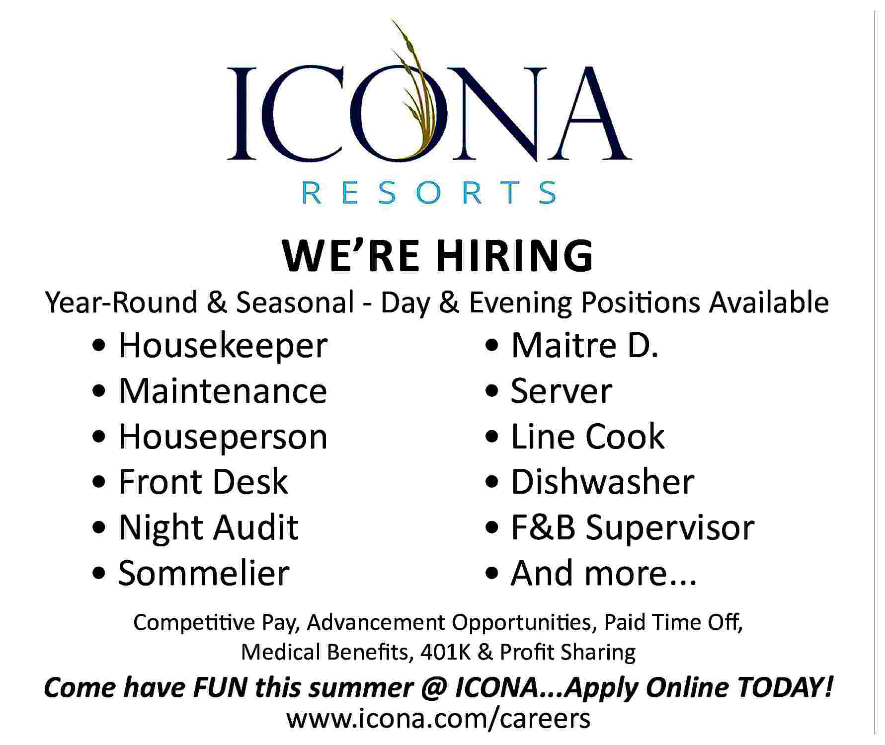 WE   RE HIRING  WE   RE HIRING    Year-Round & Seasonal - Day & Evening Positions Available        Housekeeper      Maintenance      Houseperson      Front Desk      Night Audit      Sommelier        Maitre D.      Server      Line Cook      Dishwasher      F&B Supervisor      And more...    Competitive Pay, Advancement Opportunities, Paid Time Off,  Medical Benefits, 401K & Profit Sharing    Come have FUN this summer @ ICONA...Apply Online TODAY!  www.icona.com/careers     