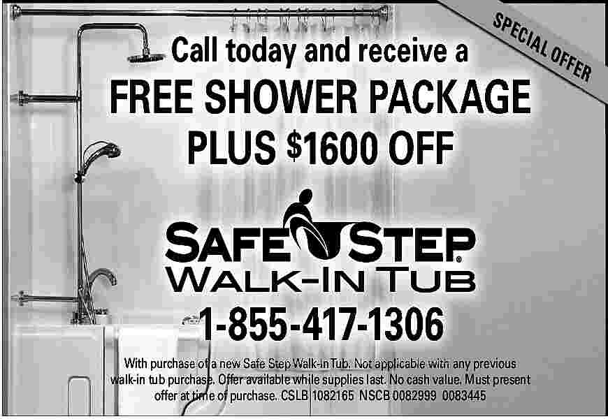 Call today and receive a  Call today and receive a    SP    ECI    AL    FREE SHOWER PACKAGE  PLUS $1600 OFF    1-855-417-1306  With purchase of a new Safe Step Walk-In Tub. Not applicable with any previous  walk-in tub purchase. Offer available while supplies last. No cash value. Must present  offer at time of purchase. CSLB 1082165 NSCB 0082999 0083445    OF F    ER     