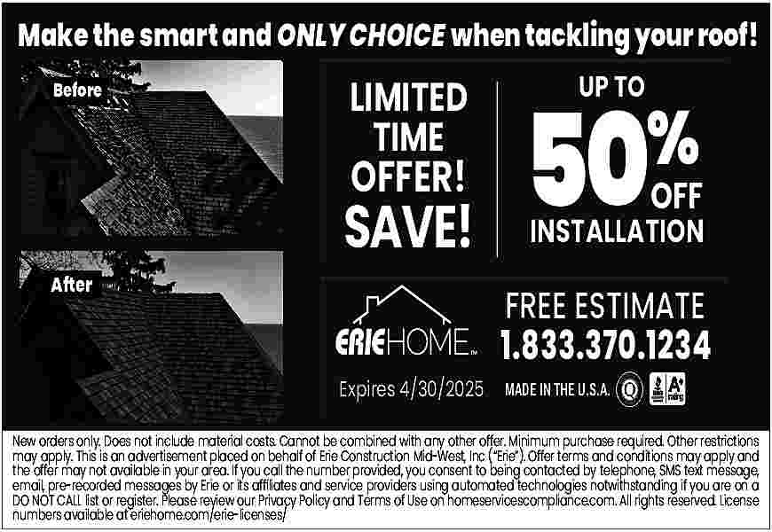 Make the smart and ONLY  Make the smart and ONLY CHOICE when tackling your roof!  Before    LIMITED  TIME    OFFER!    After    SAVE!    50%  UP TO    OFF    INSTALLATION    FREE ESTIMATE    1.833.370.1234    Expires 4/30/2025 MADE IN THE U.S.A.    New orders only. Does not include material costs. Cannot be combined with any other offer. Minimum purchase required. Other restrictions  may apply. This is an advertisement placed on behalf of Erie Construction Mid-West, Inc (   Erie   ). Offer terms and conditions may apply and  the offer may not available in your area. If you call the number provided, you consent to being contacted by telephone, SMS text message,  email, pre-recorded messages by Erie or its af   liates and service providers using automated technologies notwithstanding if you are on a  DO NOT CALL list or register. Please review our Privacy Policy and Terms of Use on homeservicescompliance.com. All rights reserved. License  numbers available at eriehome.com/erie-licenses/     