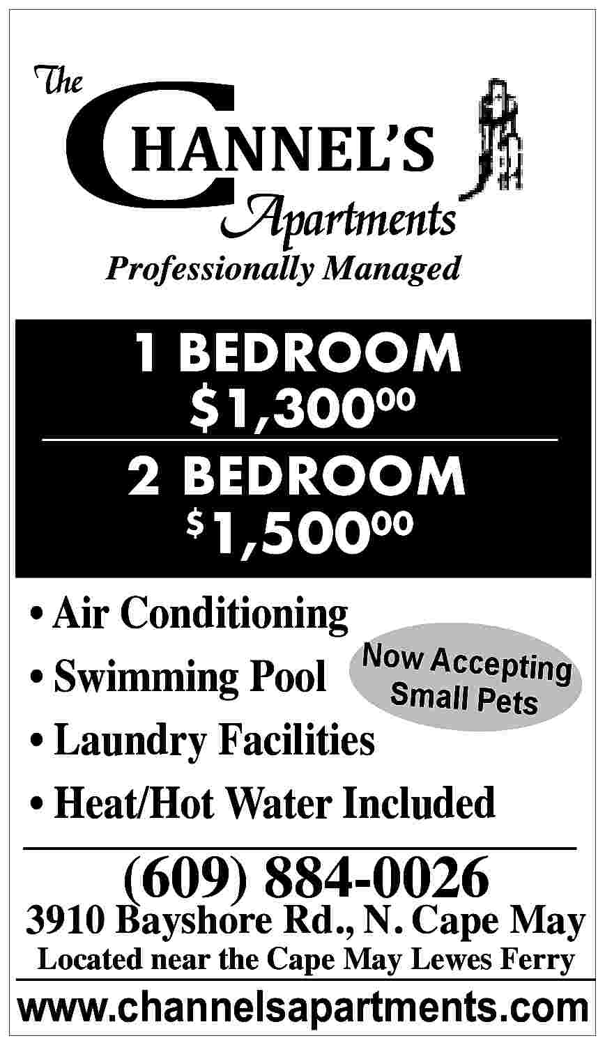 C <br> <br>The <br> <br>HANNEL  C    The    HANNEL   S    Apartments    Professionally Managed    1 BEDROOM  $1,30000  2 BEDROOM    1,50000    $        Air Conditioning  Now  epting      Swimming Pool SmAalcc  l Pets      Laundry Facilities      Heat/Hot Water Included    (609) 884-0026    3910 Bayshore Rd., N. Cape May  Located near the Cape May Lewes Ferry    www.channelsapartments.com     
