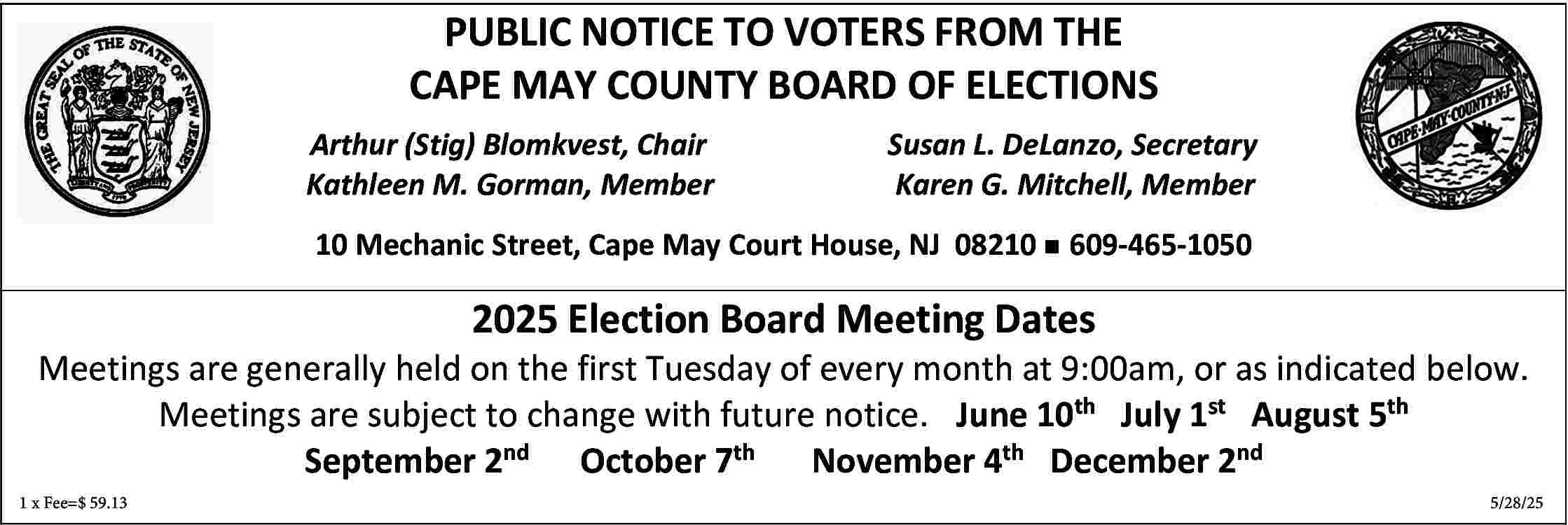 PUBLIC NOTICE TO VOTERS FROM  PUBLIC NOTICE TO VOTERS FROM THE  CAPE MAY COUNTY BOARD OF ELECTIONS  Arthur (Stig) Blomkvest, Chair  Kathleen M. Gorman, Member    Susan L. DeLanzo, Secretary  Karen G. Mitchell, Member    10 Mechanic Street, Cape May Court House, NJ 08210 n 609-465-1050    2025 Election Board Meeting Dates    Meetings are generally held on the first Tuesday of every month at 9:00am, or as indicated below.  Meetings are subject to change with future notice. June 10th July 1st August 5th  September 2nd October 7th November 4th December 2nd  1 x Fee=$ 59.13													5/28/25     