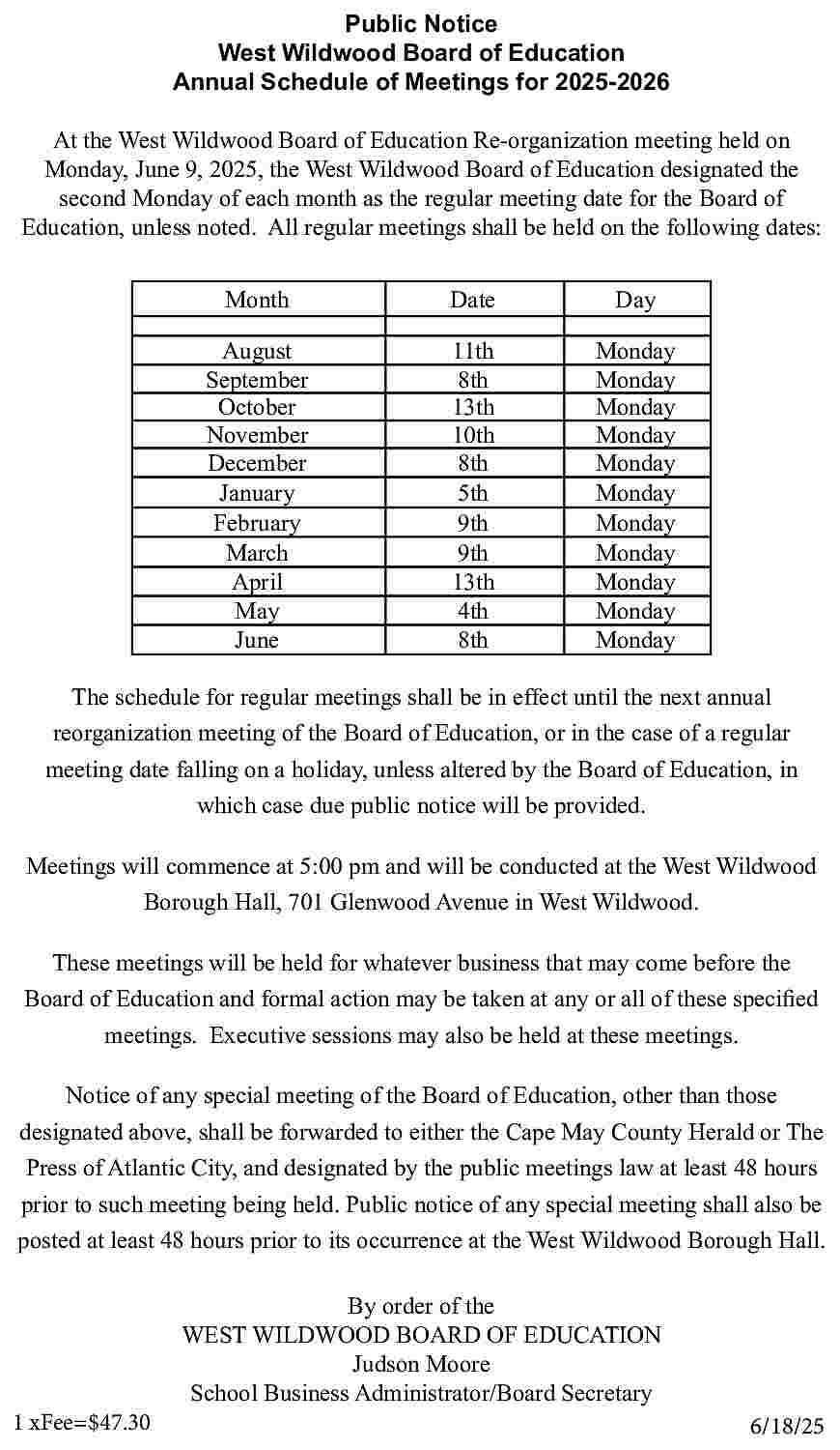 Public Notice <br>West Wildwood Board  Public Notice  West Wildwood Board of Education  Annual Schedule of Meetings for 2025-2026  At the West Wildwood Board of Education Re-organization meeting held on  Monday, June 9, 2025, the West Wildwood Board of Education designated the  second Monday of each month as the regular meeting date for the Board of  Education, unless noted. All regular meetings shall be held on the following dates:  Month    Date    Day    August  September  October  November  December  January  February  March  April  May  June    11th  8th  13th  10th  8th  5th  9th  9th  13th  4th  8th    Monday  Monday  Monday  Monday  Monday  Monday  Monday  Monday  Monday  Monday  Monday    The schedule for regular meetings shall be in effect until the next annual  reorganization meeting of the Board of Education, or in the case of a regular  meeting date falling on a holiday, unless altered by the Board of Education, in  which case due public notice will be provided.  Meetings will commence at 5:00 pm and will be conducted at the West Wildwood  Borough Hall, 701 Glenwood Avenue in West Wildwood.  These meetings will be held for whatever business that may come before the  Board of Education and formal action may be taken at any or all of these specified  meetings. Executive sessions may also be held at these meetings.  Notice of any special meeting of the Board of Education, other than those  designated above, shall be forwarded to either the Cape May County Herald or The  Press of Atlantic City, and designated by the public meetings law at least 48 hours  prior to such meeting being held. Public notice of any special meeting shall also be  posted at least 48 hours prior to its occurrence at the West Wildwood Borough Hall.    1 xFee=$47.30    By order of the  WEST WILDWOOD BOARD OF EDUCATION  Judson Moore  School Business Administrator/Board Secretary  6/18/25     