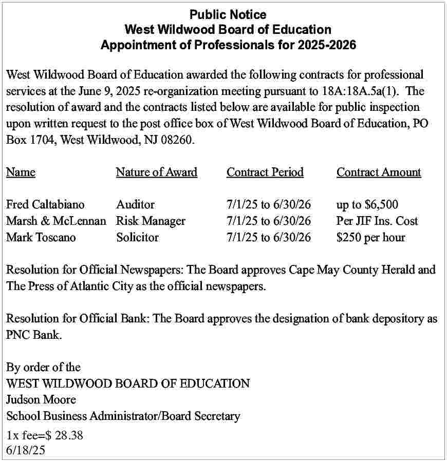 West Wildwood <br>Board <br>of Education  West Wildwood  Board  of Education  Public  Notice  Appointment  of Professionals  for 2025-2026  West Wildwood  Board of Education  Appointment of Professionals for 2025-2026  West Wildwood Board of Education awarded the following contracts for professional  services  at the June  9, 2025  re-organization  meeting  pursuantcontracts  to 18A:18A.5a(1).  The  West Wildwood  Board  of Education  awarded  the following  for professional  resolution  the contracts  listed below  arepursuant  availabletofor  public inspection  services atoftheaward  June and  9, 2025  re-organization  meeting  18A:18A.5a(1).  The  upon  written  request  to  the  post  office  box  of  West  Wildwood  Board  of  Education,  PO  resolution of award and the contracts listed below are available for public inspection  Box  1704,  West  Wildwood,  NJ  08260.  upon written request to the post office box of West Wildwood Board of Education, PO  Box 1704, West Wildwood, NJ 08260.  Name  Nature of Award  Contract Period  Contract Amount  Name  Nature of Award  Contract Period  Contract Amount  Fred Caltabiano  Auditor  7/1/25 to 6/30/26  up to $6,500  Marsh  & McLennan Risk  Manager  7/1/25  Per  JIF$6,500  Ins. Cost  Fred Caltabiano  Auditor  7/1/25 to  to 6/30/26  6/30/26  up to  Mark  7/1/25  $250  perIns.  hour  MarshToscano  & McLennan Solicitor  Risk Manager  7/1/25 to  to 6/30/26  6/30/26  Per JIF  Cost  Mark Toscano  Solicitor  7/1/25 to 6/30/26  $250 per hour  Resolution for Official Newspapers: The Board approves Cape May County Herald and  The  Press offor  Atlantic  City  as the official  Resolution  Official  Newspapers:  Thenewspapers.  Board approves Cape May County Herald and  The Press of Atlantic City as the official newspapers.  Resolution for Official Bank: The Board approves the designation of bank depository as  PNC  Bank. for Official Bank: The Board approves the designation of bank depository as  Resolution  PNC Bank.  By order of the  WEST  WILDWOOD  BOARD OF EDUCATION  By order  of the  Judson  WEST Moore  WILDWOOD BOARD OF EDUCATION  School  Judson Business  Moore Administrator/Board Secretary  School  Business  1x  fee=$  28.38 Administrator/Board Secretary  6/18/25     