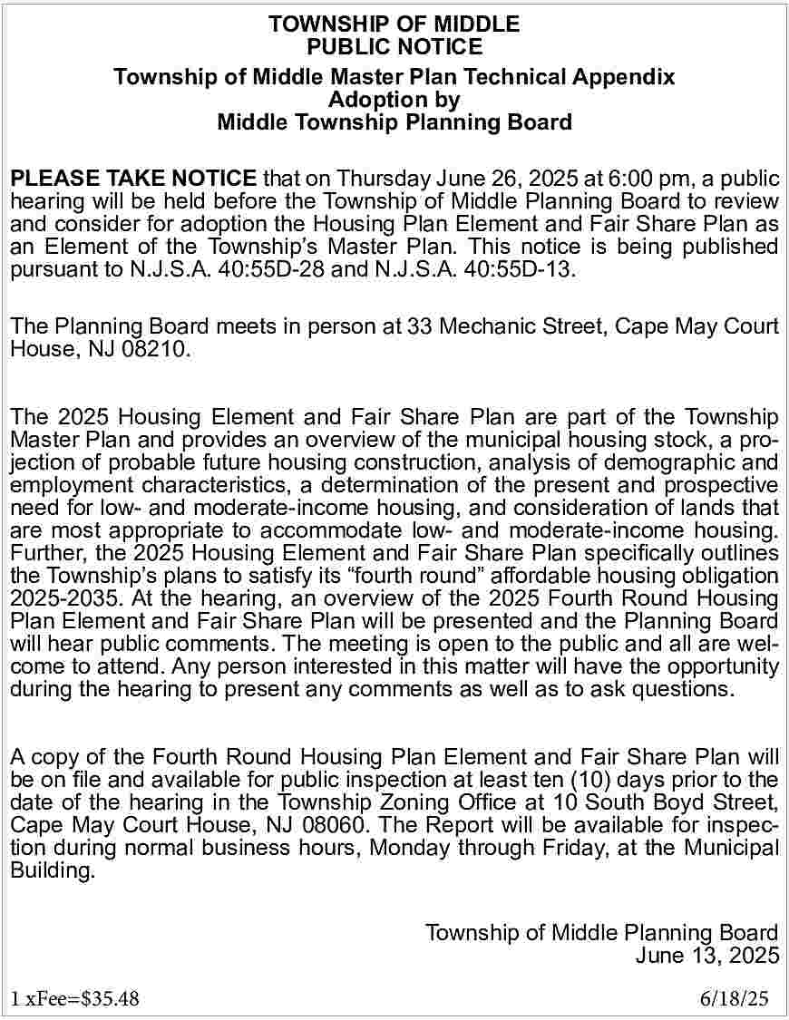 TOWNSHIP OF MIDDLE <br>PUBLIC NOTICE  TOWNSHIP OF MIDDLE  PUBLIC NOTICE  Township of Middle Master Plan Technical Appendix  Adoption by  Middle Township Planning Board  PLEASE TAKE NOTICE that on Thursday June 26, 2025 at 6:00 pm, a public  hearing will be held before the Township of Middle Planning Board to review  and consider for adoption the Housing Plan Element and Fair Share Plan as  an Element of the Township   s Master Plan. This notice is being published  pursuant to N.J.S.A. 40:55D-28 and N.J.S.A. 40:55D-13.  The Planning Board meets in person at 33 Mechanic Street, Cape May Court  House, NJ 08210.  The 2025 Housing Element and Fair Share Plan are part of the Township  Master Plan and provides an overview of the municipal housing stock, a projection of probable future housing construction, analysis of demographic and  employment characteristics, a determination of the present and prospective  need for low- and moderate-income housing, and consideration of lands that  are most appropriate to accommodate low- and moderate-income housing.  Further, the 2025 Housing Element and Fair Share Plan specifically outlines  the Township   s plans to satisfy its    fourth round    affordable housing obligation  2025-2035. At the hearing, an overview of the 2025 Fourth Round Housing  Plan Element and Fair Share Plan will be presented and the Planning Board  will hear public comments. The meeting is open to the public and all are welcome to attend. Any person interested in this matter will have the opportunity  during the hearing to present any comments as well as to ask questions.  A copy of the Fourth Round Housing Plan Element and Fair Share Plan will  be on file and available for public inspection at least ten (10) days prior to the  date of the hearing in the Township Zoning Office at 10 South Boyd Street,  Cape May Court House, NJ 08060. The Report will be available for inspection during normal business hours, Monday through Friday, at the Municipal  Building.    						  Township of Middle Planning Board  June 13, 2025  1 xFee=$35.48 				    6/18/25     
