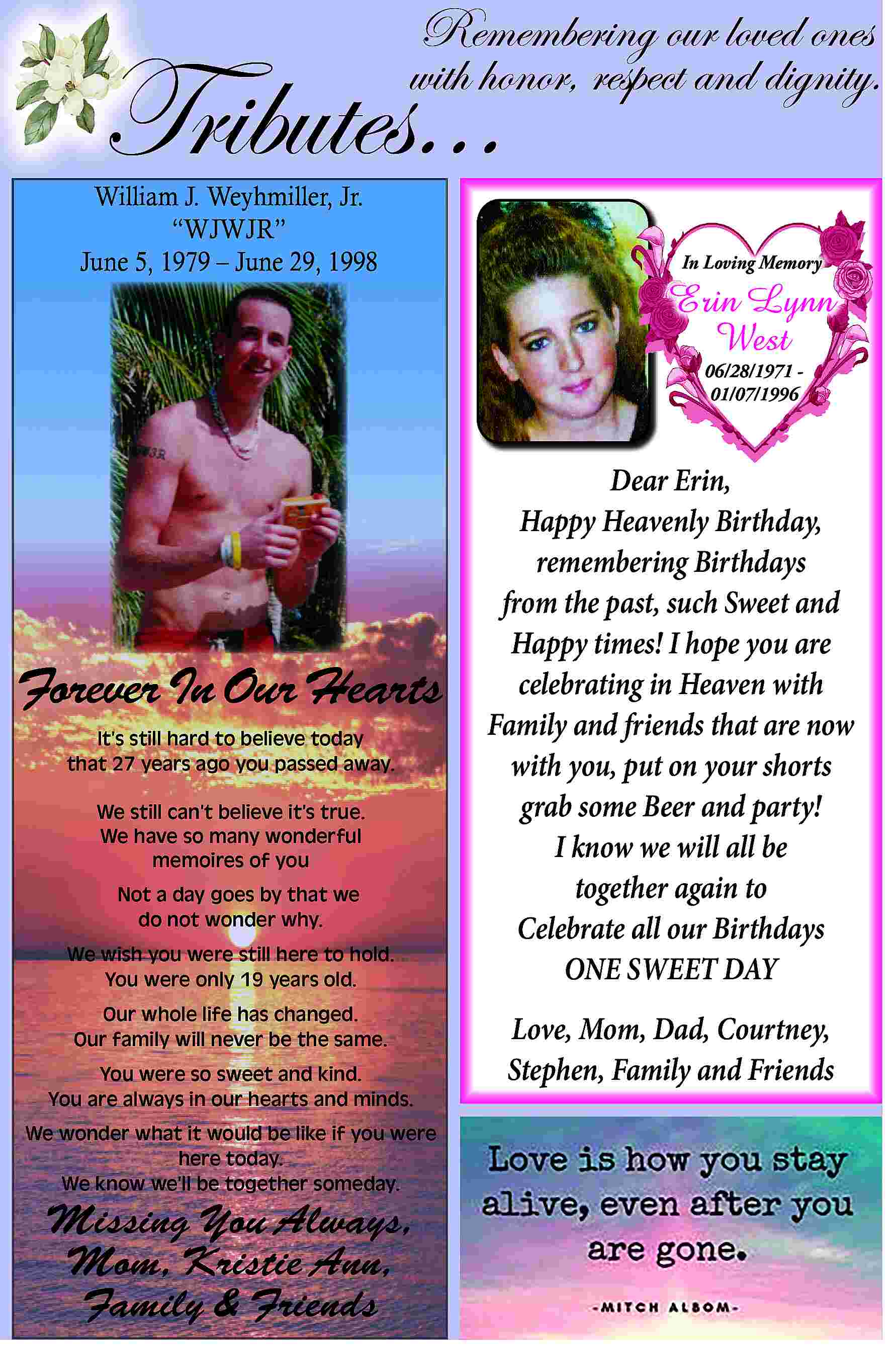 Remembering our loved ones <br>with  Remembering our loved ones  with honor, respect and dignity.    Tributes...    William J. Weyhmiller, Jr.     WJWJR     June 5, 1979     June 29, 1998    In Loving Memory    Erin Lynn  West  06/28/1971 01/07/1996    Forever In Our Hearts  It   s still hard to believe today  that 27 years ago you passed away.  We still can   t believe it   s true.  We have so many wonderful  memoires of you  Not a day goes by that we  do not wonder why.  We wish you were still here to hold.  You were only 19 years old.  Our whole life has changed.  Our family will never be the same.  You were so sweet and kind.  You are always in our hearts and minds.  We wonder what it would be like if you were  here today.  We know we   ll be together someday.    Missing You Always,  Mom, Kristie Ann,  Family & Friends    Dear Erin,  Happy Heavenly Birthday,  remembering Birthdays  from the past, such Sweet and  Happy times! I hope you are  celebrating in Heaven with  Family and friends that are now  with you, put on your shorts  grab some Beer and party!  I know we will all be  together again to  Celebrate all our Birthdays  ONE SWEET DAY  Love, Mom, Dad, Courtney,  Stephen, Family and Friends     