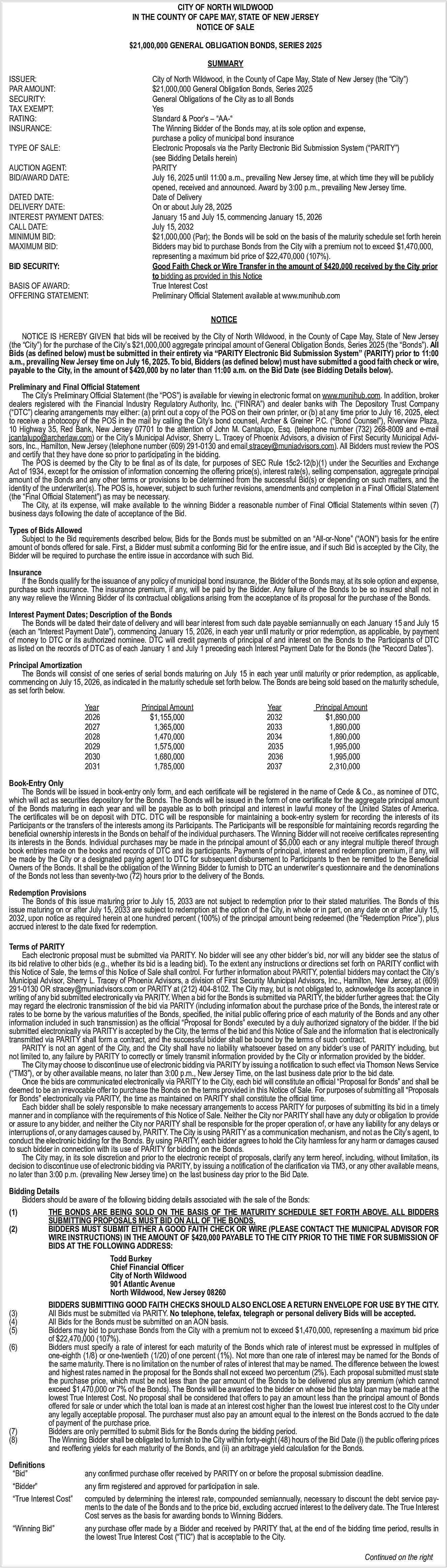 CITY OF NORTH WILDWOOD <br>IN  CITY OF NORTH WILDWOOD  IN THE COUNTY OF CAPE MAY, STATE OF NEW JERSEY  NOTICE OF SALE  $21,000,000 GENERAL OBLIGATION BONDS, SERIES 2025  SUMMARY  ISSUER:  PAR AMOUNT:  SECURITY:  TAX EXEMPT:  RATING:  INSURANCE:  TYPE OF SALE:  AUCTION AGENT:  BID/AWARD DATE:  DATED DATE:  DELIVERY DATE:  INTEREST PAYMENT DATES:  CALL DATE:  MINIMUM BID:  MAXIMUM BID:  BID SECURITY:  BASIS OF AWARD:  OFFERING STATEMENT:    City of North Wildwood, in the County of Cape May, State of New Jersey (the    City   )  $21,000,000 General Obligation Bonds, Series 2025  General Obligations of the City as to all Bonds  Yes  Standard & Poor   s        AA-     The Winning Bidder of the Bonds may, at its sole option and expense,  purchase a policy of municipal bond insurance  Electronic Proposals via the Parity Electronic Bid Submission System (   PARITY   )  (see Bidding Details herein)  PARITY  July 16, 2025 until 11:00 a.m., prevailing New Jersey time, at which time they will be publicly  opened, received and announced. Award by 3:00 p.m., prevailing New Jersey time.  Date of Delivery  On or about July 28, 2025  January 15 and July 15, commencing January 15, 2026  July 15, 2032  $21,000,000 (Par); the Bonds will be sold on the basis of the maturity schedule set forth herein  Bidders may bid to purchase Bonds from the City with a premium not to exceed $1,470,000,  representing a maximum bid price of $22,470,000 (107%).  Good Faith Check or Wire Transfer in the amount of $420,000 received by the City prior  to bidding as provided in this Notice  True Interest Cost  Preliminary Official Statement available at www.munihub.com  NOTICE    NOTICE IS HEREBY GIVEN that bids will be received by the City of North Wildwood, in the County of Cape May, State of New Jersey  (the    City   ) for the purchase of the City   s $21,000,000 aggregate principal amount of General Obligation Bonds, Series 2025 (the    Bonds   ). All  Bids (as defined below) must be submitted in their entirety via    PARITY Electronic Bid Submission System    (PARITY) prior to 11:00  a.m., prevailing New Jersey time on July 16, 2025. To bid, Bidders (as defined below) must have submitted a good faith check or wire,  payable to the City, in the amount of $420,000 by no later than 11:00 a.m. on the Bid Date (see Bidding Details below).  Preliminary and Final Official Statement  The City   s Preliminary Official Statement (the    POS   ) is available for viewing in electronic format on www.munihub.com. In addition, broker  dealers registered with the Financial Industry Regulatory Authority, Inc. (   FINRA   ) and dealer banks with The Depository Trust Company  (   DTC   ) clearing arrangements may either: (a) print out a copy of the POS on their own printer, or (b) at any time prior to July 16, 2025, elect  to receive a photocopy of the POS in the mail by calling the City   s bond counsel, Archer & Greiner P.C. (   Bond Counsel   ), Riverview Plaza,  10 Highway 35, Red Bank, New Jersey 07701 to the attention of John M. Cantalupo, Esq. (telephone number (732) 268-8009 and e-mail  jcantalupo@archerlaw.com) or the City   s Municipal Advisor, Sherry L. Tracey of Phoenix Advisors, a division of First Security Municipal Advisors, Inc., Hamilton, New Jersey (telephone number (609) 291-0130 and email stracey@muniadvisors.com). All Bidders must review the POS  and certify that they have done so prior to participating in the bidding.  The POS is deemed by the City to be final as of its date, for purposes of SEC Rule 15c2-12(b)(1) under the Securities and Exchange  Act of 1934, except for the omission of information concerning the offering price(s), interest rate(s), selling compensation, aggregate principal  amount of the Bonds and any other terms or provisions to be determined from the successful Bid(s) or depending on such matters, and the  identity of the underwriter(s). The POS is, however, subject to such further revisions, amendments and completion in a Final Official Statement  (the    Final Official Statement   ) as may be necessary.  The City, at its expense, will make available to the winning Bidder a reasonable number of Final Official Statements within seven (7)  business days following the date of acceptance of the Bid.  Types of Bids Allowed  Subject to the Bid requirements described below, Bids for the Bonds must be submitted on an    All-or-None    (   AON   ) basis for the entire  amount of bonds offered for sale. First, a Bidder must submit a conforming Bid for the entire issue, and if such Bid is accepted by the City, the  Bidder will be required to purchase the entire issue in accordance with such Bid.  Insurance  If the Bonds qualify for the issuance of any policy of municipal bond insurance, the Bidder of the Bonds may, at its sole option and expense,  purchase such insurance. The insurance premium, if any, will be paid by the Bidder. Any failure of the Bonds to be so insured shall not in  any way relieve the Winning Bidder of its contractual obligations arising from the acceptance of its proposal for the purchase of the Bonds.  Interest Payment Dates; Description of the Bonds  The Bonds will be dated their date of delivery and will bear interest from such date payable semiannually on each January 15 and July 15  (each an    Interest Payment Date   ), commencing January 15, 2026, in each year until maturity or prior redemption, as applicable, by payment  of money to DTC or its authorized nominee. DTC will credit payments of principal of and interest on the Bonds to the Participants of DTC  as listed on the records of DTC as of each January 1 and July 1 preceding each Interest Payment Date for the Bonds (the    Record Dates   ).  Principal Amortization  The Bonds will consist of one series of serial bonds maturing on July 15 in each year until maturity or prior redemption, as applicable,  commencing on July 15, 2026, as indicated in the maturity schedule set forth below. The Bonds are being sold based on the maturity schedule,  as set forth below.  Year  2026  2027  2028  2029  2030  2031    Principal Amount  $1,155,000  1,365,000  1,470,000  1,575,000  1,680,000  1,785,000    Year  2032  2033  2034  2035  2036  2037    Principal Amount  $1,890,000  1,890,000  1,890,000  1,995,000  1,995,000  2,310,000    Book-Entry Only  The Bonds will be issued in book-entry only form, and each certificate will be registered in the name of Cede & Co., as nominee of DTC,  which will act as securities depository for the Bonds. The Bonds will be issued in the form of one certificate for the aggregate principal amount  of the Bonds maturing in each year and will be payable as to both principal and interest in lawful money of the United States of America.  The certificates will be on deposit with DTC. DTC will be responsible for maintaining a book-entry system for recording the interests of its  Participants or the transfers of the interests among its Participants. The Participants will be responsible for maintaining records regarding the  beneficial ownership interests in the Bonds on behalf of the individual purchasers. The Winning Bidder will not receive certificates representing  its interests in the Bonds. Individual purchases may be made in the principal amount of $5,000 each or any integral multiple thereof through  book entries made on the books and records of DTC and its participants. Payments of principal, interest and redemption premium, if any, will  be made by the City or a designated paying agent to DTC for subsequent disbursement to Participants to then be remitted to the Beneficial  Owners of the Bonds. It shall be the obligation of the Winning Bidder to furnish to DTC an underwriter   s questionnaire and the denominations  of the Bonds not less than seventy-two (72) hours prior to the delivery of the Bonds.  Redemption Provisions  The Bonds of this issue maturing prior to July 15, 2033 are not subject to redemption prior to their stated maturities. The Bonds of this  issue maturing on or after July 15, 2033 are subject to redemption at the option of the City, in whole or in part, on any date on or after July 15,  2032, upon notice as required herein at one hundred percent (100%) of the principal amount being redeemed (the    Redemption Price   ), plus  accrued interest to the date fixed for redemption.  Terms of PARITY  Each electronic proposal must be submitted via PARITY. No bidder will see any other bidder   s bid, nor will any bidder see the status of  its bid relative to other bids (e.g., whether its bid is a leading bid). To the extent any instructions or directions set forth on PARITY conflict with  this Notice of Sale, the terms of this Notice of Sale shall control. For further information about PARITY, potential bidders may contact the City   s  Municipal Advisor, Sherry L. Tracey of Phoenix Advisors, a division of First Security Municipal Advisors, Inc., Hamilton, New Jersey, at (609)  291-0130 OR stracey@muniadvisors.com or PARITY at (212) 404-8102. The City may, but is not obligated to, acknowledge its acceptance in  writing of any bid submitted electronically via PARITY. When a bid for the Bonds is submitted via PARITY, the bidder further agrees that: the City  may regard the electronic transmission of the bid via PARITY (including information about the purchase price of the Bonds, the interest rate or  rates to be borne by the various maturities of the Bonds, specified, the initial public offering price of each maturity of the Bonds and any other  information included in such transmission) as the official    Proposal for Bonds    executed by a duly authorized signatory of the bidder. If the bid  submitted electronically via PARITY is accepted by the City, the terms of the bid and this Notice of Sale and the information that is electronically  transmitted via PARITY shall form a contract, and the successful bidder shall be bound by the terms of such contract.  PARITY is not an agent of the City, and the City shall have no liability whatsoever based on any bidder   s use of PARITY including, but  not limited to, any failure by PARITY to correctly or timely transmit information provided by the City or information provided by the bidder.  The City may choose to discontinue use of electronic bidding via PARITY by issuing a notification to such effect via Thomson News Service  (   TM3   ), or by other available means, no later than 3:00 p.m., New Jersey Time, on the last business date prior to the bid date.  Once the bids are communicated electronically via PARITY to the City, each bid will constitute an official    Proposal for Bonds    and shall be  deemed to be an irrevocable offer to purchase the Bonds on the terms provided in this Notice of Sale. For purposes of submitting all    Proposals  for Bonds    electronically via PARITY, the time as maintained on PARITY shall constitute the official time.  Each bidder shall be solely responsible to make necessary arrangements to access PARITY for purposes of submitting its bid in a timely  manner and in compliance with the requirements of this Notice of Sale. Neither the City nor PARITY shall have any duty or obligation to provide  or assure to any bidder, and neither the City nor PARITY shall be responsible for the proper operation of, or have any liability for any delays or  interruptions of, or any damages caused by, PARITY. The City is using PARITY as a communication mechanism, and not as the City   s agent, to  conduct the electronic bidding for the Bonds. By using PARITY, each bidder agrees to hold the City harmless for any harm or damages caused  to such bidder in connection with its use of PARITY for bidding on the Bonds.  The City may, in its sole discretion and prior to the electronic receipt of proposals, clarify any term hereof, including, without limitation, its  decision to discontinue use of electronic bidding via PARITY, by issuing a notification of the clarification via TM3, or any other available means,  no later than 3:00 p.m. (prevailing New Jersey time) on the last business day prior to the Bid Date.  Bidding Details  Bidders should be aware of the following bidding details associated with the sale of the Bonds:  (1)  THE BONDS ARE BEING SOLD ON THE BASIS OF THE MATURITY SCHEDULE SET FORTH ABOVE. ALL BIDDERS  SUBMITTING PROPOSALS MUST BID ON ALL OF THE BONDS.  (2)  BIDDERS MUST SUBMIT EITHER A GOOD FAITH CHECK OR WIRE (PLEASE CONTACT THE MUNICIPAL ADVISOR FOR  WIRE INSTRUCTIONS) IN THE AMOUNT OF $420,000 PAYABLE TO THE CITY PRIOR TO THE TIME FOR SUBMISSION OF  BIDS AT THE FOLLOWING ADDRESS:  			  Todd Burkey  			  Chief Financial Officer  			  City of North Wildwood  			  901 Atlantic Avenue  			  North Wildwood, New Jersey 08260  BIDDERS SUBMITTING GOOD FAITH CHECKS SHOULD ALSO ENCLOSE A RETURN ENVELOPE FOR USE BY THE CITY.  (3)  All Bids must be submitted via PARITY. No telephone, telefax, telegraph or personal delivery Bids will be accepted.  (4)  All Bids for the Bonds must be submitted on an AON basis.  (5)  Bidders may bid to purchase Bonds from the City with a premium not to exceed $1,470,000, representing a maximum bid price  of $22,470,000 (107%).  (6)  Bidders must specify a rate of interest for each maturity of the Bonds which rate of interest must be expressed in multiples of  one-eighth (1/8) or one-twentieth (1/20) of one percent (1%). Not more than one rate of interest may be named for the Bonds of  the same maturity. There is no limitation on the number of rates of interest that may be named. The difference between the lowest  and highest rates named in the proposal for the Bonds shall not exceed two percentum (2%). Each proposal submitted must state  the purchase price, which must be not less than the par amount of the Bonds to be delivered plus any premium (which cannot  exceed $1,470,000 or 7% of the Bonds). The Bonds will be awarded to the bidder on whose bid the total loan may be made at the  lowest True Interest Cost. No proposal shall be considered that offers to pay an amount less than the principal amount of Bonds  offered for sale or under which the total loan is made at an interest cost higher than the lowest true interest cost to the City under  any legally acceptable proposal. The purchaser must also pay an amount equal to the interest on the Bonds accrued to the date  of payment of the purchase price.  (7)  Bidders are only permitted to submit Bids for the Bonds during the bidding period.  (8)  The Winning Bidder shall be obligated to furnish to the City within forty-eight (48) hours of the Bid Date (i) the public offering prices  and reoffering yields for each maturity of the Bonds, and (ii) an arbitrage yield calculation for the Bonds.  Definitions     Bid        Bidder        True Interest Cost        Winning Bid       any confirmed purchase offer received by PARITY on or before the proposal submission deadline.  any firm registered and approved for participation in sale.  computed by determining the interest rate, compounded semiannually, necessary to discount the debt service payments to the date of the Bonds and to the price bid, excluding accrued interest to the delivery date. The True Interest  Cost serves as the basis for awarding bonds to Winning Bidders.  any purchase offer made by a Bidder and received by PARITY that, at the end of the bidding time period, results in  the lowest True Interest Cost (   TIC   ) that is acceptable to the City.  Continued on the right     