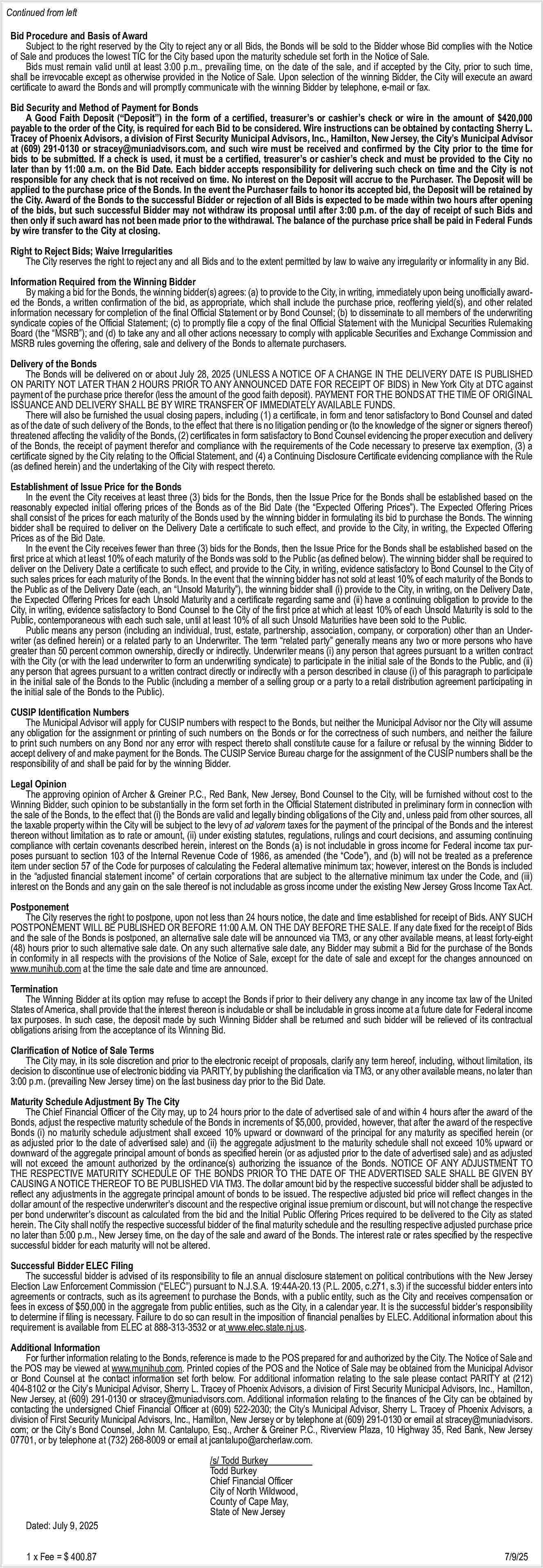 Continued from left <br>Bid Procedure  Continued from left  Bid Procedure and Basis of Award  Subject to the right reserved by the City to reject any or all Bids, the Bonds will be sold to the Bidder whose Bid complies with the Notice  of Sale and produces the lowest TIC for the City based upon the maturity schedule set forth in the Notice of Sale.  Bids must remain valid until at least 3:00 p.m., prevailing time, on the date of the sale, and if accepted by the City, prior to such time,  shall be irrevocable except as otherwise provided in the Notice of Sale. Upon selection of the winning Bidder, the City will execute an award  certificate to award the Bonds and will promptly communicate with the winning Bidder by telephone, e-mail or fax.  Bid Security and Method of Payment for Bonds  A Good Faith Deposit (   Deposit   ) in the form of a certified, treasurer   s or cashier   s check or wire in the amount of $420,000  payable to the order of the City, is required for each Bid to be considered. Wire instructions can be obtained by contacting Sherry L.  Tracey of Phoenix Advisors, a division of First Security Municipal Advisors, Inc., Hamilton, New Jersey, the City   s Municipal Advisor  at (609) 291-0130 or stracey@muniadvisors.com, and such wire must be received and confirmed by the City prior to the time for  bids to be submitted. If a check is used, it must be a certified, treasurer   s or cashier   s check and must be provided to the City no  later than by 11:00 a.m. on the Bid Date. Each bidder accepts responsibility for delivering such check on time and the City is not  responsible for any check that is not received on time. No interest on the Deposit will accrue to the Purchaser. The Deposit will be  applied to the purchase price of the Bonds. In the event the Purchaser fails to honor its accepted bid, the Deposit will be retained by  the City. Award of the Bonds to the successful Bidder or rejection of all Bids is expected to be made within two hours after opening  of the bids, but such successful Bidder may not withdraw its proposal until after 3:00 p.m. of the day of receipt of such Bids and  then only if such award has not been made prior to the withdrawal. The balance of the purchase price shall be paid in Federal Funds  by wire transfer to the City at closing.  Right to Reject Bids; Waive Irregularities  The City reserves the right to reject any and all Bids and to the extent permitted by law to waive any irregularity or informality in any Bid.  Information Required from the Winning Bidder  By making a bid for the Bonds, the winning bidder(s) agrees: (a) to provide to the City, in writing, immediately upon being unofficially awarded the Bonds, a written confirmation of the bid, as appropriate, which shall include the purchase price, reoffering yield(s), and other related  information necessary for completion of the final Official Statement or by Bond Counsel; (b) to disseminate to all members of the underwriting  syndicate copies of the Official Statement; (c) to promptly file a copy of the final Official Statement with the Municipal Securities Rulemaking  Board (the    MSRB   ); and (d) to take any and all other actions necessary to comply with applicable Securities and Exchange Commission and  MSRB rules governing the offering, sale and delivery of the Bonds to alternate purchasers.  Delivery of the Bonds  The Bonds will be delivered on or about July 28, 2025 (UNLESS A NOTICE OF A CHANGE IN THE DELIVERY DATE IS PUBLISHED  ON PARITY NOT LATER THAN 2 HOURS PRIOR TO ANY ANNOUNCED DATE FOR RECEIPT OF BIDS) in New York City at DTC against  payment of the purchase price therefor (less the amount of the good faith deposit). PAYMENT FOR THE BONDS AT THE TIME OF ORIGINAL  ISSUANCE AND DELIVERY SHALL BE BY WIRE TRANSFER OF IMMEDIATELY AVAILABLE FUNDS.  There will also be furnished the usual closing papers, including (1) a certificate, in form and tenor satisfactory to Bond Counsel and dated  as of the date of such delivery of the Bonds, to the effect that there is no litigation pending or (to the knowledge of the signer or signers thereof)  threatened affecting the validity of the Bonds, (2) certificates in form satisfactory to Bond Counsel evidencing the proper execution and delivery  of the Bonds, the receipt of payment therefor and compliance with the requirements of the Code necessary to preserve tax exemption, (3) a  certificate signed by the City relating to the Official Statement, and (4) a Continuing Disclosure Certificate evidencing compliance with the Rule  (as defined herein) and the undertaking of the City with respect thereto.  Establishment of Issue Price for the Bonds  In the event the City receives at least three (3) bids for the Bonds, then the Issue Price for the Bonds shall be established based on the  reasonably expected initial offering prices of the Bonds as of the Bid Date (the    Expected Offering Prices   ). The Expected Offering Prices  shall consist of the prices for each maturity of the Bonds used by the winning bidder in formulating its bid to purchase the Bonds. The winning  bidder shall be required to deliver on the Delivery Date a certificate to such effect, and provide to the City, in writing, the Expected Offering  Prices as of the Bid Date.  In the event the City receives fewer than three (3) bids for the Bonds, then the Issue Price for the Bonds shall be established based on the  first price at which at least 10% of each maturity of the Bonds was sold to the Public (as defined below). The winning bidder shall be required to  deliver on the Delivery Date a certificate to such effect, and provide to the City, in writing, evidence satisfactory to Bond Counsel to the City of  such sales prices for each maturity of the Bonds. In the event that the winning bidder has not sold at least 10% of each maturity of the Bonds to  the Public as of the Delivery Date (each, an    Unsold Maturity   ), the winning bidder shall (i) provide to the City, in writing, on the Delivery Date,  the Expected Offering Prices for each Unsold Maturity and a certificate regarding same and (ii) have a continuing obligation to provide to the  City, in writing, evidence satisfactory to Bond Counsel to the City of the first price at which at least 10% of each Unsold Maturity is sold to the  Public, contemporaneous with each such sale, until at least 10% of all such Unsold Maturities have been sold to the Public.  Public means any person (including an individual, trust, estate, partnership, association, company, or corporation) other than an Underwriter (as defined herein) or a related party to an Underwriter. The term    related party    generally means any two or more persons who have  greater than 50 percent common ownership, directly or indirectly. Underwriter means (i) any person that agrees pursuant to a written contract  with the City (or with the lead underwriter to form an underwriting syndicate) to participate in the initial sale of the Bonds to the Public, and (ii)  any person that agrees pursuant to a written contract directly or indirectly with a person described in clause (i) of this paragraph to participate  in the initial sale of the Bonds to the Public (including a member of a selling group or a party to a retail distribution agreement participating in  the initial sale of the Bonds to the Public).  CUSIP Identification Numbers  The Municipal Advisor will apply for CUSIP numbers with respect to the Bonds, but neither the Municipal Advisor nor the City will assume  any obligation for the assignment or printing of such numbers on the Bonds or for the correctness of such numbers, and neither the failure  to print such numbers on any Bond nor any error with respect thereto shall constitute cause for a failure or refusal by the winning Bidder to  accept delivery of and make payment for the Bonds. The CUSIP Service Bureau charge for the assignment of the CUSIP numbers shall be the  responsibility of and shall be paid for by the winning Bidder.  Legal Opinion  The approving opinion of Archer & Greiner P.C., Red Bank, New Jersey, Bond Counsel to the City, will be furnished without cost to the  Winning Bidder, such opinion to be substantially in the form set forth in the Official Statement distributed in preliminary form in connection with  the sale of the Bonds, to the effect that (i) the Bonds are valid and legally binding obligations of the City and, unless paid from other sources, all  the taxable property within the City will be subject to the levy of ad valorem taxes for the payment of the principal of the Bonds and the interest  thereon without limitation as to rate or amount, (ii) under existing statutes, regulations, rulings and court decisions, and assuming continuing  compliance with certain covenants described herein, interest on the Bonds (a) is not includable in gross income for Federal income tax purposes pursuant to section 103 of the Internal Revenue Code of 1986, as amended (the    Code   ), and (b) will not be treated as a preference  item under section 57 of the Code for purposes of calculating the Federal alternative minimum tax; however, interest on the Bonds is included  in the    adjusted financial statement income    of certain corporations that are subject to the alternative minimum tax under the Code, and (iii)  interest on the Bonds and any gain on the sale thereof is not includable as gross income under the existing New Jersey Gross Income Tax Act.  Postponement  The City reserves the right to postpone, upon not less than 24 hours notice, the date and time established for receipt of Bids. ANY SUCH  POSTPONEMENT WILL BE PUBLISHED OR BEFORE 11:00 A.M. ON THE DAY BEFORE THE SALE. If any date fixed for the receipt of Bids  and the sale of the Bonds is postponed, an alternative sale date will be announced via TM3, or any other available means, at least forty-eight  (48) hours prior to such alternative sale date. On any such alternative sale date, any Bidder may submit a Bid for the purchase of the Bonds  in conformity in all respects with the provisions of the Notice of Sale, except for the date of sale and except for the changes announced on  www.munihub.com at the time the sale date and time are announced.  Termination  The Winning Bidder at its option may refuse to accept the Bonds if prior to their delivery any change in any income tax law of the United  States of America, shall provide that the interest thereon is includable or shall be includable in gross income at a future date for Federal income  tax purposes. In such case, the deposit made by such Winning Bidder shall be returned and such bidder will be relieved of its contractual  obligations arising from the acceptance of its Winning Bid.  Clarification of Notice of Sale Terms  The City may, in its sole discretion and prior to the electronic receipt of proposals, clarify any term hereof, including, without limitation, its  decision to discontinue use of electronic bidding via PARITY, by publishing the clarification via TM3, or any other available means, no later than  3:00 p.m. (prevailing New Jersey time) on the last business day prior to the Bid Date.  Maturity Schedule Adjustment By The City  The Chief Financial Officer of the City may, up to 24 hours prior to the date of advertised sale of and within 4 hours after the award of the  Bonds, adjust the respective maturity schedule of the Bonds in increments of $5,000, provided, however, that after the award of the respective  Bonds (i) no maturity schedule adjustment shall exceed 10% upward or downward of the principal for any maturity as specified herein (or  as adjusted prior to the date of advertised sale) and (ii) the aggregate adjustment to the maturity schedule shall not exceed 10% upward or  downward of the aggregate principal amount of bonds as specified herein (or as adjusted prior to the date of advertised sale) and as adjusted  will not exceed the amount authorized by the ordinance(s) authorizing the issuance of the Bonds. NOTICE OF ANY ADJUSTMENT TO  THE RESPECTIVE MATURITY SCHEDULE OF THE BONDS PRIOR TO THE DATE OF THE ADVERTISED SALE SHALL BE GIVEN BY  CAUSING A NOTICE THEREOF TO BE PUBLISHED VIA TM3. The dollar amount bid by the respective successful bidder shall be adjusted to  reflect any adjustments in the aggregate principal amount of bonds to be issued. The respective adjusted bid price will reflect changes in the  dollar amount of the respective underwriter   s discount and the respective original issue premium or discount, but will not change the respective  per bond underwriter   s discount as calculated from the bid and the Initial Public Offering Prices required to be delivered to the City as stated  herein. The City shall notify the respective successful bidder of the final maturity schedule and the resulting respective adjusted purchase price  no later than 5:00 p.m., New Jersey time, on the day of the sale and award of the Bonds. The interest rate or rates specified by the respective  successful bidder for each maturity will not be altered.  Successful Bidder ELEC Filing  The successful bidder is advised of its responsibility to file an annual disclosure statement on political contributions with the New Jersey  Election Law Enforcement Commission (   ELEC   ) pursuant to N.J.S.A. 19:44A-20.13 (P.L. 2005, c.271, s.3) if the successful bidder enters into  agreements or contracts, such as its agreement to purchase the Bonds, with a public entity, such as the City and receives compensation or  fees in excess of $50,000 in the aggregate from public entities, such as the City, in a calendar year. It is the successful bidder   s responsibility  to determine if filing is necessary. Failure to do so can result in the imposition of financial penalties by ELEC. Additional information about this  requirement is available from ELEC at 888-313-3532 or at www.elec.state.nj.us.  Additional Information  For further information relating to the Bonds, reference is made to the POS prepared for and authorized by the City. The Notice of Sale and  the POS may be viewed at www.munihub.com. Printed copies of the POS and the Notice of Sale may be obtained from the Municipal Advisor  or Bond Counsel at the contact information set forth below. For additional information relating to the sale please contact PARITY at (212)  404-8102 or the City   s Municipal Advisor, Sherry L. Tracey of Phoenix Advisors, a division of First Security Municipal Advisors, Inc., Hamilton,  New Jersey, at (609) 291-0130 or stracey@muniadvisors.com. Additional information relating to the finances of the City can be obtained by  contacting the undersigned Chief Financial Officer at (609) 522-2030; the City   s Municipal Advisor, Sherry L. Tracey of Phoenix Advisors, a  division of First Security Municipal Advisors, Inc., Hamilton, New Jersey or by telephone at (609) 291-0130 or email at stracey@muniadvisors.  com; or the City   s Bond Counsel, John M. Cantalupo, Esq., Archer & Greiner P.C., Riverview Plaza, 10 Highway 35, Red Bank, New Jersey  07701, or by telephone at (732) 268-8009 or email at jcantalupo@archerlaw.com.    Dated: July 9, 2025    /s/ Todd Burkey  Todd Burkey  Chief Financial Officer  City of North Wildwood,  County of Cape May,  State of New Jersey    1 x Fee = $ 400.87							    7/9/25     