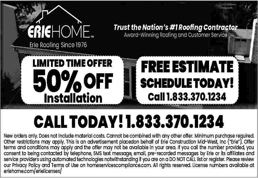 Trust the Nation    Trust the Nation   s #1 Roo   ng Contractor  Erie Roofing Since 1976    LIMITED TIME OFFER    50%  50  % OFF  Installation    Award-Winning Roofing and Customer Service    FREE ESTIMATE    SCHEDULE TODAY!  TODAY!  Call 1.833.370.1234    CALL TODAY! 1.833.370.1234    New orders only. Does not include material costs. Cannot be combined with any other offer. Minimum purchase required.  Other restrictions may apply. This is an advertisement placedon behalf of Erie Construction Mid-West, Inc (   Erie   ). Offer  terms and conditions may apply and the offer may not be available in your area. If you call the number provided, you  consent to being contacted by telephone, SMS text message, email, pre-recorded messages by Erie or its affiliates and  service providers using automated technologies notwithstanding if you are on a DO NOT CALL list or register. Please review  our Privacy Policy and Terms of Use on homeservicescompliance.com. All rights reserved. License numbers available at  eriehome.com/erielicenses/     