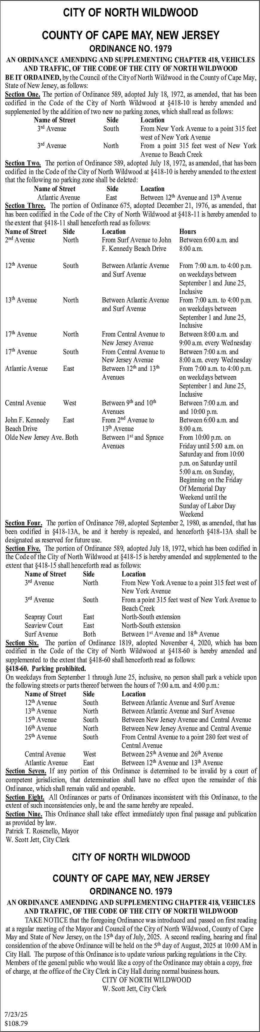 CITY OF NORTH WILDWOOD <br>COUNTY  CITY OF NORTH WILDWOOD  COUNTY OF CAPE MAY, NEW JERSEY  ORDINANCE NO. 1979    AN ORDINANCE AMENDING AND SUPPLEMENTING CHAPTER 418, VEHICLES  AND TRAFFIC, OF THE CODE OF THE CITY OF NORTH WILDWOOD  BE IT ORDAINED, by the Council of the City of North Wildwood in the County of Cape May,  State of New Jersey, as follows:  Section One. The portion of Ordinance 589, adopted July 18, 1972, as amended, that has been  codified in the Code of the City of North Wildwood at   418-10 is hereby amended and  supplemented by the addition of two new no parking zones, which shall read as follows:  Name of Street  Side  Location  3rd Avenue  South  From New York Avenue to a point 315 feet  west of New York Avenue  3rd Avenue  North  From a point 315 feet west of New York  Avenue to Beach Creek  Section Two. The portion of Ordinance 589, adopted July 18, 1972, as amended, that has been  codified in the Code of the City of North Wildwood at   418-10 is hereby amended to the extent  that the following no parking zone shall be deleted:  Name of Street  Side  Location  Atlantic Avenue  East  Between 12th Avenue and 13th Avenue  Section Three. The portion of Ordinance 675, adopted December 21, 1976, as amended, that  has been codified in the Code of the City of North Wildwood at   418-11 is hereby amended to  the extent that   418-11 shall henceforth read as follows:  Name of Street  Side  Location  Hours  2nd Avenue  North  From Surf Avenue to John Between 6:00 a.m. and  F. Kennedy Beach Drive  8:00 a.m.  12th Avenue    South    Between Atlantic Avenue  and Surf Avenue    From 7:00 a.m. to 4:00 p.m.  on weekdays between  September 1 and June 25,  Inclusive  13th Avenue  North  Between Atlantic Avenue From 7:00 a.m. to 4:00 p.m.  and Surf Avenue  on weekdays between  September 1 and June 25,  Inclusive  17th Avenue  North  From Central Avenue to  Between 8:00 a.m. and  New Jersey Avenue  9:00 a.m. every Wednesday  th  17 Avenue  South  From Central Avenue to  Between 7:00 a.m. and  New Jersey Avenue  8:00 a.m. every Wednesday  Atlantic Avenue  East  Between 12th and 13th  From 7:00 a.m. to 4:00 p.m.  Avenues  on weekdays between  September 1 and June 25,  Inclusive  th  th  Central Avenue  West  Between 9 and 10  Between 7:00 a.m. and  Avenues  and 10:00 p.m.  John F. Kennedy  East  From 2nd Avenue to  Between 6:00 a.m. and  Beach Drive  13th Avenue  8:00 a.m.  st  Olde New Jersey Ave. Both  Between 1 and Spruce  From 10:00 p.m. on  Avenues  Friday until 5:00 a.m. on  Saturday and from 10:00  p.m. on Saturday until  5:00 a.m. on Sunday,  Beginning on the Friday  Of Memorial Day  Weekend until the  Sunday of Labor Day  Weekend  Section Four. The portion of Ordinance 769, adopted September 2, 1980, as amended, that has  been codified in   418-13A, be and it hereby is repealed, and henceforth   418-13A shall be  designated as reserved for future use.  Section Five. The portion of Ordinance 589, adopted July 18, 1972, which has been codified in  the Code of the City of North Wildwood at   418-15 is hereby amended and supplemented to the  extent that   418-15 shall henceforth read as follows:  Name of Street  Side  Location  3rd Avenue  North  From New York Avenue to a point 315 feet west of  New York Avenue  3rd Avenue  South  From a point 315 feet west of New York Avenue to  Beach Creek  Seapray Court  East  North-South extension  Seaview Court  East  North-South extension  Surf Avenue  Both  Between 1st Avenue and 18th Avenue  Section Six. The portion of Ordinance 1819, adopted November 4, 2020, which has been  codified in the Code of the City of North Wildwood at   418-60 is hereby amended and  supplemented to the extent that   418-60 shall henceforth read as follows:    418-60. Parking prohibited.  On weekdays from September 1 through June 25, inclusive, no person shall park a vehicle upon  the following streets or parts thereof between the hours of 7:00 a.m. and 4:00 p.m.:  Name of Street  Side  Location  12th Avenue  South  Between Atlantic Avenue and Surf Avenue  th  13 Avenue  North  Between Atlantic Avenue and Surf Avenue  15th Avenue  South  Between New Jersey Avenue and Central Avenue  16th Avenue  North  Between New Jersey Avenue and Central Avenue  th  25 Avenue  South  From Central Avenue to a point 280 feet west of  Central Avenue  Central Avenue  West  Between 25th Avenue and 26th Avenue  Atlantic Avenue  East  Between 12th Avenue and 13th Avenue  Section Seven. If any portion of this Ordinance is determined to be invalid by a court of  competent jurisdiction, that determination shall have no effect upon the remainder of this  Ordinance, which shall remain valid and operable.  Section Eight. All Ordinances or parts of Ordinances inconsistent with this Ordinance, to the  extent of such inconsistencies only, be and the same hereby are repealed.  Section Nine. This Ordinance shall take effect immediately upon final passage and publication  as provided by law.  Patrick T. Rosenello, Mayor  W. Scott Jett, City Clerk    CITY OF NORTH WILDWOOD  COUNTY OF CAPE MAY, NEW JERSEY  ORDINANCE NO. 1979    AN ORDINANCE AMENDING AND SUPPLEMENTING CHAPTER 418, VEHICLES  AND TRAFFIC, OF THE CODE OF THE CITY OF NORTH WILDWOOD  TAKE NOTICE that the foregoing Ordinance was introduced and passed on first reading  at a regular meeting of the Mayor and Council of the City of North Wildwood, County of Cape  May and State of New Jersey, on the 15th day of July, 2025. A second reading, hearing and final  consideration of the above Ordinance will be held on the 5th day of August, 2025 at 10:00 AM in  City Hall. The purpose of this Ordinance is to update various parking regulations in the City.  Members of the general public who would like a copy of the Ordinance may obtain a copy, free  of charge, at the office of the City Clerk in City Hall during normal business hours.  CITY OF NORTH WILDWOOD  W. Scott Jett, City Clerk  7/23/25  $108.79     