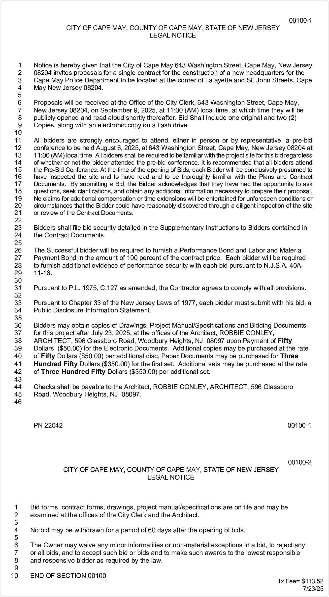 00100-1 <br> <br>CITY OF CAPE  00100-1    CITY OF CAPE MAY, COUNTY OF CAPE MAY, STATE OF NEW JERSEY  LEGAL NOTICE    1  2  3  4  5  6  7  8  9  10  11  12  13  14  15  16  17  18  19  20  21  22  23  24  25  26  27  28  29  30  31  32  33  34  35  36  37  38  39  40  41  42  43  44  45  46    Notice is hereby given that the City of Cape May 643 Washington Street, Cape May, New Jersey  08204 invites proposals for a single contract for the construction of a new headquarters for the  Cape May Police Department to be located at the corner of Lafayette and St. John Streets, Cape  May New Jersey 08204.  Proposals will be received at the Office of the City Clerk, 643 Washington Street, Cape May,  New Jersey 08204, on September 9, 2025, at 11:00 (AM) local time, at which time they will be  publicly opened and read aloud shortly thereafter. Bid Shall include one original and two (2)  Copies, along with an electronic copy on a flash drive.  All bidders are strongly encouraged to attend, either in person or by representative, a pre-bid  conference to be held August 6, 2025, at 643 Washington Street, Cape May, New Jersey 08204 at  11:00 (AM) local time. All bidders shall be required to be familiar with the project site for this bid regardless  of whether or not the bidder attended the pre-bid conference. It is recommended that all bidders attend  the Pre-Bid Conference. At the time of the opening of Bids, each Bidder will be conclusively presumed to  have inspected the site and to have read and to be thoroughly familiar with the Plans and Contract  Documents. By submitting a Bid, the Bidder acknowledges that they have had the opportunity to ask  questions, seek clarifications, and obtain any additional information necessary to prepare their proposal.  No claims for additional compensation or time extensions will be entertained for unforeseen conditions or  circumstances that the Bidder could have reasonably discovered through a diligent inspection of the site  or review of the Contract Documents.  Bidders shall file bid security detailed in the Supplementary Instructions to Bidders contained in  the Contract Documents.  The Successful bidder will be required to furnish a Performance Bond and Labor and Material  Payment Bond in the amount of 100 percent of the contract price. Each bidder will be required  to furnish additional evidence of performance security with each bid pursuant to N.J.S.A. 40A11-16.  Pursuant to P.L. 1975, C.127 as amended, the Contractor agrees to comply with all provisions.  Pursuant to Chapter 33 of the New Jersey Laws of 1977, each bidder must submit with his bid, a  Public Disclosure Information Statement.  Bidders may obtain copies of Drawings, Project Manual/Specifications and Bidding Documents  for this project after July 23, 2025, at the offices of the Architect, ROBBIE CONLEY,  ARCHITECT, 596 Glassboro Road, Woodbury Heights, NJ 08097 upon Payment of Fifty  Dollars ($50.00) for the Electronic Documents. Additional copies may be purchased at the rate  of Fifty Dollars ($50.00) per additional disc, Paper Documents may be purchased for Three  Hundred Fifty Dollars ($350.00) for the first set. Additional sets may be purchased at the rate  of Three Hundred Fifty Dollars ($350.00) per additional set.  Checks shall be payable to the Architect, ROBBIE CONLEY, ARCHITECT, 596 Glassboro  Road, Woodbury Heights, NJ 08097.    PN 22042    00100-1    CITY OF CAPE MAY, COUNTY OF CAPE MAY, STATE OF NEW JERSEY  LEGAL NOTICE    1  2  3  4  5  6  7  8  9  10    00100-2    Bid forms, contract forms, drawings, project manual/specifications are on file and may be  examined at the offices of the City Clerk and the Architect.  No bid may be withdrawn for a period of 60 days after the opening of bids.  The Owner may waive any minor informalities or non-material exceptions in a bid, to reject any  or all bids, and to accept such bid or bids and to make such awards to the lowest responsible  and responsive bidder as required by the law.  END OF SECTION 00100    1x Fee= $113.52  7/23/25     