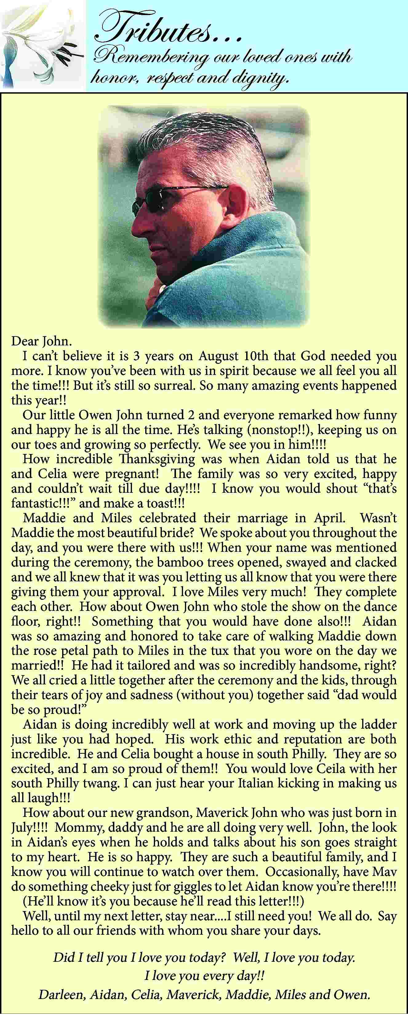 Tributes    <br>Remembering  Tributes     Remembering our loved ones with  honor, respect and dignity.    Dear John.  I can   t believe it is 3 years on August 10th that God needed you  more. I know you   ve been with us in spirit because we all feel you all  the time!!! But it   s still so surreal. So many amazing events happened  this year!!  Our little Owen John turned 2 and everyone remarked how funny  and happy he is all the time. He   s talking (nonstop!!), keeping us on  our toes and growing so perfectly. We see you in him!!!!  How incredible Thanksgiving was when Aidan told us that he  and Celia were pregnant! The family was so very excited, happy  and couldn   t wait till due day!!!! I know you would shout    that   s  fantastic!!!    and make a toast!!!  Maddie and Miles celebrated their marriage in April. Wasn   t  Maddie the most beautiful bride? We spoke about you throughout the  day, and you were there with us!!! When your name was mentioned  during the ceremony, the bamboo trees opened, swayed and clacked  and we all knew that it was you letting us all know that you were there  giving them your approval. I love Miles very much! They complete  each other. How about Owen John who stole the show on the dance  floor, right!! Something that you would have done also!!! Aidan  was so amazing and honored to take care of walking Maddie down  the rose petal path to Miles in the tux that you wore on the day we  married!! He had it tailored and was so incredibly handsome, right?  We all cried a little together after the ceremony and the kids, through  their tears of joy and sadness (without you) together said    dad would  be so proud!     Aidan is doing incredibly well at work and moving up the ladder  just like you had hoped. His work ethic and reputation are both  incredible. He and Celia bought a house in south Philly. They are so  excited, and I am so proud of them!! You would love Ceila with her  south Philly twang. I can just hear your Italian kicking in making us  all laugh!!!  How about our new grandson, Maverick John who was just born in  July!!!! Mommy, daddy and he are all doing very well. John, the look  in Aidan   s eyes when he holds and talks about his son goes straight  to my heart. He is so happy. They are such a beautiful family, and I  know you will continue to watch over them. Occasionally, have Mav  do something cheeky just for giggles to let Aidan know you   re there!!!!  (He   ll know it   s you because he   ll read this letter!!!)  Well, until my next letter, stay near....I still need you! We all do. Say  hello to all our friends with whom you share your days.    Did I tell you I love you today? Well, I love you today.  I love you every day!!  Darleen, Aidan, Celia, Maverick, Maddie, Miles and Owen.     