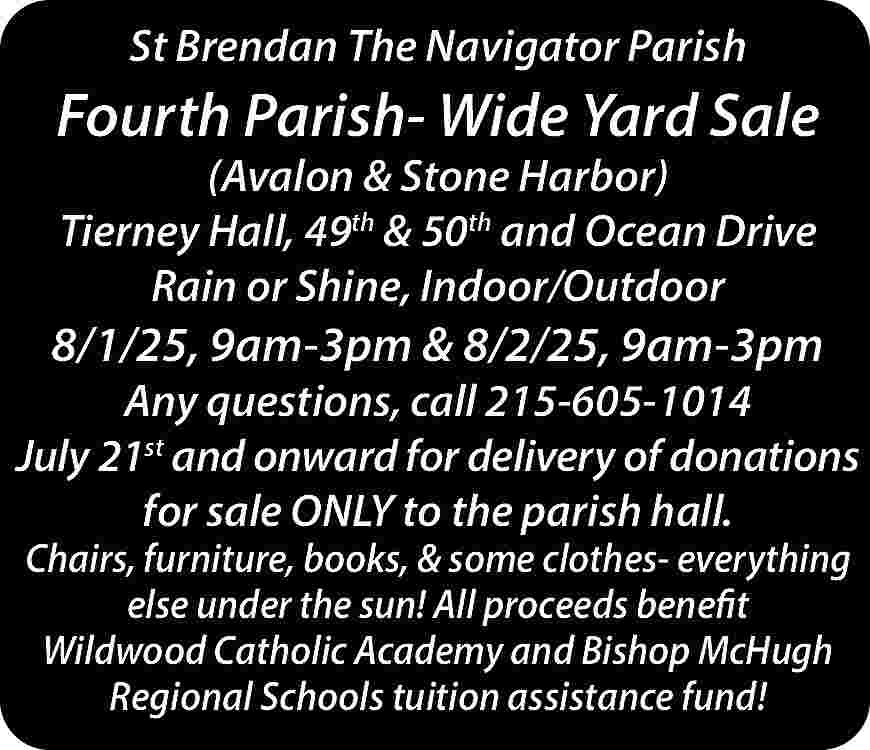 St Brendan The Navigator Parish  St Brendan The Navigator Parish    Fourth Parish- Wide Yard Sale  (Avalon & Stone Harbor)  Tierney Hall, 49th & 50th and Ocean Drive  Rain or Shine, Indoor/Outdoor    8/1/25, 9am-3pm & 8/2/25, 9am-3pm    Any questions, call 215-605-1014  July 21st and onward for delivery of donations  for sale ONLY to the parish hall.  Chairs, furniture, books, & some clothes- everything  else under the sun! All proceeds benefit  Wildwood Catholic Academy and Bishop McHugh  Regional Schools tuition assistance fund!     