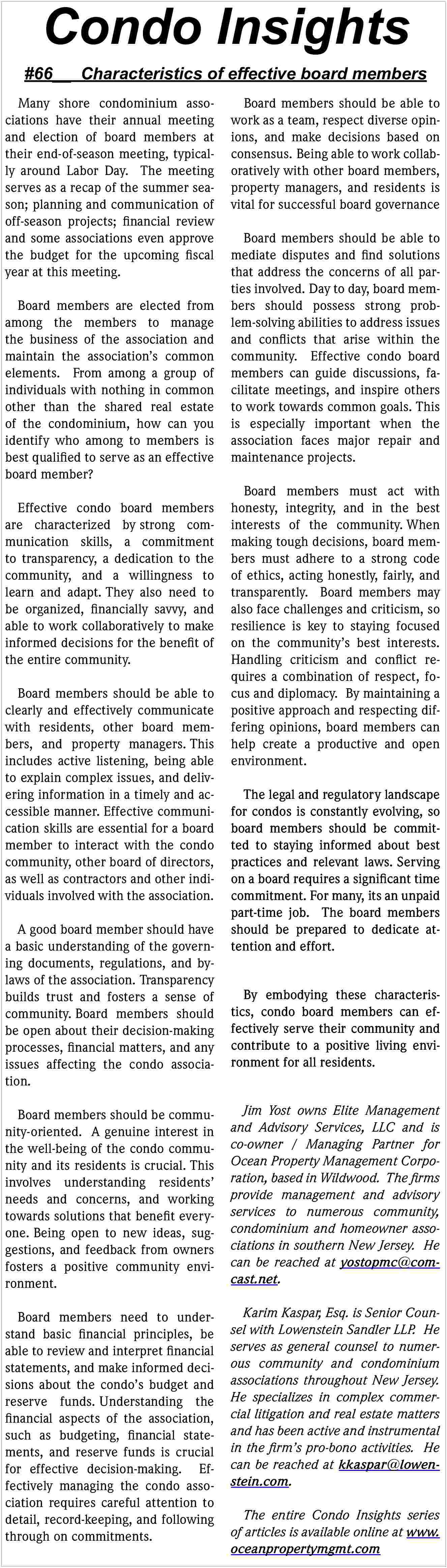 Condo Insights <br> <br>#66__ Characteristics  Condo Insights    #66__ Characteristics of effective board members  Many shore condominium associations have their annual meeting  and election of board members at  their end-of-season meeting, typically around Labor Day. The meeting  serves as a recap of the summer season; planning and communication of  off-season projects; financial review  and some associations even approve  the budget for the upcoming fiscal  year at this meeting.  Board members are elected from  among the members to manage  the business of the association and  maintain the association   s common  elements. From among a group of  individuals with nothing in common  other than the shared real estate  of the condominium, how can you  identify who among to members is  best qualified to serve as an effective  board member?  Effective condo board members  are characterized by strong communication skills, a commitment  to transparency, a dedication to the  community, and a willingness to  learn and adapt. They also need to  be organized, financially savvy, and  able to work collaboratively to make  informed decisions for the benefit of  the entire community.  Board members should be able to  clearly and effectively communicate  with residents, other board members, and property managers. This  includes active listening, being able  to explain complex issues, and delivering information in a timely and accessible manner. Effective communication skills are essential for a board  member to interact with the condo  community, other board of directors,  as well as contractors and other individuals involved with the association.  A good board member should have  a basic understanding of the governing documents, regulations, and bylaws of the association. Transparency  builds trust and fosters a sense of  community. Board members should  be open about their decision-making  processes, financial matters, and any  issues affecting the condo association.    Board members should be able to  work as a team, respect diverse opinions, and make decisions based on  consensus. Being able to work collaboratively with other board members,  property managers, and residents is  vital for successful board governance  Board members should be able to  mediate disputes and find solutions  that address the concerns of all parties involved. Day to day, board members should possess strong problem-solving abilities to address issues  and conflicts that arise within the  community. Effective condo board  members can guide discussions, facilitate meetings, and inspire others  to work towards common goals. This  is especially important when the  association faces major repair and  maintenance projects.  Board members must act with  honesty, integrity, and in the best  interests of the community. When  making tough decisions, board members must adhere to a strong code  of ethics, acting honestly, fairly, and  transparently. Board members may  also face challenges and criticism, so  resilience is key to staying focused  on the community   s best interests.  Handling criticism and conflict requires a combination of respect, focus and diplomacy. By maintaining a  positive approach and respecting differing opinions, board members can  help create a productive and open  environment.  The legal and regulatory landscape  for condos is constantly evolving, so  board members should be committed to staying informed about best  practices and relevant laws. Serving  on a board requires a significant time  commitment. For many, its an unpaid  part-time job. The board members  should be prepared to dedicate attention and effort.  By embodying these characteristics, condo board members can effectively serve their community and  contribute to a positive living environment for all residents.    Board members should be community-oriented. A genuine interest in  the well-being of the condo community and its residents is crucial. This  involves understanding residents     needs and concerns, and working  towards solutions that benefit everyone. Being open to new ideas, suggestions, and feedback from owners  fosters a positive community environment.    Jim Yost owns Elite Management  and Advisory Services, LLC and is  co-owner / Managing Partner for  Ocean Property Management Corporation, based in Wildwood. The firms  provide management and advisory  services to numerous community,  condominium and homeowner associations in southern New Jersey. He  can be reached at yostopmc@comcast.net.    Board members need to understand basic financial principles, be  able to review and interpret financial  statements, and make informed decisions about the condo   s budget and  reserve funds. Understanding the  financial aspects of the association,  such as budgeting, financial statements, and reserve funds is crucial  for effective decision-making. Effectively managing the condo association requires careful attention to  detail, record-keeping, and following  through on commitments.    Karim Kaspar, Esq. is Senior Counsel with Lowenstein Sandler LLP. He  serves as general counsel to numerous community and condominium  associations throughout New Jersey.  He specializes in complex commercial litigation and real estate matters  and has been active and instrumental  in the firm   s pro-bono activities. He  can be reached at kkaspar@lowenstein.com.  The entire Condo Insights series  of articles is available online at www.  oceanpropertymgmt.com     