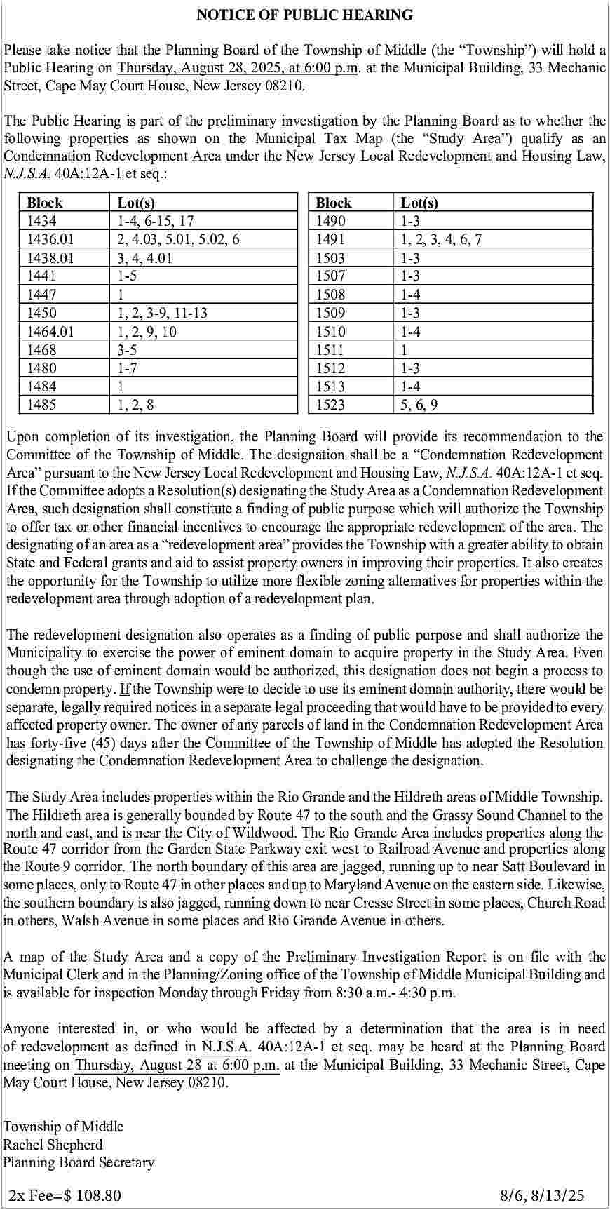 NOTICE OF PUBLIC HEARING <br>  NOTICE OF PUBLIC HEARING    e take  Please  notice  takethat  notice  the Planning  that the Planning  Board ofBoard  the Township  of the Township  of Middle  of (the  Middle     Township   )  (the    Township   )  will holdw  cPlease  Hearing  Public  onnotice  Thursday,  on the  Thursday,  August  28,  August  2025,of  28,  atthe  2025,  6:00  p.m.  at 6:00  atofthe  p.m.  Municipal  at (the  the Municipal  Building,Building,  33  Please  takeHearing  notice  Township  Middle     Township   )  will  hold  aa  take  that  Planning  Board  (the     Township   )  willMechan  hold33  Hearing  on  Thursday,  August  28, 08210.  2025,  Municipal Building,  Building, 33  33 Mechanic  Mechanic  t,Public  Cape  Street,  May  Cape  Court  May  House,  CourtNew  House,  Jersey  New  Jersey  08210.  Public  Hearing  on  at 6:00  p.m. at the Municipal  Street,  Street, Cape  Cape May  May Court House, New Jersey 08210.    Public  TheHearing  Public Hearing  is part ofisthe  partpreliminary  of the preliminary  investigation  investigation  by the Planning  by the Planning  Board asBoard  to whether  as to w  th  The  Public  Hearing  part as  of on  the  preliminary  Planning  Board  as to  toqualify  whether as  the a  The  Public  Hearing  byTax  the  Planning  as  whether  the  wing  following  properties  properties  as isshown  shown  the Municipal  on theinvestigation  Municipal  Tax Map  (the  Map     Study  (theBoard  Area   )     Study  Area   )  qual  following  properties  as shown  the the  Municipal     Study  Area   )  qualify  as Hou  an  following  properties  Tax  Map  (the     Study  Area   )  as  an  emnation  Condemnation  Redevelopment  Redevelopment  Area on  under  Area  under  New the  Jersey  NewLocal  Jersey  Redevelopment  Local  Redevelopment  andqualify  Housing  and  Law  Condemnation  Redevelopment  Redevelopment and  and Housing  Housing Law,  Law,  Condemnation  Redevelopment  .A.  N.J.S.A.  40A:12A-1  40A:12A-1  et  seq.: et seq.:Area under the New Jersey Local Redevelopment  N.J.S.A.  N.J.S.A. 40A:12A-1  40A:12A-1 et seq.:    k Block  BlockLot(s)Lot(s)  Lot(s)  Block  Lot(s)  4 1434  1434 1-4, 6-15,  1-4,  17 6-15, 17  1-4,  1434  1-4, 6-15,  6-15, 17  17  6.01  1436.01  2,  4.03,  5.01,  2, 4.03,  5.02,5.01,  6 65.02,  6  1436.01  2,  5.01,  5.02,  1436.01  2, 4.03,  4.03,  5.01,  5.02,  6  8.01  1438.01  3, 4, 4.01  4, 4.01  1438.01  3,  4.01  1438.01  3, 4,  4,3,  4.01  1 1441  1441 1-5 1-5  1441  1-5 1-5  11 1  7 1447  1447 1  1447  1,  3-9,  0 1450  1450 1, 2, 3-9,  11-13  2, 11-13  3-9, 11-13  1450  1, 2,  2,1,  3-9,  11-13  1464.01  1,  2,  9,  10  4.01  1464.01  1, 2, 9,  1464.01  1, 10  2,1,  9,2,  109, 10  1468  3-5  8 1468  1468 3-5 3-5 3-5  1480  1-7  0 1480  1480 1-7 1-7 1-7  1484  11  1484  4 1485  1484 1  1, 2,18  1485  5  1485 1, 2, 81, 2,1,8 2, 8    Block  Block  Block  1490  1490  1490  1491  1491  1491  1503  1503  1503  1507  1507  1507  1508  1508  1508  1509  1509  1509  1510  1510  1510  1511  1511  1511  1512  1512  1512  1513  1513  1513  1523  1523  1523    BlockLot(s)  Lot(s) Lot(s)  Lot(s)  14901-3  1-3  1-3  1-3  14911,  3,  4,6,  1,  6,772,  7 3, 4, 6, 7  1, 2,  2, 3,  3, 4,  4,  6,  1,  2,  15031-3  1-3  1-3  1-3  1-3  15071-3  1-3  1-3  1-4  15081-4  1-4  1-4  1-3  15091-3  1-3  1-3  1-4  15101-4  1-4  1-4  1511111  1  1-3  1-3  15121-3  1-3  1-4  1-4  15131-4  5, 6,  6, 99 1-4  5,  15235, 6, 9 5, 6, 9    Upon completion of its investigation, the Planning Board will provide its recommendation to the    Upon  completion  ofinvestigation,  its  Planning  Boardwill  will  provide  its  to to  theth  completion  Upon  completion  ofinvestigation,  its of  investigation,  thethe  Planning  the Planning  Board  Board  provide  its recommendation  recommendation  itsRedevelopment  recommendat  Committee  ofoftheitsTownship  Middle.  The designation  shall  beprovide  a will     Condemnation  Committee of the Township of Middle. The designation shall be a    Condemnation Redevelopment  mittee  Committee  of  the Township  of the  theNew  Township  ofJersey  Middle.  of Middle.  The  designation  The designation  shall  be shall  a    Condemnation  beN.J.S.A.  a    Condemnation  Redevelopmen  Area     pursuant  to  Local  Redevelopment  and  Housing  Law,  40A:12A-1  etRede  seq.  Area    pursuant to the New Jersey Local Redevelopment and Housing Law, N.J.S.A. 40A:12A-1 et seq.  the  Committee  adopts  a Resolution(s)  designating  theand  Study  Area  a Condemnation  Redevelopment      Ifpursuant  Area     pursuant  to the New  to the  Jersey  NewLocal  Jersey  Redevelopment  Local  Redevelopment  Housing  andasHousing  Law,  N.J.S.A.  Law, 40A:12A-1  N.J.S.A.  40A:12A  et se  If the Committee adopts a Resolution(s) designating the Study Area as a Condemnation Redevelopment  Area,  such  designation  shall constitute  a finding  of public  purpose  which  will  authorize  the Township  Committee  If the  Committee  adopts a Resolution(s)  adopts  a Resolution(s)  designating  designating  Study  the  Area  Study  as  aArea  Condemnation  asauthorize  a Condemnation  Redevelopmen  Rede  Area,  such  designation  shall constitute  a finding  ofthe  public  purpose  which  will  the Township  to Area,  offer  tax  or other  financial  incentives  to encourage  the  appropriate  redevelopment  of authorize  the  area.  The  such  designation  such  designation  shall  constitute  shall  constitute  a  finding  a  of  finding  public  of  purpose  public  which  purpose  will  which  authorize  will  the  Townshi  the  to offer tax or other financial incentives to encourage the appropriate redevelopment of the area. The  of an  area  as afinancial     redevelopment  area   toprovides  the Township  with a greater  ability  toarea.  obtain  erdesignating  tax  to offer  or other  tax  or  financial  other  incentives  to encourage  encourage  the appropriate  the appropriate  redevelopment  redevelopment  of theto  of the  Th  designating  of an  area  as aincentives     redevelopment  area    provides  the Township  with a greater  ability  obtain  State  and  Federal  grants  and  aid  to  assist  property  owners  in  improving  their  properties.  It  also  creates  nating  designating  of an  areaofas  ana area     redevelopment  asaid  a    redevelopment  area     provides  area     provides  the  the Township  withproperties.  a greater  with aability  toabilit  obtai  State  and  Federal  and  totoassist  property  owners  in Township  improving  their  Itgreater  also  creates  the  opportunity  forgrants  the Township  utilize  more flexible  zoning  alternatives  for properties  within  the  and  State  Federal  and  grants  Federal  and  grants  aid  to  and  assist  aid  property  to  assist  property  owners  in  owners  improving  in  improving  their  properties.  their  properties.  It  also  create  It  a  the opportunityarea  for the  Township  to utilize  more flexible zoning  redevelopment  through  adoption  of a redevelopment  plan. alternatives for properties within the  pportunity  the opportunity  for the  for  the Township  to utilize  utilize  flexible  more zoning  flexible  zoning alternatives  for properties  for properties  within th  redevelopment  areaTownship  through  adoption  oftoamore  redevelopment  plan. alternatives  elopment  redevelopment  area through  area  adoption  throughalso  adoption  of aoperates  redevelopment  of as  a redevelopment  plan.  plan.  The  redevelopment  designation  a finding  of public  purpose and shall authorize the  The redevelopment  designation  alsoofoperates  a finding  of publicproperty  purposeinand  the  Municipality  to exercise  the power  eminentasdomain  to acquire  theshall  Studyauthorize  Area. Even    Municipality  the  power  ofalso  eminent  acquire  property  in purpose  the  Even  edevelopment  The the  redevelopment  designation  also  operates  asauthorized,  adomain  finding  as to  athis  of  finding  public  ofpurpose  public  and  shalland  authorize  shall  aut  though  usetodesignation  ofexercise  eminent  domain  would  beoperates  designation  does  not Study  begin  aArea.  process  toth  though  the  use oftoeminent  domain  would  authorized,  this  designation  does  athe  process  to  cipality  Municipality  toproperty.  exercise  the  power  theofpower  eminent  ofdecide  eminent  domain  to  domain  acquire  to property  acquire  property  innot  thebegin  Study  in  Area.  Study  Eve  condemn  Ifexercise  the Township  were  tobe  to use  its  eminent  domain  authority,  there  would  beA  condemn  property.  If  Township  decide  usethis  its eminent  domain  authority,  there  bea t  required  noticeswould  in awere  separate  legal  proceeding  thatthis  would  have  tonot  bedoes  provided  to  every  hseparate,  the  though  uselegally  of  theeminent  use  ofthe  eminent  domain  domain  beto  would  authorized,  beto  authorized,  designation  designation  does  begin  not  awould  process  begin  separate,  legally  required  notices  in aof  separate  legal  proceeding  thatits  would  haveauthority,  toRedevelopment  be provided  every  affected  property  owner.  parcels  of  inuse  the  Condemnation  Area  emn  condemn  property.  property.  If the  Township  IfThe  the owner  Township  were  toany  decide  were  totodecide  useland  itstoeminent  domain  eminent  domain  authority,  theretowould  thereb  affected  property  The owner  of any parcels  ofTownship  land in theofCondemnation  Redevelopment  Area  has  forty-five  (45)owner.  days  after  Committee  of the  has  adopted  thetoResolution  ate,  separate,  legally  required  legally  required  notices  inthe  notices  a separate  in a separate  legal  proceeding  legal proceeding  that Middle  would  that  have  would  to be  have  provided  be provide  to ever  has  forty-five  (45)  days  after  the  Committee  of  the  Township  of  Middle  has  adopted  the  Resolution  designating  the  Condemnation  Redevelopment  Area  to challenge  the  designation.  ed  affected  property  property  owner.  The  owner.  owner  The  of  owner  any  parcels  of  any  of  parcels  land  in  of  the  land  Condemnation  in  the  Condemnation  Redevelopment  Redevelop  Are  designating the Condemnation Redevelopment Area to challenge the designation.  orty-five  has forty-five  (45) days(45)  after  days  the after  Committee  the Committee  of the Township  of the Township  of Middle  of has  Middle  adopted  has adopted  the Resolutio  the R  The Study Area includes properties within the Rio Grande and the Hildreth areas of Middle Township.  nating  designating  the Condemnation  theisCondemnation  Redevelopment  Redevelopment  Area  totochallenge  Area  tothe  challenge  the  designation.  the  designation.  The  Study  Area  properties  within  Rio47  Grande  Hildreth  areas  of Middle  Township.  The  Hildreth  areaincludes  generally  bounded  by the  Route  the and  south  and  the Grassy  Sound  Channel  to the  The Hildreth  by Route 47  to the  andArea  the Grassy  Channel  to the  north  and east,area  andisisgenerally  near the bounded  City of Wildwood.  The  Riosouth  Grande  includesSound  properties  along  the    Study  The  Area  Study  includes  Area  properties  within  the  within  Rio Grande  the  and  Grande  the Hildreth  and  Hildreth  areas of  Middle  areas ofalong  Townshi  Middle  north  and  east,  and isincludes  near theproperties  City  of Wildwood.  TheRio  Rio  Grande  Areathe  includes  properties  the T  Route  corridor  fromisthe  Garden State  Parkway  exit  to the  Railroad  and  properties  Hildreth  The47  Hildreth  area  is generally  area  generally  bounded  bounded  by Route  by  47Route  to  thewest  47  south  to  andsouth  the Avenue  Grassy  and theSound  Grassy  Channel  Soundalong  Cha  to th  thenorth  Route  9 corridor.  The  area Rio  are jagged,  running  up Area  to nearincludes  Satt Boulevard  and  east,and  and  east,  is near  and  the  isnorth  near  City boundary  the  of Wildwood.  City of this  Wildwood.  The  The  Grande  Rio  Area  Grande  includes  properties  properties  alonginth  some places, only to Route 47 in other places and up to Maryland Avenue on the eastern side. Likewise,  the southern boundary is also jagged, running down to near Cresse Street in some places, Church Road  in others, Walsh Avenue in some places and Rio Grande Avenue in others.    A map of the Study Area and a copy of the Preliminary Investigation Report is on file with the  Municipal Clerk and in the Planning/Zoning office of the Township of Middle Municipal Building and  is available for inspection Monday through Friday from 8:30 a.m.- 4:30 p.m.  Anyone interested in, or who would be affected by a determination that the area is in need  of redevelopment as defined in N.J.S.A. 40A:12A-1 et seq. may be heard at the Planning Board  meeting on Thursday, August 28 at 6:00 p.m. at the Municipal Building, 33 Mechanic Street, Cape  May Court House, New Jersey 08210.  Township of Middle  Rachel Shepherd  Planning Board Secretary    2x Fee=$ 108.80			    8/6, 8/13/25     