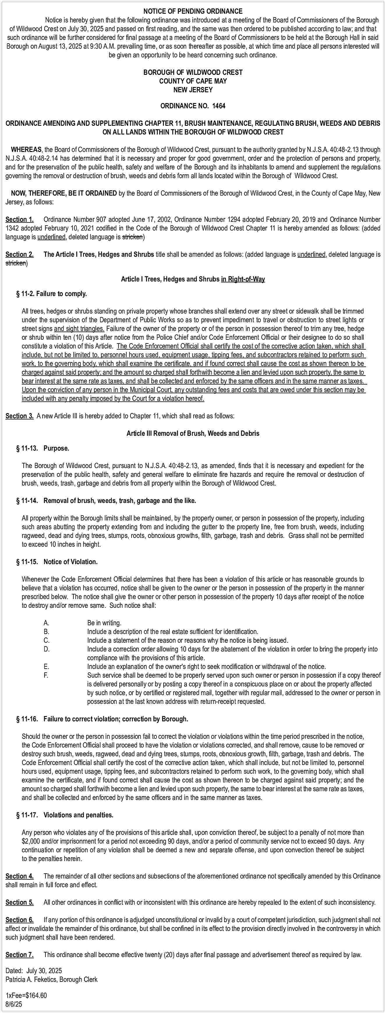 NOTICE OF PENDING ORDINANCE <br>Notice  NOTICE OF PENDING ORDINANCE  Notice is hereby given that the following ordinance was introduced at a meeting of the Board of Commissioners of the Borough  of Wildwood Crest on July 30, 2025 and passed on first reading, and the same was then ordered to be published according to law; and that  such ordinance will be further considered for final passage at a meeting of the Board of Commissioners to be held at the Borough Hall in said  Borough on August 13, 2025 at 9:30 A.M. prevailing time, or as soon thereafter as possible, at which time and place all persons interested will  be given an opportunity to be heard concerning such ordinance.  BOROUGH OF WILDWOOD CREST  COUNTY OF CAPE MAY  NEW JERSEY  ORDINANCE NO. 1464  ORDINANCE AMENDING AND SUPPLEMENTING CHAPTER 11, BRUSH MAINTENANCE, REGULATING BRUSH, WEEDS AND DEBRIS  ON ALL LANDS WITHIN THE BOROUGH OF WILDWOOD CREST  WHEREAS, the Board of Commissioners of the Borough of Wildwood Crest, pursuant to the authority granted by N.J.S.A. 40:48-2.13 through  N.J.S.A. 40:48-2.14 has determined that it is necessary and proper for good government, order and the protection of persons and property,  and for the preservation of the public health, safety and welfare of the Borough and its inhabitants to amend and supplement the regulations  governing the removal or destruction of brush, weeds and debris form all lands located within the Borough of Wildwood Crest.  NOW, THEREFORE, BE IT ORDAINED by the Board of Commissioners of the Borough of Wildwood Crest, in the County of Cape May, New  Jersey, as follows:  Section 1. Ordinance Number 907 adopted June 17, 2002, Ordinance Number 1294 adopted February 20, 2019 and Ordinance Number  1342 adopted February 10, 2021 codified in the Code of the Borough of Wildwood Crest Chapter 11 is hereby amended as follows: (added  language is underlined, deleted language is stricken)  Section 2.  stricken)    The Article I Trees, Hedges and Shrubs title shall be amended as follows: (added language is underlined, deleted language is  Article I Trees, Hedges and Shrubs in Right-of-Way       11-2. Failure to comply.  All trees, hedges or shrubs standing on private property whose branches shall extend over any street or sidewalk shall be trimmed  under the supervision of the Department of Public Works so as to prevent impediment to travel or obstruction to street lights or  street signs and sight triangles. Failure of the owner of the property or of the person in possession thereof to trim any tree, hedge  or shrub within ten (10) days after notice from the Police Chief and/or Code Enforcement Official or their designee to do so shall  constitute a violation of this Article. The Code Enforcement Official shall certify the cost of the corrective action taken, which shall  include, but not be limited to, personnel hours used, equipment usage, tipping fees, and subcontractors retained to perform such  work, to the governing body, which shall examine the certificate, and if found correct shall cause the cost as shown thereon to be  charged against said property; and the amount so charged shall forthwith become a lien and levied upon such property, the same to  bear interest at the same rate as taxes, and shall be collected and enforced by the same officers and in the same manner as taxes.  Upon the conviction of any person in the Municipal Court, any outstanding fees and costs that are owed under this section may be  included with any penalty imposed by the Court for a violation hereof.  Section 3. A new Article III is hereby added to Chapter 11, which shall read as follows:  Article III Removal of Brush, Weeds and Debris     11-13. Purpose.  The Borough of Wildwood Crest, pursuant to N.J.S.A. 40:48-2.13, as amended, finds that it is necessary and expedient for the  preservation of the public health, safety and general welfare to eliminate fire hazards and require the removal or destruction of  brush, weeds, trash, garbage and debris from all property within the Borough of Wildwood Crest.     11-14. Removal of brush, weeds, trash, garbage and the like.  All property within the Borough limits shall be maintained, by the property owner, or person in possession of the property, including  such areas abutting the property extending from and including the gutter to the property line, free from brush, weeds, including  ragweed, dead and dying trees, stumps, roots, obnoxious growths, filth, garbage, trash and debris. Grass shall not be permitted  to exceed 10 inches in height.     11-15. Notice of Violation.  Whenever the Code Enforcement Official determines that there has been a violation of this article or has reasonable grounds to  believe that a violation has occurred, notice shall be given to the owner or the person in possession of the property in the manner  prescribed below. The notice shall give the owner or other person in possession of the property 10 days after receipt of the notice  to destroy and/or remove same. Such notice shall:  A.  B.  C.  D.  		  E.  F.  		  		  		    Be in writing.  Include a description of the real estate sufficient for identification.  Include a statement of the reason or reasons why the notice is being issued.  Include a correction order allowing 10 days for the abatement of the violation in order to bring the property into  compliance with the provisions of this article.  Include an explanation of the owner