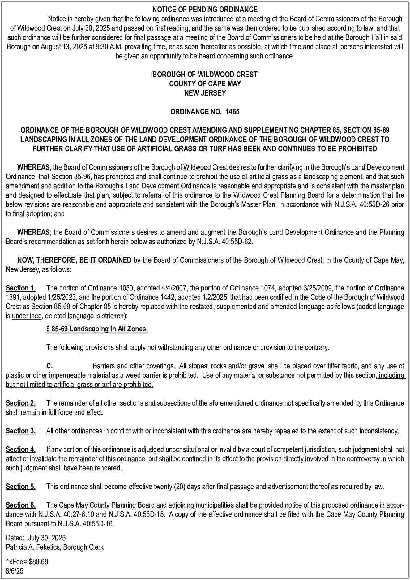 NOTICE OF PENDING ORDINANCE <br>Notice  NOTICE OF PENDING ORDINANCE  Notice is hereby given that the following ordinance was introduced at a meeting of the Board of Commissioners of the Borough  of Wildwood Crest on July 30, 2025 and passed on first reading, and the same was then ordered to be published according to law; and that  such ordinance will be further considered for final passage at a meeting of the Board of Commissioners to be held at the Borough Hall in said  Borough on August 13, 2025 at 9:30 A.M. prevailing time, or as soon thereafter as possible, at which time and place all persons interested will  be given an opportunity to be heard concerning such ordinance.  BOROUGH OF WILDWOOD CREST  COUNTY OF CAPE MAY  NEW JERSEY  ORDINANCE NO. 1465  ORDINANCE OF THE BOROUGH OF WILDWOOD CREST AMENDING AND SUPPLEMENTING CHAPTER 85, SECTION 85-69  LANDSCAPING IN ALL ZONES OF THE LAND DEVELOPMENT ORDINANCE OF THE BOROUGH OF WILDWOOD CREST TO  FURTHER CLARIFY THAT USE OF ARTIFICIAL GRASS OR TURF HAS BEEN AND CONTINUES TO BE PROHIBITED  WHEREAS, the Board of Commissioners of the Borough of Wildwood Crest desires to further clarifying in the Borough   s Land Development  Ordinance, that Section 85-96, has prohibited and shall continue to prohibit the use of artificial grass as a landscaping element, and that such  amendment and addition to the Borough   s Land Development Ordinance is reasonable and appropriate and is consistent with the master plan  and designed to effectuate that plan, subject to referral of this ordinance to the Wildwood Crest Planning Board for a determination that the  below revisions are reasonable and appropriate and consistent with the Borough   s Master Plan, in accordance with N.J.S.A. 40:55D-26 prior  to final adoption; and  WHEREAS; the Board of Commissioners desires to amend and augment the Borough   s Land Development Ordinance and the Planning  Board   s recommendation as set forth herein below as authorized by N.J.S.A. 40:55D-62.  NOW, THEREFORE, BE IT ORDAINED by the Board of Commissioners of the Borough of Wildwood Crest, in the County of Cape May,  New Jersey, as follows:  Section 1. The portion of Ordinance 1030, adopted 4/4/2007, the portion of Ordinance 1074, adopted 3/25/2009, the portion of Ordinance  1391, adopted 1/25/2023, and the portion of Ordinance 1442, adopted 1/2/2025 that had been codified in the Code of the Borough of Wildwood  Crest as Section 85-69 of Chapter 85 is hereby replaced with the restated, supplemented and amended language as follows (added language  is underlined, deleted language is stricken):  $ 85-69 Landscaping in All Zones.  The following provisions shall apply not withstanding any other ordinance or provision to the contrary.  C.  Barriers and other coverings. All stones, rocks and/or gravel shall be placed over filter fabric, and any use of  plastic or other impermeable material as a weed barrier is prohibited. Use of any material or substance not permitted by this section, including  but not limited to artificial grass or turf are prohibited.  Section 2. The remainder of all other sections and subsections of the aforementioned ordinance not specifically amended by this Ordinance  shall remain in full force and effect.  Section 3.    All other ordinances in conflict with or inconsistent with this ordinance are hereby repealed to the extent of such inconsistency.    Section 4. If any portion of this ordinance is adjudged unconstitutional or invalid by a court of competent jurisdiction, such judgment shall not  affect or invalidate the remainder of this ordinance, but shall be confined in its effect to the provision directly involved in the controversy in which  such judgment shall have been rendered.  Section 5.    This ordinance shall become effective twenty (20) days after final passage and advertisement thereof as required by law.    Section 6. The Cape May County Planning Board and adjoining municipalities shall be provided notice of this proposed ordinance in accordance with N.J.S.A. 40:27-6.10 and N.J.S.A. 40:55D-15. A copy of the effective ordinance shall be filed with the Cape May County Planning  Board pursuant to N.J.S.A. 40:55D-16.  Dated: July 30, 2025					  Patricia A. Feketics, Borough Clerk  			  1xFee= $88.69  8/6/25     