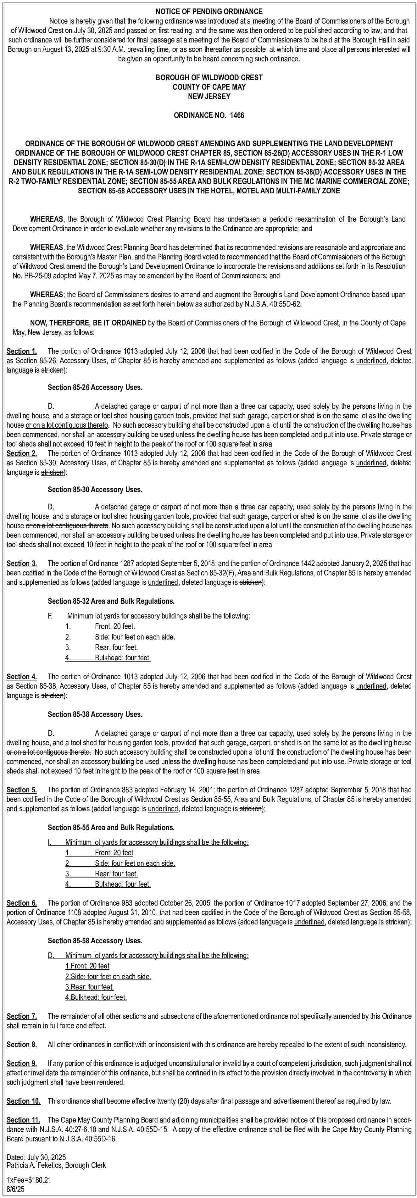 NOTICE OF PENDING ORDINANCE <br>Notice  NOTICE OF PENDING ORDINANCE  Notice is hereby given that the following ordinance was introduced at a meeting of the Board of Commissioners of the Borough  of Wildwood Crest on July 30, 2025 and passed on first reading, and the same was then ordered to be published according to law; and that  such ordinance will be further considered for final passage at a meeting of the Board of Commissioners to be held at the Borough Hall in said  Borough on August 13, 2025 at 9:30 A.M. prevailing time, or as soon thereafter as possible, at which time and place all persons interested will  be given an opportunity to be heard concerning such ordinance.  BOROUGH OF WILDWOOD CREST  COUNTY OF CAPE MAY  NEW JERSEY  ORDINANCE NO. 1466  ORDINANCE OF THE BOROUGH OF WILDWOOD CREST AMENDING AND SUPPLEMENTING THE LAND DEVELOPMENT  ORDINANCE OF THE BOROUGH OF WILDWOOD CREST CHAPTER 85, SECTION 85-26(D) ACCESSORY USES IN THE R-1 LOW  DENSITY RESIDENTIAL ZONE; SECTION 85-30(D) IN THE R-1A SEMI-LOW DENSITY RESIDENTIAL ZONE; SECTION 85-32 AREA  AND BULK REGULATIONS IN THE R-1A SEMI-LOW DENSITY RESIDENTIAL ZONE; SECTION 85-38(D) ACCESSORY USES IN THE  R-2 TWO-FAMILY RESIDENTIAL ZONE; SECTION 85-55 AREA AND BULK REGULATIONS IN THE MC MARINE COMMERCIAL ZONE;  SECTION 85-58 ACCESSORY USES IN THE HOTEL, MOTEL AND MULTI-FAMILY ZONE  WHEREAS, the Borough of Wildwood Crest Planning Board has undertaken a periodic reexamination of the Borough   s Land  Development Ordinance in order to evaluate whether any revisions to the Ordinance are appropriate; and  WHEREAS, the Wildwood Crest Planning Board has determined that its recommended revisions are reasonable and appropriate and  consistent with the Borough   s Master Plan, and the Planning Board voted to recommended that the Board of Commissioners of the Borough  of Wildwood Crest amend the Borough   s Land Development Ordinance to incorporate the revisions and additions set forth in its Resolution  No. PB-25-09 adopted May 7, 2025 as may be amended by the Board of Commissioners; and  WHEREAS; the Board of Commissioners desires to amend and augment the Borough   s Land Development Ordinance based upon  the Planning Board   s recommendation as set forth herein below as authorized by N.J.S.A. 40:55D-62.  NOW, THEREFORE, BE IT ORDAINED by the Board of Commissioners of the Borough of Wildwood Crest, in the County of Cape  May, New Jersey, as follows:  Section 1. The portion of Ordinance 1013 adopted July 12, 2006 that had been codified in the Code of the Borough of Wildwood Crest  as Section 85-26, Accessory Uses, of Chapter 85 is hereby amended and supplemented as follows (added language is underlined, deleted  language is stricken):  Section 85-26 Accessory Uses.  D.  A detached garage or carport of not more than a three car capacity, used solely by the persons living in the  dwelling house, and a storage or tool shed housing garden tools, provided that such garage, carport or shed is on the same lot as the dwelling  house or on a lot contiguous thereto. No such accessory building shall be constructed upon a lot until the construction of the dwelling house has  been commenced, nor shall an accessory building be used unless the dwelling house has been completed and put into use. Private storage or  tool sheds shall not exceed 10 feet in height to the peak of the roof or 100 square feet in area  Section 2. The portion of Ordinance 1013 adopted July 12, 2006 that had been codified in the Code of the Borough of Wildwood Crest  as Section 85-30, Accessory Uses, of Chapter 85 is hereby amended and supplemented as follows (added language is underlined, deleted  language is stricken):  Section 85-30 Accessory Uses.  D.  A detached garage or carport of not more than a three car capacity, used solely by the persons living in the  dwelling house, and a storage or tool shed housing garden tools, provided that such garage, carport or shed is on the same lot as the dwelling  house or on a lot contiguous thereto. No such accessory building shall be constructed upon a lot until the construction of the dwelling house has  been commenced, nor shall an accessory building be used unless the dwelling house has been completed and put into use. Private storage or  tool sheds shall not exceed 10 feet in height to the peak of the roof or 100 square feet in area  Section 3. The portion of Ordinance 1287 adopted September 5, 2018; and the portion of Ordinance 1442 adopted January 2, 2025 that had  been codified in the Code of the Borough of Wildwood Crest as Section 85-32(F), Area and Bulk Regulations, of Chapter 85 is hereby amended  and supplemented as follows (added language is underlined, deleted language is stricken):  Section 85-32 Area and Bulk Regulations.  F.    Minimum lot yards for accessory buildings shall be the following:  1.  Front: 20 feet.  2.  Side: four feet on each side.  3.  Rear: four feet.  4.  Bulkhead: four feet.    Section 4. The portion of Ordinance 1013 adopted July 12, 2006 that had been codified in the Code of the Borough of Wildwood Crest  as Section 85-38, Accessory Uses, of Chapter 85 is hereby amended and supplemented as follows (added language is underlined, deleted  language is stricken):  Section 85-38 Accessory Uses.  D.  A detached garage or carport of not more than a three car capacity, used solely by the persons living in the  dwelling house, and a tool shed for housing garden tools, provided that such garage, carport, or shed is on the same lot as the dwelling house  or on a lot contiguous thereto. No such accessory building shall be constructed upon a lot until the construction of the dwelling house has been  commenced, nor shall an accessory building be used unless the dwelling house has been completed and put into use. Private storage or tool  sheds shall not exceed 10 feet in height to the peak of the roof or 100 square feet in area  Section 5. The portion of Ordinance 883 adopted February 14, 2001; the portion of Ordinance 1287 adopted September 5, 2018 that had  been codified in the Code of the Borough of Wildwood Crest as Section 85-55, Area and Bulk Regulations, of Chapter 85 is hereby amended  and supplemented as follows (added language is underlined, deleted language is stricken):  Section 85-55 Area and Bulk Regulations.  I.    Minimum lot yards for accessory buildings shall be the following:  1.  Front: 20 feet  2.  Side: four feet on each side.  3.  Rear: four feet.  4.  Bulkhead: four feet.    Section 6. The portion of Ordinance 983 adopted October 26, 2005; the portion of Ordinance 1017 adopted September 27, 2006; and the  portion of Ordinance 1108 adopted August 31, 2010, that had been codified in the Code of the Borough of Wildwood Crest as Section 85-58,  Accessory Uses, of Chapter 85 is hereby amended and supplemented as follows (added language is underlined, deleted language is stricken):  Section 85-58 Accessory Uses.  D.    Minimum lot yards for accessory buildings shall be the following:  1.Front: 20 feet  2.Side: four feet on each side.  3.Rear: four feet.  4.Bulkhead: four feet.    Section 7. The remainder of all other sections and subsections of the aforementioned ordinance not specifically amended by this Ordinance  shall remain in full force and effect.  Section 8.    All other ordinances in conflict with or inconsistent with this ordinance are hereby repealed to the extent of such inconsistency.    Section 9. If any portion of this ordinance is adjudged unconstitutional or invalid by a court of competent jurisdiction, such judgment shall not  affect or invalidate the remainder of this ordinance, but shall be confined in its effect to the provision directly involved in the controversy in which  such judgment shall have been rendered.  Section 10. This ordinance shall become effective twenty (20) days after final passage and advertisement thereof as required by law.  Section 11. The Cape May County Planning Board and adjoining municipalities shall be provided notice of this proposed ordinance in accordance with N.J.S.A. 40:27-6.10 and N.J.S.A. 40:55D-15. A copy of the effective ordinance shall be filed with the Cape May County Planning  Board pursuant to N.J.S.A. 40:55D-16.    Dated: July 30, 2025								  Patricia A. Feketics, Borough Clerk  		  1xFee=$180.21  8/6/25     
