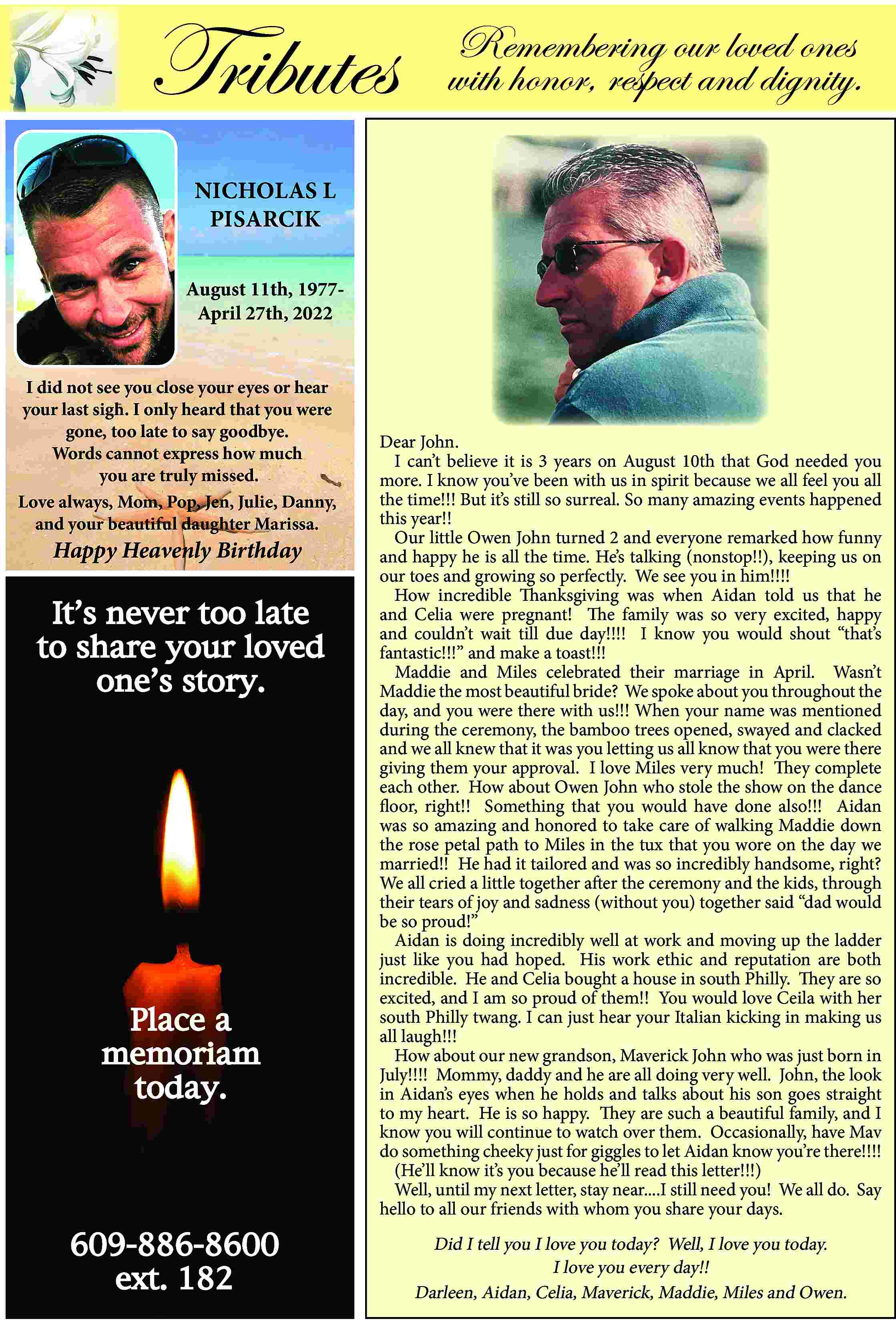 Tributes <br> <br>Remembering our loved  Tributes    Remembering our loved ones  with honor, respect and dignity.    NICHOLAS L  PISARCIK  August 11th, 1977April 27th, 2022  I did not see you close your eyes or hear  your last sigh. I only heard that you were  gone, too late to say goodbye.  Words cannot express how much  you are truly missed.  Love always, Mom, Pop, Jen, Julie, Danny,  and your beautiful daughter Marissa.    Happy Heavenly Birthday    It   s never too late  to share your loved  one   s story.    Place a  memoriam  today.    609-886-8600  ext. 182    Dear John.  I can   t believe it is 3 years on August 10th that God needed you  more. I know you   ve been with us in spirit because we all feel you all  the time!!! But it   s still so surreal. So many amazing events happened  this year!!  Our little Owen John turned 2 and everyone remarked how funny  and happy he is all the time. He   s talking (nonstop!!), keeping us on  our toes and growing so perfectly. We see you in him!!!!  How incredible Thanksgiving was when Aidan told us that he  and Celia were pregnant! The family was so very excited, happy  and couldn   t wait till due day!!!! I know you would shout    that   s  fantastic!!!    and make a toast!!!  Maddie and Miles celebrated their marriage in April. Wasn   t  Maddie the most beautiful bride? We spoke about you throughout the  day, and you were there with us!!! When your name was mentioned  during the ceremony, the bamboo trees opened, swayed and clacked  and we all knew that it was you letting us all know that you were there  giving them your approval. I love Miles very much! They complete  each other. How about Owen John who stole the show on the dance  floor, right!! Something that you would have done also!!! Aidan  was so amazing and honored to take care of walking Maddie down  the rose petal path to Miles in the tux that you wore on the day we  married!! He had it tailored and was so incredibly handsome, right?  We all cried a little together after the ceremony and the kids, through  their tears of joy and sadness (without you) together said    dad would  be so proud!     Aidan is doing incredibly well at work and moving up the ladder  just like you had hoped. His work ethic and reputation are both  incredible. He and Celia bought a house in south Philly. They are so  excited, and I am so proud of them!! You would love Ceila with her  south Philly twang. I can just hear your Italian kicking in making us  all laugh!!!  How about our new grandson, Maverick John who was just born in  July!!!! Mommy, daddy and he are all doing very well. John, the look  in Aidan   s eyes when he holds and talks about his son goes straight  to my heart. He is so happy. They are such a beautiful family, and I  know you will continue to watch over them. Occasionally, have Mav  do something cheeky just for giggles to let Aidan know you   re there!!!!  (He   ll know it   s you because he   ll read this letter!!!)  Well, until my next letter, stay near....I still need you! We all do. Say  hello to all our friends with whom you share your days.    Did I tell you I love you today? Well, I love you today.  I love you every day!!  Darleen, Aidan, Celia, Maverick, Maddie, Miles and Owen.     