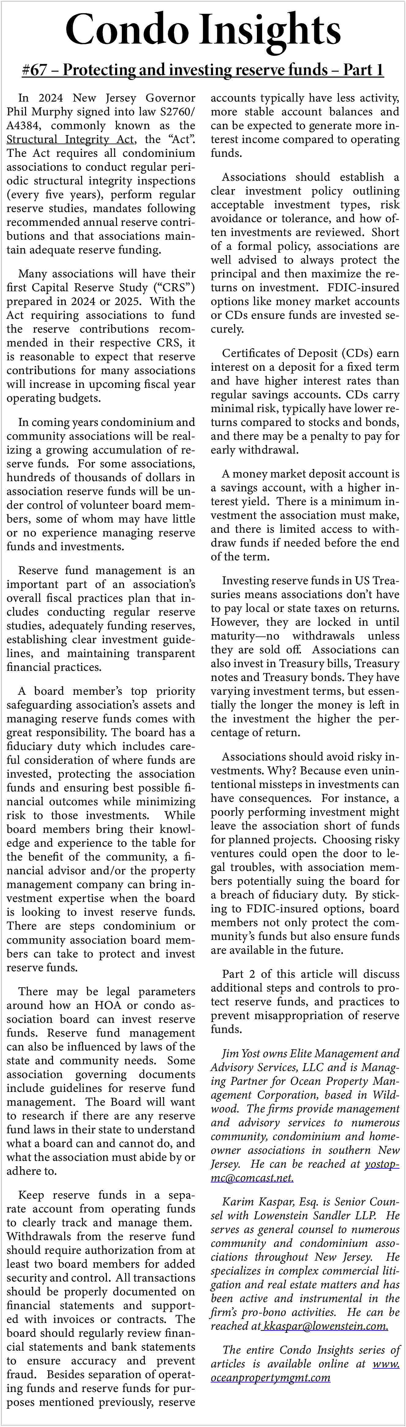 Condo Insights <br> <br>#67   Condo Insights    #67     Protecting and investing reserve funds     Part 1  In 2024 New Jersey Governor  Phil Murphy signed into law S2760/  A4384, commonly known as the  Structural Integrity Act, the    Act   .  The Act requires all condominium  associations to conduct regular periodic structural integrity inspections  (every five years), perform regular  reserve studies, mandates following  recommended annual reserve contributions and that associations maintain adequate reserve funding.  Many associations will have their  first Capital Reserve Study (   CRS   )  prepared in 2024 or 2025. With the  Act requiring associations to fund  the reserve contributions recommended in their respective CRS, it  is reasonable to expect that reserve  contributions for many associations  will increase in upcoming fiscal year  operating budgets.  In coming years condominium and  community associations will be realizing a growing accumulation of reserve funds. For some associations,  hundreds of thousands of dollars in  association reserve funds will be under control of volunteer board members, some of whom may have little  or no experience managing reserve  funds and investments.  Reserve fund management is an  important part of an association   s  overall fiscal practices plan that includes conducting regular reserve  studies, adequately funding reserves,  establishing clear investment guidelines, and maintaining transparent  financial practices.  A board member   s top priority  safeguarding association   s assets and  managing reserve funds comes with  great responsibility. The board has a  fiduciary duty which includes careful consideration of where funds are  invested, protecting the association  funds and ensuring best possible financial outcomes while minimizing  risk to those investments. While  board members bring their knowledge and experience to the table for  the benefit of the community, a financial advisor and/or the property  management company can bring investment expertise when the board  is looking to invest reserve funds.  There are steps condominium or  community association board members can take to protect and invest  reserve funds.  There may be legal parameters  around how an HOA or condo association board can invest reserve  funds. Reserve fund management  can also be influenced by laws of the  state and community needs. Some  association governing documents  include guidelines for reserve fund  management. The Board will want  to research if there are any reserve  fund laws in their state to understand  what a board can and cannot do, and  what the association must abide by or  adhere to.  Keep reserve funds in a separate account from operating funds  to clearly track and manage them.  Withdrawals from the reserve fund  should require authorization from at  least two board members for added  security and control. All transactions  should be properly documented on  financial statements and supported with invoices or contracts. The  board should regularly review financial statements and bank statements  to ensure accuracy and prevent  fraud. Besides separation of operating funds and reserve funds for purposes mentioned previously, reserve    accounts typically have less activity,  more stable account balances and  can be expected to generate more interest income compared to operating  funds.  Associations should establish a  clear investment policy outlining  acceptable investment types, risk  avoidance or tolerance, and how often investments are reviewed. Short  of a formal policy, associations are  well advised to always protect the  principal and then maximize the returns on investment. FDIC-insured  options like money market accounts  or CDs ensure funds are invested securely.  Certificates of Deposit (CDs) earn  interest on a deposit for a fixed term  and have higher interest rates than  regular savings accounts. CDs carry  minimal risk, typically have lower returns compared to stocks and bonds,  and there may be a penalty to pay for  early withdrawal.  A money market deposit account is  a savings account, with a higher interest yield. There is a minimum investment the association must make,  and there is limited access to withdraw funds if needed before the end  of the term.  Investing reserve funds in US Treasuries means associations don   t have  to pay local or state taxes on returns.  However, they are locked in until  maturity   no withdrawals unless  they are sold off. Associations can  also invest in Treasury bills, Treasury  notes and Treasury bonds. They have  varying investment terms, but essentially the longer the money is left in  the investment the higher the percentage of return.  Associations should avoid risky investments. Why? Because even unintentional missteps in investments can  have consequences. For instance, a  poorly performing investment might  leave the association short of funds  for planned projects. Choosing risky  ventures could open the door to legal troubles, with association members potentially suing the board for  a breach of fiduciary duty. By sticking to FDIC-insured options, board  members not only protect the community   s funds but also ensure funds  are available in the future.  Part 2 of this article will discuss  additional steps and controls to protect reserve funds, and practices to  prevent misappropriation of reserve  funds.  Jim Yost owns Elite Management and  Advisory Services, LLC and is Managing Partner for Ocean Property Management Corporation, based in Wildwood. The firms provide management  and advisory services to numerous  community, condominium and homeowner associations in southern New  Jersey. He can be reached at yostopmc@comcast.net.  Karim Kaspar, Esq. is Senior Counsel with Lowenstein Sandler LLP. He  serves as general counsel to numerous  community and condominium associations throughout New Jersey. He  specializes in complex commercial litigation and real estate matters and has  been active and instrumental in the  firm   s pro-bono activities. He can be  reached at kkaspar@lowenstein.com.  The entire Condo Insights series of  articles is available online at www.  oceanpropertymgmt.com     
