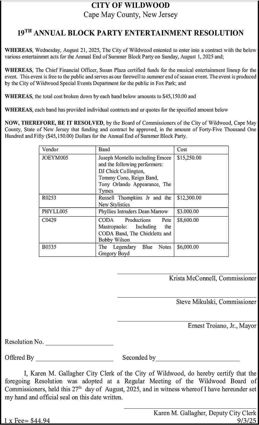 CITY OF WILDWOOD <br>Cape May  CITY OF WILDWOOD  Cape May County, New Jersey  19TH ANNUAL BLOCK PARTY ENTERTAINMENT RESOLUTION  WHEREAS, Wednesday, August 21, 2025, The City of Wildwood entented to enter into a contract with the below  various entertainmet acts for the Annual End of Summer Block Party on Sunday, August 1, 2025 and;  WHEREAS, The Chief Financial Officer, Susan Plaza certified funds for the musical entertainment lineup for the  event. This event is free to the public and serves as our farewell to summer end of season event. The event is produced  by the City of Wildwood Special Events Department for the public in Fox Park; and  WHEREAS, the total cost broken down by each band below amounts to $45,150.00 and  WHEREAS, each band has provided individual contracts and or quotes for the specified amount below  NOW, THEREFORE, BE IT RESOLVED, by the Board of Commissioners of the City of Wildwood, Cape May  County, State of New Jersey that funding and contract be approved, in the amount of Forty-Five Thousand One  Hundred and Fifty ($45,150.00) Dollars for the Annual End of Summer Block Party.  Vendor  JOEYM005    R0253  PHYLL005  C0429    B0335    Band  Joseph Montello including Emcee  and the following performers:  DJ Chick Collington,  Tommy Cono, Reign Band,  Tony Orlando Appearance, The  Tymes  Russell Thompkins Jr and the  New Stylistics  Phyllies Intruders Dean Marrow    Cost  $15,250.00    CODA  Productions  Pete  Mastropaolo: Including the  CODA Band, The Chickletts and  Bobby Wilson  The Legendary Blue Notes  Gregory Boyd    $8,600.00    $12,300.00  $3.000.00    $6,000.00    ___________________________________________  Krista McConnell, Commissioner  ___________________________________________  Steve Mikulski, Commissioner  ___________________________________________  Ernest Troiano, Jr., Mayor  Resolution No. _____________________  Offered By ________________________    Seconded by__________________________    I, Karen M. Gallagher City Clerk of the City of Wildwood, do hereby certify that the  foregoing Resolution was adopted at a Regular Meeting of the Wildwood Board of  Commissioners, held this 27th day of August, 2025, and in witness whereof I have hereunder set  my hand and official seal on this date written.  _________________________________________  Karen M. Gallagher, Deputy City Clerk    1 x Fee= $44.94				    9/3/25     