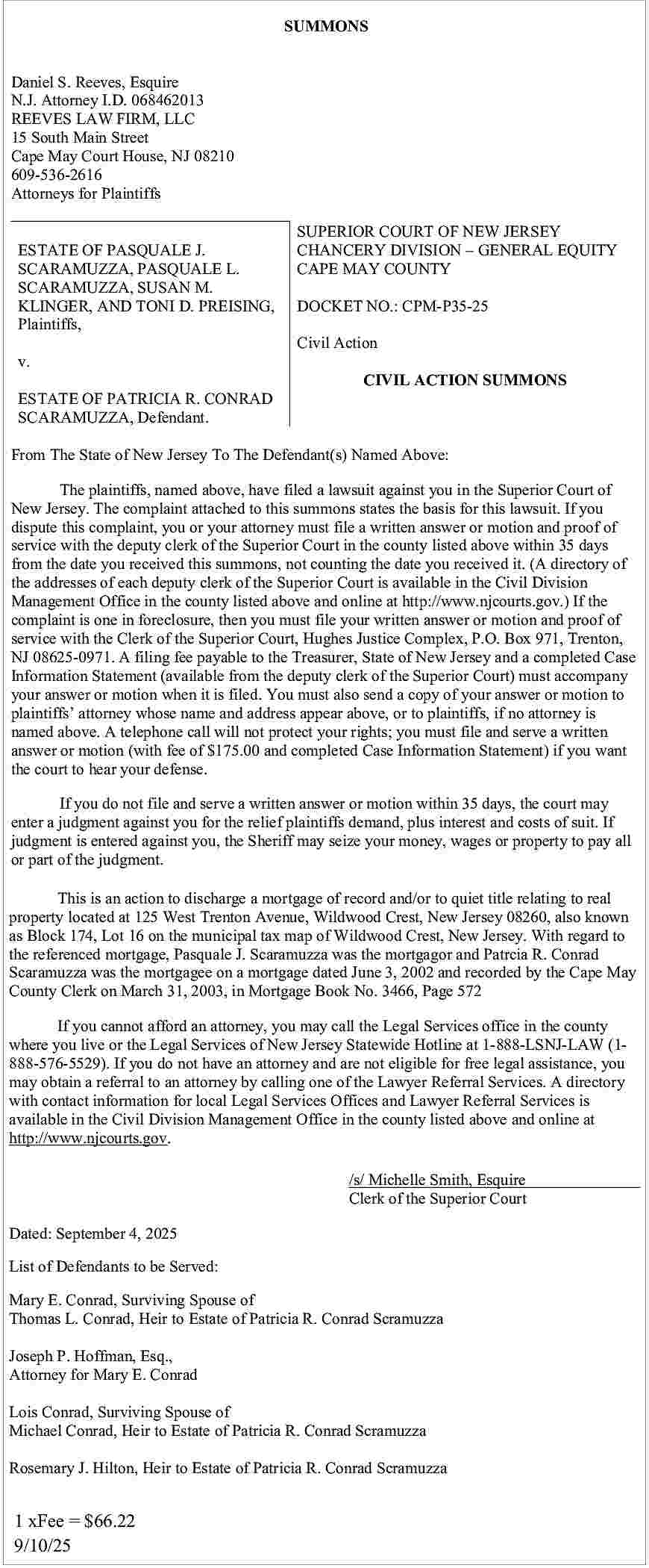 SUMMONS <br>Daniel S. Reeves, Esquire  SUMMONS  Daniel S. Reeves, Esquire  N.J. Attorney I.D. 068462013  REEVES LAW FIRM, LLC  15 South Main Street  Cape May Court House, NJ 08210  609-536-2616  Attorneys for Plaintiffs  ESTATE OF PASQUALE J.  SCARAMUZZA, PASQUALE L.  SCARAMUZZA, SUSAN M.  KLINGER, AND TONI D. PREISING,  Plaintiffs,  v.  ESTATE OF PATRICIA R. CONRAD  SCARAMUZZA, Defendant.    SUPERIOR COURT OF NEW JERSEY  CHANCERY DIVISION     GENERAL EQUITY  CAPE MAY COUNTY  DOCKET NO.: CPM-P35-25  Civil Action  CIVIL ACTION SUMMONS    From The State of New Jersey To The Defendant(s) Named Above:  The plaintiffs, named above, have filed a lawsuit against you in the Superior Court of  New Jersey. The complaint attached to this summons states the basis for this lawsuit. If you  dispute this complaint, you or your attorney must file a written answer or motion and proof of  service with the deputy clerk of the Superior Court in the county listed above within 35 days  from the date you received this summons, not counting the date you received it. (A directory of  the addresses of each deputy clerk of the Superior Court is available in the Civil Division  Management Office in the county listed above and online at http://www.njcourts.gov.) If the  complaint is one in foreclosure, then you must file your written answer or motion and proof of  service with the Clerk of the Superior Court, Hughes Justice Complex, P.O. Box 971, Trenton,  NJ 08625-0971. A filing fee payable to the Treasurer, State of New Jersey and a completed Case  Information Statement (available from the deputy clerk of the Superior Court) must accompany  your answer or motion when it is filed. You must also send a copy of your answer or motion to  plaintiffs    attorney whose name and address appear above, or to plaintiffs, if no attorney is  named above. A telephone call will not protect your rights; you must file and serve a written  answer or motion (with fee of $175.00 and completed Case Information Statement) if you want  the court to hear your defense.  If you do not file and serve a written answer or motion within 35 days, the court may  enter a judgment against you for the relief plaintiffs demand, plus interest and costs of suit. If  judgment is entered against you, the Sheriff may seize your money, wages or property to pay all  or part of the judgment.  This is an action to discharge a mortgage of record and/or to quiet title relating to real  property located at 125 West Trenton Avenue, Wildwood Crest, New Jersey 08260, also known  as Block 174, Lot 16 on the municipal tax map of Wildwood Crest, New Jersey. With regard to  the referenced mortgage, Pasquale J. Scaramuzza was the mortgagor and Patrcia R. Conrad  Scaramuzza was the mortgagee on a mortgage dated June 3, 2002 and recorded by the Cape May  County Clerk on March 31, 2003, in Mortgage Book No. 3466, Page 572  If you cannot afford an attorney, you may call the Legal Services office in the county  where you live or the Legal Services of New Jersey Statewide Hotline at 1-888-LSNJ-LAW (1888-576-5529). If you do not have an attorney and are not eligible for free legal assistance, you  may obtain a referral to an attorney by calling one of the Lawyer Referral Services. A directory  with contact information for local Legal Services Offices and Lawyer Referral Services is  available in the Civil Division Management Office in the county listed above and online at  http://www.njcourts.gov.  /s/ Michelle Smith, Esquire  Clerk of the Superior Court    Dated: September 4, 2025  List of Defendants to be Served:  Mary E. Conrad, Surviving Spouse of  Thomas L. Conrad, Heir to Estate of Patricia R. Conrad Scramuzza  Joseph P. Hoffman, Esq.,  Attorney for Mary E. Conrad  Lois Conrad, Surviving Spouse of  Michael Conrad, Heir to Estate of Patricia R. Conrad Scramuzza  Rosemary J. Hilton, Heir to Estate of Patricia R. Conrad Scramuzza    1 xFee = $66.22  9/10/25     