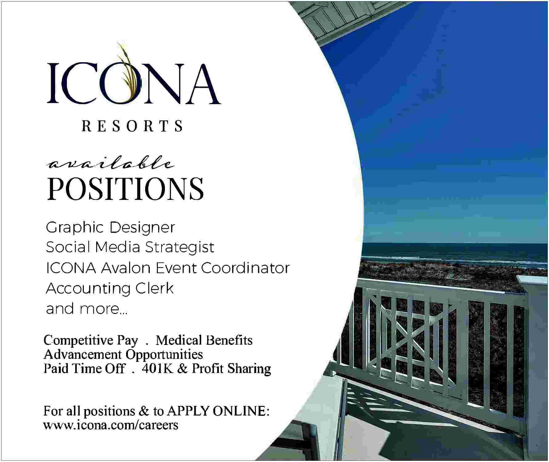 IC NA <br> <br>RESORTS <br>RESORTS  IC NA    RESORTS  RESORTS                POSITIONS  POSITIONS    Graphic Designer  Graphic Designer  Social Media Strategist  Social Media Strategist  ICONA Avalon Event Coordinator  ICONA Avalon Event Coordinator  Accounting CI erk  Accounting CI erk  and more...  and more...  Competitive Pay . Medical Benefits  Competitive Pay  . Medical Benefits  Advancement  Opportunities  Advancement  Paid  Time Off Opportunities  . 401K & Profit Sharing  Paid Time Off . 401K & Profit Sharing  For all positions & to APPLY ONLINE:  For all positions careers  & to APPLY ONLINE:  www.icona.com/  www.icona.com/careers     