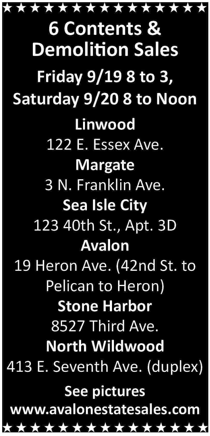 6 Contents & <br>Demolition Sales  6 Contents &  Demolition Sales    Friday 9/19 8 to 3,  Saturday 9/20 8 to Noon  Linwood  122 E. Essex Ave.  Margate  3 N. Franklin Ave.  Sea Isle City  123 40th St., Apt. 3D  Avalon  19 Heron Ave. (42nd St. to  Pelican to Heron)  Stone Harbor  8527 Third Ave.  North Wildwood  413 E. Seventh Ave. (duplex)  See pictures  www.avalonestatesales.com     