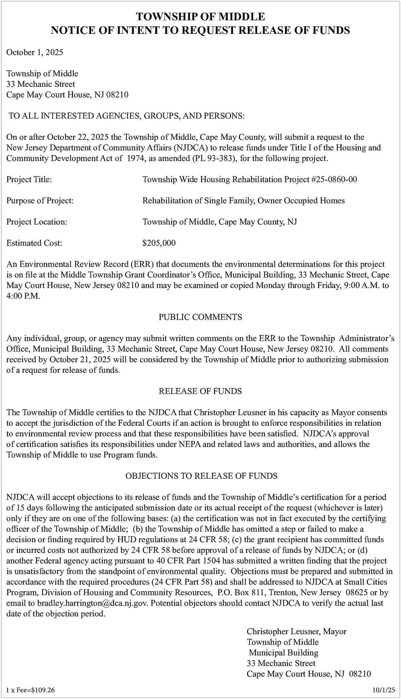 TOWNSHIP OF MIDDLE <br>NOTICE OF  TOWNSHIP OF MIDDLE  NOTICE OF INTENT TO REQUEST RELEASE OF FUNDS  October 1, 2025  Township of Middle  33 Mechanic Street  Cape May Court House, NJ 08210		  TO ALL INTERESTED AGENCIES, GROUPS, AND PERSONS:  On or after October 22, 2025 the Township of Middle, Cape May County, will submit a request to the  New Jersey Department of Community Affairs (NJDCA) to release funds under Title I of the Housing and  Community Development Act of 1974, as amended (PL 93-383), for the following project.  Project Title:    Township Wide Housing Rehabilitation Project #25-0860-00    Purpose of Project:    Rehabilitation of Single Family, Owner Occupied Homes    Project Location:    Township of Middle, Cape May County, NJ    Estimated Cost:    $205,000    An Environmental Review Record (ERR) that documents the environmental determinations for this project  is on file at the Middle Township Grant Coordinator   s Office, Municipal Building, 33 Mechanic Street, Cape  May Court House, New Jersey 08210 and may be examined or copied Monday through Friday, 9:00 A.M. to  4:00 P.M.  PUBLIC COMMENTS  Any individual, group, or agency may submit written comments on the ERR to the Township Administrator   s  Office, Municipal Building, 33 Mechanic Street, Cape May Court House, New Jersey 08210. All comments  received by October 21, 2025 will be considered by the Township of Middle prior to authorizing submission  of a request for release of funds.  RELEASE OF FUNDS  The Township of Middle certifies to the NJDCA that Christopher Leusner in his capacity as Mayor consents  to accept the jurisdiction of the Federal Courts if an action is brought to enforce responsibilities in relation  to environmental review process and that these responsibilities have been satisfied. NJDCA   s approval  of certification satisfies its responsibilities under NEPA and related laws and authorities, and allows the  Township of Middle to use Program funds.  OBJECTIONS TO RELEASE OF FUNDS  NJDCA will accept objections to its release of funds and the Township of Middle   s certification for a period  of 15 days following the anticipated submission date or its actual receipt of the request (whichever is later)  only if they are on one of the following bases: (a) the certification was not in fact executed by the certifying  officer of the Township of Middle; (b) the Township of Middle has omitted a step or failed to make a  decision or finding required by HUD regulations at 24 CFR 58; (c) the grant recipient has committed funds  or incurred costs not authorized by 24 CFR 58 before approval of a release of funds by NJDCA; or (d)  another Federal agency acting pursuant to 40 CFR Part 1504 has submitted a written finding that the project  is unsatisfactory from the standpoint of environmental quality. Objections must be prepared and submitted in  accordance with the required procedures (24 CFR Part 58) and shall be addressed to NJDCA at Small Cities  Program, Division of Housing and Community Resources, P.O. Box 811, Trenton, New Jersey 08625 or by  email to bradley.harrington@dca.nj.gov. Potential objectors should contact NJDCA to verify the actual last  date of the objection period.  Christopher Leusner, Mayor  Township of Middle  Municipal Building  33 Mechanic Street  Cape May Court House, NJ 08210  1 x Fee=$109.26 					    		    10/1/25     