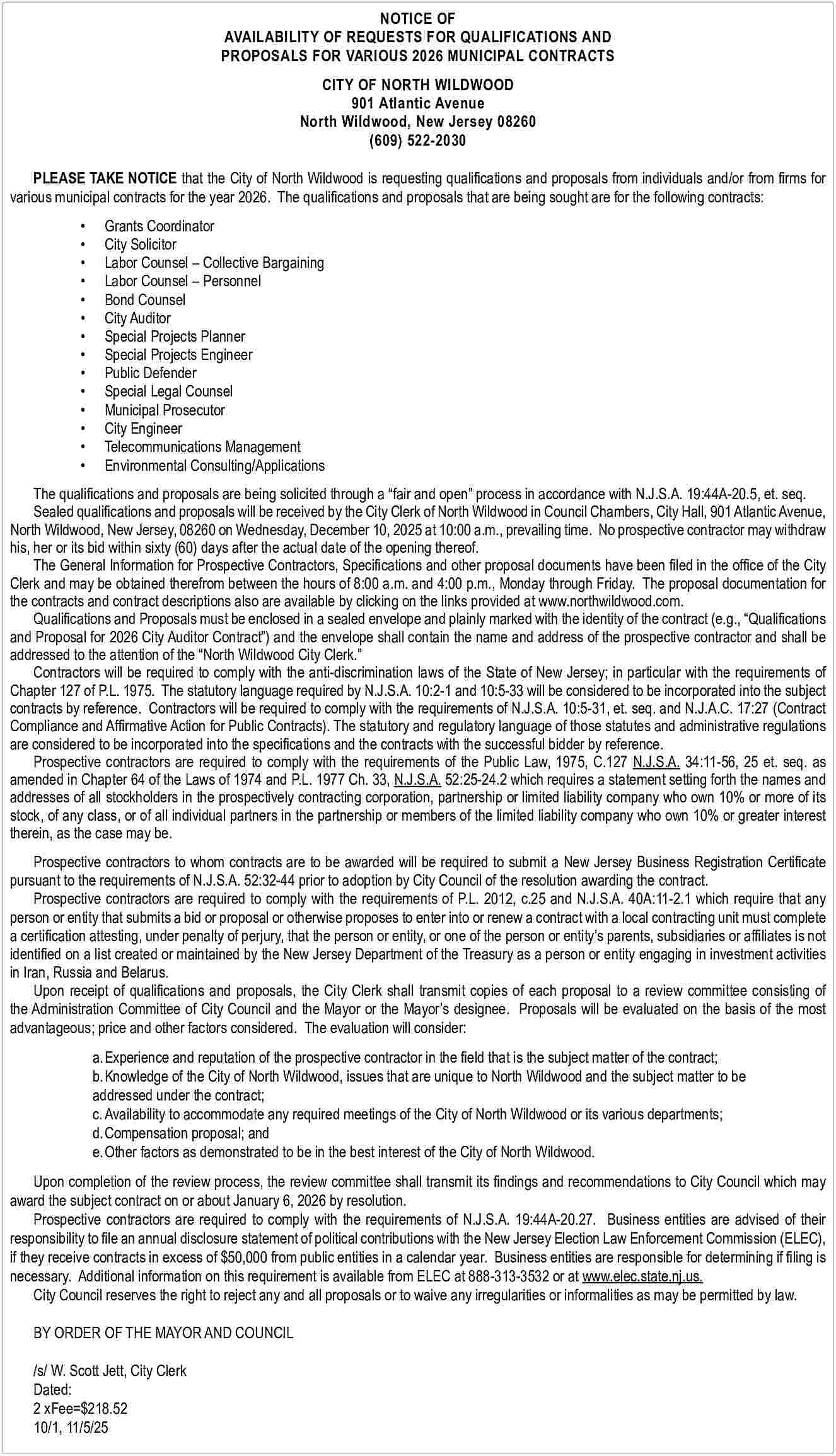 NOTICE OF <br>AVAILABILITY OF REQUESTS  NOTICE OF  AVAILABILITY OF REQUESTS FOR QUALIFICATIONS AND  PROPOSALS FOR VARIOUS 2026 MUNICIPAL CONTRACTS  CITY OF NORTH WILDWOOD  901 Atlantic Avenue  North Wildwood, New Jersey 08260  (609) 522-2030  PLEASE TAKE NOTICE that the City of North Wildwood is requesting qualifications and proposals from individuals and/or from firms for  various municipal contracts for the year 2026. The qualifications and proposals that are being sought are for the following contracts:                                                                          Grants Coordinator  City Solicitor  Labor Counsel     Collective Bargaining  Labor Counsel     Personnel  Bond Counsel  City Auditor  Special Projects Planner  Special Projects Engineer  Public Defender  Special Legal Counsel  Municipal Prosecutor  City Engineer  Telecommunications Management  Environmental Consulting/Applications    The qualifications and proposals are being solicited through a    fair and open    process in accordance with N.J.S.A. 19:44A-20.5, et. seq.  Sealed qualifications and proposals will be received by the City Clerk of North Wildwood in Council Chambers, City Hall, 901 Atlantic Avenue,  North Wildwood, New Jersey, 08260 on Wednesday, December 10, 2025 at 10:00 a.m., prevailing time. No prospective contractor may withdraw  his, her or its bid within sixty (60) days after the actual date of the opening thereof.  The General Information for Prospective Contractors, Specifications and other proposal documents have been filed in the office of the City  Clerk and may be obtained therefrom between the hours of 8:00 a.m. and 4:00 p.m., Monday through Friday. The proposal documentation for  the contracts and contract descriptions also are available by clicking on the links provided at www.northwildwood.com.  Qualifications and Proposals must be enclosed in a sealed envelope and plainly marked with the identity of the contract (e.g.,    Qualifications  and Proposal for 2026 City Auditor Contract   ) and the envelope shall contain the name and address of the prospective contractor and shall be  addressed to the attention of the    North Wildwood City Clerk.     Contractors will be required to comply with the anti-discrimination laws of the State of New Jersey; in particular with the requirements of  Chapter 127 of P.L. 1975. The statutory language required by N.J.S.A. 10:2-1 and 10:5-33 will be considered to be incorporated into the subject  contracts by reference. Contractors will be required to comply with the requirements of N.J.S.A. 10:5-31, et. seq. and N.J.A.C. 17:27 (Contract  Compliance and Affirmative Action for Public Contracts). The statutory and regulatory language of those statutes and administrative regulations  are considered to be incorporated into the specifications and the contracts with the successful bidder by reference.  Prospective contractors are required to comply with the requirements of the Public Law, 1975, C.127 N.J.S.A. 34:11-56, 25 et. seq. as  amended in Chapter 64 of the Laws of 1974 and P.L. 1977 Ch. 33, N.J.S.A. 52:25-24.2 which requires a statement setting forth the names and  addresses of all stockholders in the prospectively contracting corporation, partnership or limited liability company who own 10% or more of its  stock, of any class, or of all individual partners in the partnership or members of the limited liability company who own 10% or greater interest  therein, as the case may be.  Prospective contractors to whom contracts are to be awarded will be required to submit a New Jersey Business Registration Certificate  pursuant to the requirements of N.J.S.A. 52:32-44 prior to adoption by City Council of the resolution awarding the contract.  Prospective contractors are required to comply with the requirements of P.L. 2012, c.25 and N.J.S.A. 40A:11-2.1 which require that any  person or entity that submits a bid or proposal or otherwise proposes to enter into or renew a contract with a local contracting unit must complete  a certification attesting, under penalty of perjury, that the person or entity, or one of the person or entity   s parents, subsidiaries or affiliates is not  identified on a list created or maintained by the New Jersey Department of the Treasury as a person or entity engaging in investment activities  in Iran, Russia and Belarus.  Upon receipt of qualifications and proposals, the City Clerk shall transmit copies of each proposal to a review committee consisting of  the Administration Committee of City Council and the Mayor or the Mayor   s designee. Proposals will be evaluated on the basis of the most  advantageous; price and other factors considered. The evaluation will consider:  a. Experience and reputation of the prospective contractor in the field that is the subject matter of the contract;  b. Knowledge of the City of North Wildwood, issues that are unique to North Wildwood and the subject matter to be  addressed under the contract;  c. Availability to accommodate any required meetings of the City of North Wildwood or its various departments;  d. Compensation proposal; and  e. Other factors as demonstrated to be in the best interest of the City of North Wildwood.  Upon completion of the review process, the review committee shall transmit its findings and recommendations to City Council which may  award the subject contract on or about January 6, 2026 by resolution.  Prospective contractors are required to comply with the requirements of N.J.S.A. 19:44A-20.27. Business entities are advised of their  responsibility to file an annual disclosure statement of political contributions with the New Jersey Election Law Enforcement Commission (ELEC),  if they receive contracts in excess of $50,000 from public entities in a calendar year. Business entities are responsible for determining if filing is  necessary. Additional information on this requirement is available from ELEC at 888-313-3532 or at www.elec.state.nj.us.  City Council reserves the right to reject any and all proposals or to waive any irregularities or informalities as may be permitted by law.  BY ORDER OF THE MAYOR AND COUNCIL  								  /s/ W. Scott Jett, City Clerk  Dated:  2 xFee=$218.52  10/1, 11/5/25     