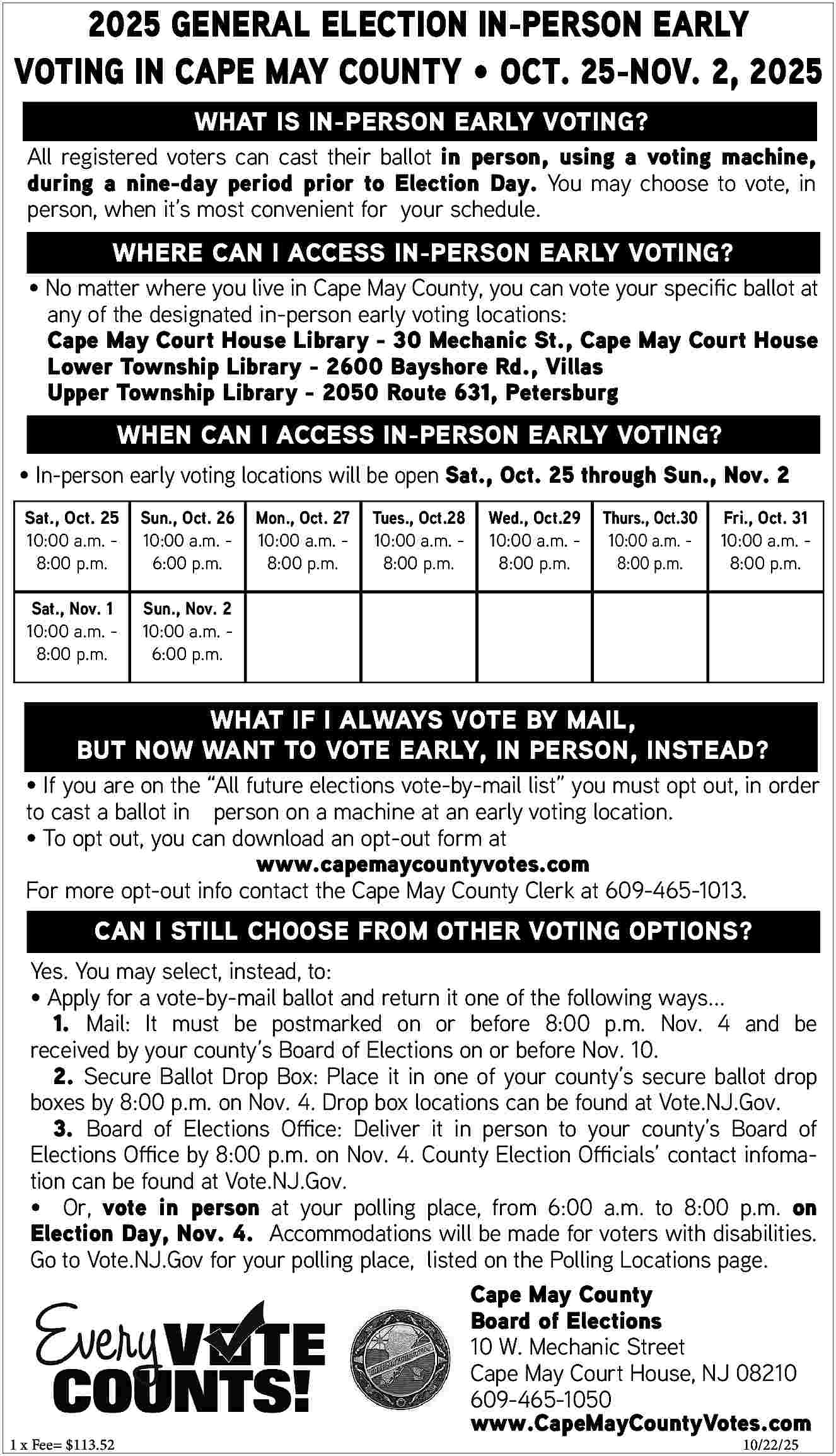 2025 GENERAL ELECTION IN-PERSON EARLY  2025 GENERAL ELECTION IN-PERSON EARLY  VOTING IN CAPE MAY COUNTY     OCT. 25-NOV. 2, 2025  WHAT IS IN-PERSON EARLY VOTING?    All registered voters can cast their ballot in person, using a voting machine,  during a nine-day period prior to Election Day. You may choose to vote, in  person, when it   s most convenient for your schedule.    WHERE CAN I ACCESS IN-PERSON EARLY VOTING?      No matter where you live in Cape May County, you can vote your specific ballot at  any of the designated in-person early voting locations:  Cape May Court House Library - 30 Mechanic St., Cape May Court House  Lower Township Library - 2600 Bayshore Rd., Villas  Upper Township Library - 2050 Route 631, Petersburg    WHEN CAN I ACCESS IN-PERSON EARLY VOTING?      In-person early voting locations will be open Sat., Oct. 25 through Sun., Nov. 2  Sat., Oct. 25  10:00 a.m. 8:00 p.m.    Sun., Oct. 26  10:00 a.m. 6:00 p.m.    Sat., Nov. 1  10:00 a.m. 8:00 p.m.    Sun., Nov. 2  10:00 a.m. 6:00 p.m.    Mon., Oct. 27  10:00 a.m. 8:00 p.m.    Tues., Oct.28  10:00 a.m. 8:00 p.m.    Wed., Oct.29  10:00 a.m. 8:00 p.m.    Thurs., Oct.30  10:00 a.m. 8:00 p.m.    Fri., Oct. 31  10:00 a.m. 8:00 p.m.    WHAT IF I ALWAYS VOTE BY MAIL,  BUT NOW WANT TO VOTE EARLY, IN PERSON, INSTEAD?      If you are on the    All future elections vote-by-mail list    you must opt out, in order  to cast a ballot in person on a machine at an early voting location.      To opt out, you can download an opt-out form at  www.capemaycountyvotes.com  For more opt-out info contact the Cape May County Clerk at 609-465-1013.    CAN I STILL CHOOSE FROM OTHER VOTING OPTIONS?  Yes. You may select, instead, to:      Apply for a vote-by-mail ballot and return it one of the following ways...  1. Mail: It must be postmarked on or before 8:00 p.m. Nov. 4 and be  received by your county   s Board of Elections on or before Nov. 10.  2. Secure Ballot Drop Box: Place it in one of your county   s secure ballot drop  boxes by 8:00 p.m. on Nov. 4. Drop box locations can be found at Vote.NJ.Gov.  3. Board of Elections Office: Deliver it in person to your county   s Board of  Elections Office by 8:00 p.m. on Nov. 4. County Election Officials    contact infomation can be found at Vote.NJ.Gov.      Or, vote in person at your polling place, from 6:00 a.m. to 8:00 p.m. on  Election Day, Nov. 4. Accommodations will be made for voters with disabilities.  Go to Vote.NJ.Gov for your polling place, listed on the Polling Locations page.  Cape May County  Board of Elections  10 W. Mechanic Street  Cape May Court House, NJ 08210  609-465-1050  www.CapeMayCountyVotes.com    1 x Fee= $113.52						    10/22/25     
