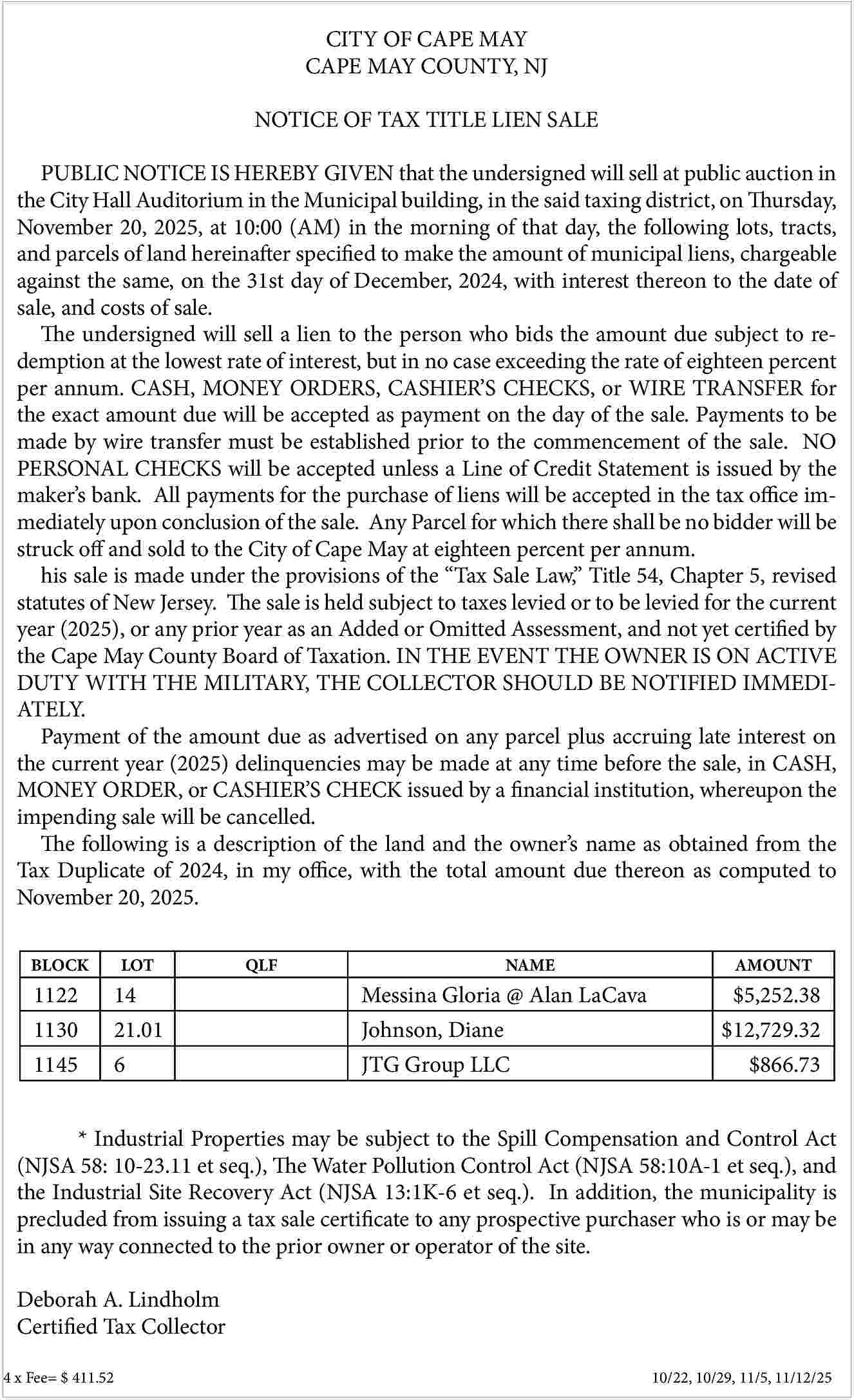 CITY OF CAPE MAY <br>CAPE  CITY OF CAPE MAY  CAPE MAY COUNTY, NJ  NOTICE OF TAX TITLE LIEN SALE  PUBLIC NOTICE IS HEREBY GIVEN that the undersigned will sell at public auction in  the City Hall Auditorium in the Municipal building, in the said taxing district, on Thursday,  November 20, 2025, at 10:00 (AM) in the morning of that day, the following lots, tracts,  and parcels of land hereinafter specified to make the amount of municipal liens, chargeable  against the same, on the 31st day of December, 2024, with interest thereon to the date of  sale, and costs of sale.  The undersigned will sell a lien to the person who bids the amount due subject to redemption at the lowest rate of interest, but in no case exceeding the rate of eighteen percent  per annum. CASH, MONEY ORDERS, CASHIER   S CHECKS, or WIRE TRANSFER for  the exact amount due will be accepted as payment on the day of the sale. Payments to be  made by wire transfer must be established prior to the commencement of the sale. NO  PERSONAL CHECKS will be accepted unless a Line of Credit Statement is issued by the  maker   s bank. All payments for the purchase of liens will be accepted in the tax office immediately upon conclusion of the sale. Any Parcel for which there shall be no bidder will be  struck off and sold to the City of Cape May at eighteen percent per annum.  his sale is made under the provisions of the    Tax Sale Law,    Title 54, Chapter 5, revised  statutes of New Jersey. The sale is held subject to taxes levied or to be levied for the current  year (2025), or any prior year as an Added or Omitted Assessment, and not yet certified by  the Cape May County Board of Taxation. IN THE EVENT THE OWNER IS ON ACTIVE  DUTY WITH THE MILITARY, THE COLLECTOR SHOULD BE NOTIFIED IMMEDIATELY.  Payment of the amount due as advertised on any parcel plus accruing late interest on  the current year (2025) delinquencies may be made at any time before the sale, in CASH,  MONEY ORDER, or CASHIER   S CHECK issued by a financial institution, whereupon the  impending sale will be cancelled.  The following is a description of the land and the owner   s name as obtained from the  Tax Duplicate of 2024, in my office, with the total amount due thereon as computed to  November 20, 2025.  BLOCK    LOT    1122  1130    14  21.01    QLF    Messina Gloria @ Alan LaCava  Johnson, Diane    NAME    1145    6    JTG Group LLC    AMOUNT    $5,252.38  $12,729.32  $866.73    * Industrial Properties may be subject to the Spill Compensation and Control Act  (NJSA 58: 10-23.11 et seq.), The Water Pollution Control Act (NJSA 58:10A-1 et seq.), and  the Industrial Site Recovery Act (NJSA 13:1K-6 et seq.). In addition, the municipality is  precluded from issuing a tax sale certificate to any prospective purchaser who is or may be  in any way connected to the prior owner or operator of the site.  Deborah A. Lindholm  Certified Tax Collector  4 x Fee= $ 411.52 					    10/22, 10/29, 11/5, 11/12/25     