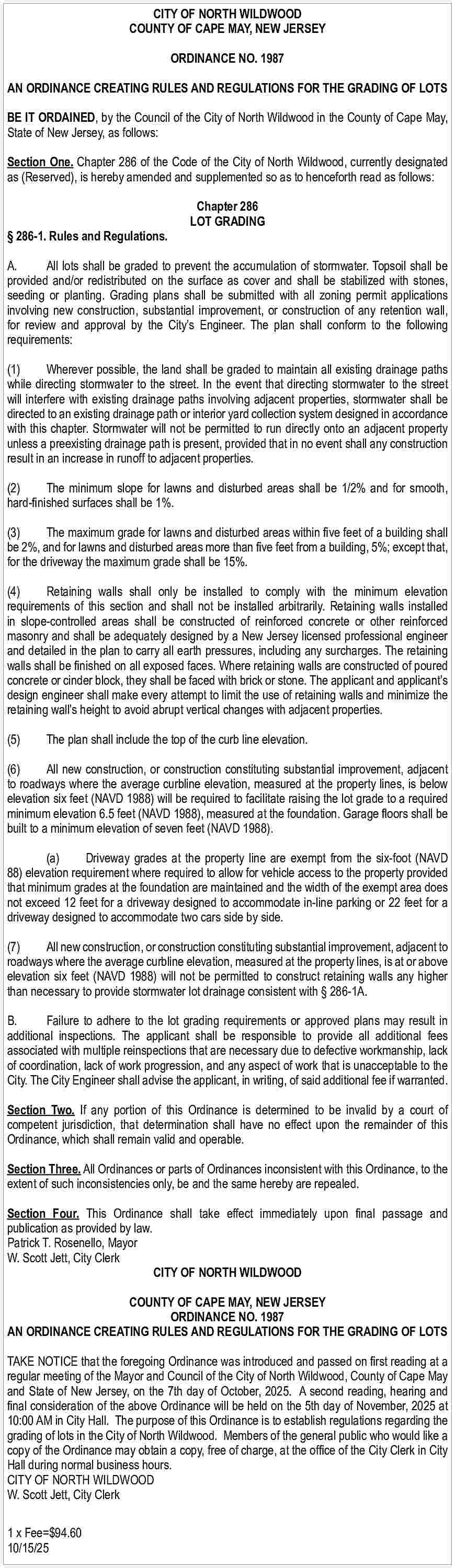 CITY OF NORTH WILDWOOD <br>COUNTY  CITY OF NORTH WILDWOOD  COUNTY OF CAPE MAY, NEW JERSEY  ORDINANCE NO. 1987  AN ORDINANCE CREATING RULES AND REGULATIONS FOR THE GRADING OF LOTS  BE IT ORDAINED, by the Council of the City of North Wildwood in the County of Cape May,  State of New Jersey, as follows:  Section One. Chapter 286 of the Code of the City of North Wildwood, currently designated  as (Reserved), is hereby amended and supplemented so as to henceforth read as follows:       286-1. Rules and Regulations.    Chapter 286  LOT GRADING    A.  All lots shall be graded to prevent the accumulation of stormwater. Topsoil shall be  provided and/or redistributed on the surface as cover and shall be stabilized with stones,  seeding or planting. Grading plans shall be submitted with all zoning permit applications  involving new construction, substantial improvement, or construction of any retention wall,  for review and approval by the City   s Engineer. The plan shall conform to the following  requirements:  (1)  Wherever possible, the land shall be graded to maintain all existing drainage paths  while directing stormwater to the street. In the event that directing stormwater to the street  will interfere with existing drainage paths involving adjacent properties, stormwater shall be  directed to an existing drainage path or interior yard collection system designed in accordance  with this chapter. Stormwater will not be permitted to run directly onto an adjacent property  unless a preexisting drainage path is present, provided that in no event shall any construction  result in an increase in runoff to adjacent properties.  (2)  The minimum slope for lawns and disturbed areas shall be 1/2% and for smooth,  hard-finished surfaces shall be 1%.  (3)  The maximum grade for lawns and disturbed areas within five feet of a building shall  be 2%, and for lawns and disturbed areas more than five feet from a building, 5%; except that,  for the driveway the maximum grade shall be 15%.  (4)  Retaining walls shall only be installed to comply with the minimum elevation  requirements of this section and shall not be installed arbitrarily. Retaining walls installed  in slope-controlled areas shall be constructed of reinforced concrete or other reinforced  masonry and shall be adequately designed by a New Jersey licensed professional engineer  and detailed in the plan to carry all earth pressures, including any surcharges. The retaining  walls shall be finished on all exposed faces. Where retaining walls are constructed of poured  concrete or cinder block, they shall be faced with brick or stone. The applicant and applicant   s  design engineer shall make every attempt to limit the use of retaining walls and minimize the  retaining wall   s height to avoid abrupt vertical changes with adjacent properties.  (5)    The plan shall include the top of the curb line elevation.    (6)  All new construction, or construction constituting substantial improvement, adjacent  to roadways where the average curbline elevation, measured at the property lines, is below  elevation six feet (NAVD 1988) will be required to facilitate raising the lot grade to a required  minimum elevation 6.5 feet (NAVD 1988), measured at the foundation. Garage floors shall be  built to a minimum elevation of seven feet (NAVD 1988).  (a)  Driveway grades at the property line are exempt from the six-foot (NAVD  88) elevation requirement where required to allow for vehicle access to the property provided  that minimum grades at the foundation are maintained and the width of the exempt area does  not exceed 12 feet for a driveway designed to accommodate in-line parking or 22 feet for a  driveway designed to accommodate two cars side by side.  (7)  All new construction, or construction constituting substantial improvement, adjacent to  roadways where the average curbline elevation, measured at the property lines, is at or above  elevation six feet (NAVD 1988) will not be permitted to construct retaining walls any higher  than necessary to provide stormwater lot drainage consistent with    286-1A.  B.  Failure to adhere to the lot grading requirements or approved plans may result in  additional inspections. The applicant shall be responsible to provide all additional fees  associated with multiple reinspections that are necessary due to defective workmanship, lack  of coordination, lack of work progression, and any aspect of work that is unacceptable to the  City. The City Engineer shall advise the applicant, in writing, of said additional fee if warranted.  Section Two. If any portion of this Ordinance is determined to be invalid by a court of  competent jurisdiction, that determination shall have no effect upon the remainder of this  Ordinance, which shall remain valid and operable.  Section Three. All Ordinances or parts of Ordinances inconsistent with this Ordinance, to the  extent of such inconsistencies only, be and the same hereby are repealed.  Section Four. This Ordinance shall take effect immediately upon final passage and  publication as provided by law.  Patrick T. Rosenello, Mayor  W. Scott Jett, City Clerk  CITY OF NORTH WILDWOOD  COUNTY OF CAPE MAY, NEW JERSEY  ORDINANCE NO. 1987  AN ORDINANCE CREATING RULES AND REGULATIONS FOR THE GRADING OF LOTS  TAKE NOTICE that the foregoing Ordinance was introduced and passed on first reading at a  regular meeting of the Mayor and Council of the City of North Wildwood, County of Cape May  and State of New Jersey, on the 7th day of October, 2025. A second reading, hearing and  final consideration of the above Ordinance will be held on the 5th day of November, 2025 at  10:00 AM in City Hall. The purpose of this Ordinance is to establish regulations regarding the  grading of lots in the City of North Wildwood. Members of the general public who would like a  copy of the Ordinance may obtain a copy, free of charge, at the office of the City Clerk in City  Hall during normal business hours.  CITY OF NORTH WILDWOOD  W. Scott Jett, City Clerk  1 x Fee=$94.60  10/15/25     