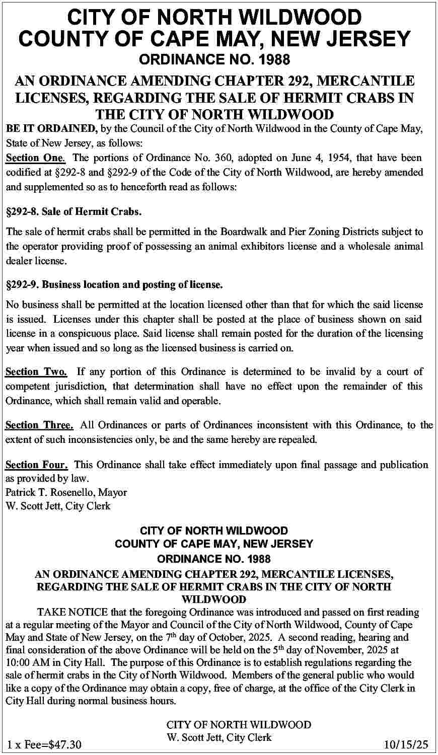 CITY OF NORTH WILDWOOD <br>COUNTY  CITY OF NORTH WILDWOOD  COUNTY OF CAPE MAY, NEW JERSEY    ORDINANCE NO. 1988  AN ORDINANCE AMENDING CHAPTER 292, MERCANTILE  LICENSES, REGARDING THE SALE OF HERMIT CRABS IN  THE CITY OF NORTH WILDWOOD    BE IT ORDAINED, by the Council of the City of North Wildwood in the County of Cape May,  State of New Jersey, as follows:  Section One. The portions of Ordinance No. 360, adopted on June 4, 1954, that have been  codified at   292-8 and   292-9 of the Code of the City of North Wildwood, are hereby amended  and supplemented so as to henceforth read as follows:    292-8. Sale of Hermit Crabs.  The sale of hermit crabs shall be permitted in the Boardwalk and Pier Zoning Districts subject to  the operator providing proof of possessing an animal exhibitors license and a wholesale animal  dealer license.    292-9. Business location and posting of license.  No business shall be permitted at the location licensed other than that for which the said license  is issued. Licenses under this chapter shall be posted at the place of business shown on said  license in a conspicuous place. Said license shall remain posted for the duration of the licensing  year when issued and so long as the licensed business is carried on.  Section Two. If any portion of this Ordinance is determined to be invalid by a court of  competent jurisdiction, that determination shall have no effect upon the remainder of this  Ordinance, which shall remain valid and operable.  Section Three. All Ordinances or parts of Ordinances inconsistent with this Ordinance, to the  extent of such inconsistencies only, be and the same hereby are repealed.  Section Four. This Ordinance shall take effect immediately upon final passage and publication  as provided by law.  Patrick T. Rosenello, Mayor  W. Scott Jett, City Clerk  CITY OF NORTH WILDWOOD  COUNTY OF CAPE MAY, NEW JERSEY  ORDINANCE NO. 1988  AN ORDINANCE AMENDING CHAPTER 292, MERCANTILE LICENSES,  REGARDING THE SALE OF HERMIT CRABS IN THE CITY OF NORTH  WILDWOOD  TAKE NOTICE that the foregoing Ordinance was introduced and passed on first reading  at a regular meeting of the Mayor and Council of the City of North Wildwood, County of Cape  May and State of New Jersey, on the 7th day of October, 2025. A second reading, hearing and  final consideration of the above Ordinance will be held on the 5th day of November, 2025 at  10:00 AM in City Hall. The purpose of this Ordinance is to establish regulations regarding the  sale of hermit crabs in the City of North Wildwood. Members of the general public who would  like a copy of the Ordinance may obtain a copy, free of charge, at the office of the City Clerk in  City Hall during normal business hours.  CITY OF NORTH WILDWOOD  W. Scott Jett, City Clerk    1 x Fee=$47.30					10/15/25     