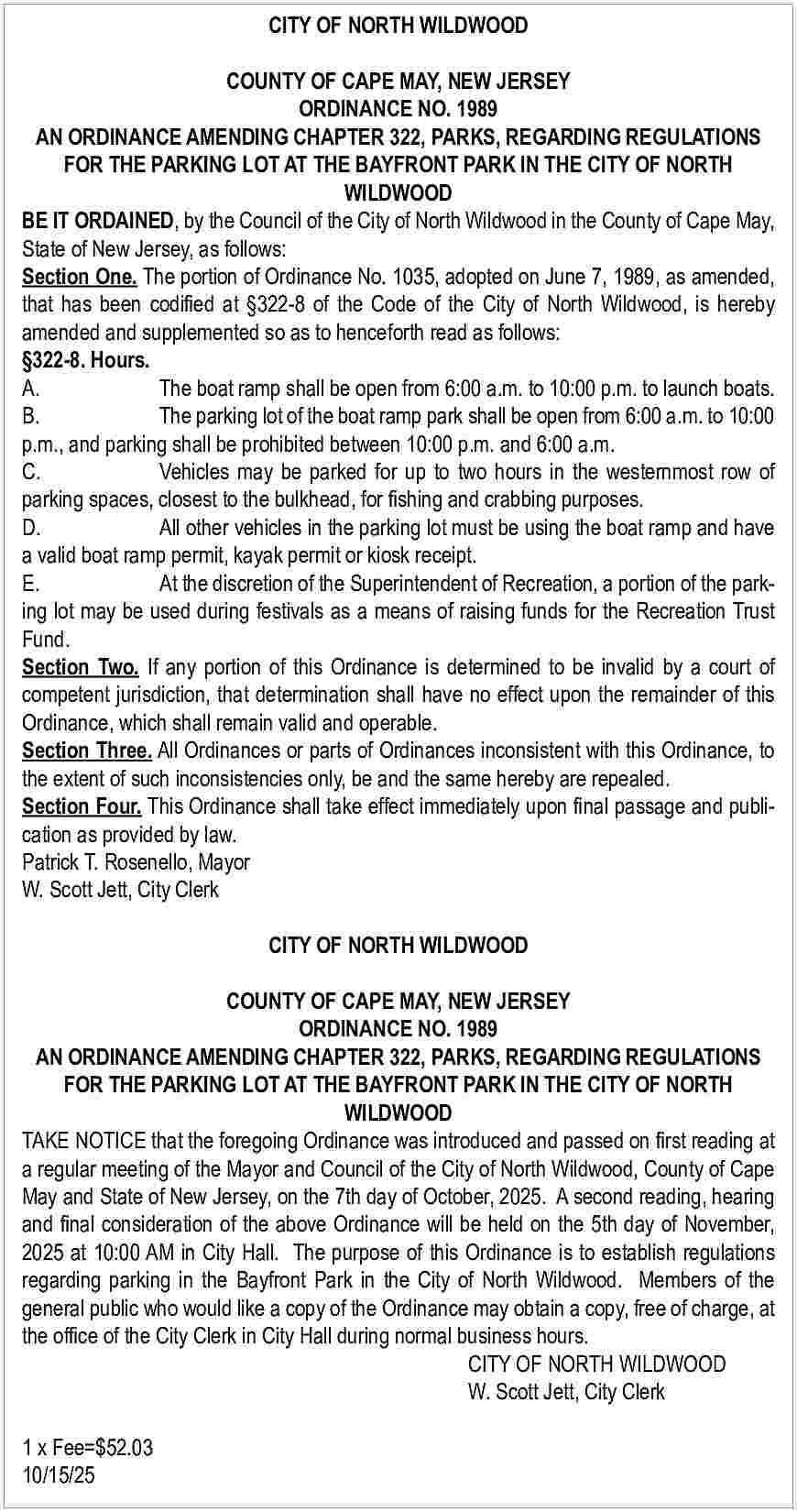 CITY OF NORTH WILDWOOD <br>COUNTY  CITY OF NORTH WILDWOOD  COUNTY OF CAPE MAY, NEW JERSEY  ORDINANCE NO. 1989  AN ORDINANCE AMENDING CHAPTER 322, PARKS, REGARDING REGULATIONS  FOR THE PARKING LOT AT THE BAYFRONT PARK IN THE CITY OF NORTH  WILDWOOD  BE IT ORDAINED, by the Council of the City of North Wildwood in the County of Cape May,  State of New Jersey, as follows:  Section One. The portion of Ordinance No. 1035, adopted on June 7, 1989, as amended,  that has been codified at   322-8 of the Code of the City of North Wildwood, is hereby  amended and supplemented so as to henceforth read as follows:    322-8. Hours.  A.  The boat ramp shall be open from 6:00 a.m. to 10:00 p.m. to launch boats.  B.  The parking lot of the boat ramp park shall be open from 6:00 a.m. to 10:00  p.m., and parking shall be prohibited between 10:00 p.m. and 6:00 a.m.  C.  Vehicles may be parked for up to two hours in the westernmost row of  parking spaces, closest to the bulkhead, for fishing and crabbing purposes.  D.  All other vehicles in the parking lot must be using the boat ramp and have  a valid boat ramp permit, kayak permit or kiosk receipt.  E.  At the discretion of the Superintendent of Recreation, a portion of the parking lot may be used during festivals as a means of raising funds for the Recreation Trust  Fund.  Section Two. If any portion of this Ordinance is determined to be invalid by a court of  competent jurisdiction, that determination shall have no effect upon the remainder of this  Ordinance, which shall remain valid and operable.  Section Three. All Ordinances or parts of Ordinances inconsistent with this Ordinance, to  the extent of such inconsistencies only, be and the same hereby are repealed.  Section Four. This Ordinance shall take effect immediately upon final passage and publication as provided by law.  Patrick T. Rosenello, Mayor  W. Scott Jett, City Clerk  CITY OF NORTH WILDWOOD  COUNTY OF CAPE MAY, NEW JERSEY  ORDINANCE NO. 1989  AN ORDINANCE AMENDING CHAPTER 322, PARKS, REGARDING REGULATIONS  FOR THE PARKING LOT AT THE BAYFRONT PARK IN THE CITY OF NORTH  WILDWOOD  TAKE NOTICE that the foregoing Ordinance was introduced and passed on first reading at  a regular meeting of the Mayor and Council of the City of North Wildwood, County of Cape  May and State of New Jersey, on the 7th day of October, 2025. A second reading, hearing  and final consideration of the above Ordinance will be held on the 5th day of November,  2025 at 10:00 AM in City Hall. The purpose of this Ordinance is to establish regulations  regarding parking in the Bayfront Park in the City of North Wildwood. Members of the  general public who would like a copy of the Ordinance may obtain a copy, free of charge, at  the office of the City Clerk in City Hall during normal business hours.  CITY OF NORTH WILDWOOD  W. Scott Jett, City Clerk  1 x Fee=$52.03  10/15/25     