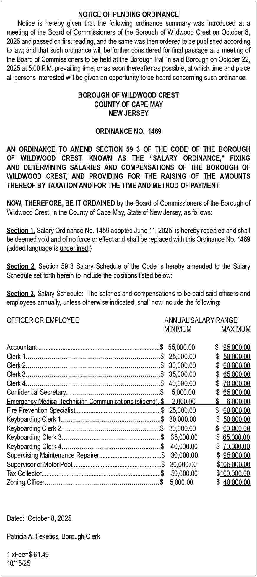 NOTICE OF PENDING ORDINANCE <br>Notice  NOTICE OF PENDING ORDINANCE  Notice is hereby given that the following ordinance summary was introduced at a  meeting of the Board of Commissioners of the Borough of Wildwood Crest on October 8,  2025 and passed on first reading, and the same was then ordered to be published according  to law; and that such ordinance will be further considered for final passage at a meeting of  the Board of Commissioners to be held at the Borough Hall in said Borough on October 22,  2025 at 5:00 P.M. prevailing time, or as soon thereafter as possible, at which time and place  all persons interested will be given an opportunity to be heard concerning such ordinance.  BOROUGH OF WILDWOOD CREST  COUNTY OF CAPE MAY  NEW JERSEY  ORDINANCE NO. 1469  AN ORDINANCE TO AMEND SECTION 59 3 OF THE CODE OF THE BOROUGH  OF WILDWOOD CREST, KNOWN AS THE    SALARY ORDINANCE," FIXING  AND DETERMINING SALARIES AND COMPENSATIONS OF THE BOROUGH OF  WILDWOOD CREST, AND PROVIDING FOR THE RAISING OF THE AMOUNTS  THEREOF BY TAXATION AND FOR THE TIME AND METHOD OF PAYMENT  NOW, THEREFORE, BE IT ORDAINED by the Board of Commissioners of the Borough of  Wildwood Crest, in the County of Cape May, State of New Jersey, as follows:  Section 1. Salary Ordinance No. 1459 adopted June 11, 2025, is hereby repealed and shall  be deemed void and of no force or effect and shall be replaced with this Ordinance No. 1469  (added language is underlined.)  Section 2. Section 59 3 Salary Schedule of the Code is hereby amended to the Salary  Schedule set forth herein to include the positions listed below:  Section 3. Salary Schedule: The salaries and compensations to be paid said officers and  employees annually, unless otherwise indicated, shall now include the following:  OFFICER OR EMPLOYEE		  			    ANNUAL SALARY RANGE  MINIMUM  MAXIMUM    Accountant.........................................................................$  Clerk 1                                                               .   $  Clerk 2                                                               .   $  Clerk 3                                                               .   $  Clerk 4                                                               .   $  Confidential Secretary                                             ..$  Emergency Medical Technician Communications (stipend)..$  Fire Prevention Specialist...................................................$  Keyboarding Clerk 1                              ..         ....   ...$  Keyboarding Clerk 2   ...                                    ..      $  Keyboarding Clerk 3               ...                     ..         $  Keyboarding Clerk 4                        ..               ...      $  Supervising Maintenance Repairer.....................................$  Supervisor of Motor Pool.....................................................$  Tax Collector.......................................................................$  Zoning Officer                                                         $    Dated: October 8, 2025  		  Patricia A. Feketics, Borough Clerk  1 xFee=$ 61.49  10/15/25    55,000.00  25,000.00  30,000.00  35,000.00  40,000.00  5,000.00  2,000.00  25,000.00  30,000.00  30,000.00  35,000.00  40,000.00  30,000.00  30,000.00  50,000.00  5,000.00    $ 95,000.00  $ 50,000.00  $ 60,000.00  $ 65,000.00  $ 70,000.00  $ 65,000.00  $ 6,000.00  $ 60,000.00  $ 50,000.00  $ 60,000.00  $ 65,000.00  $ 70,000.00  $ 95,000.00  $105,000.00  $100,000.00  $ 40,000.00     