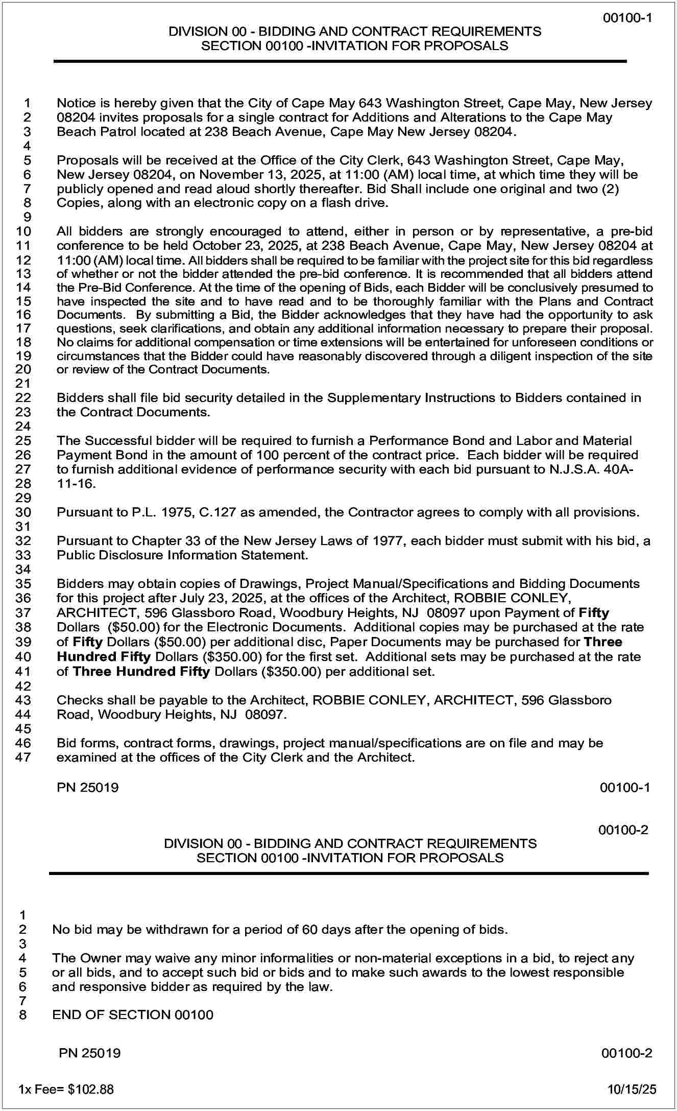 DIVISION 00 - BIDDING AND  DIVISION 00 - BIDDING AND CONTRACT REQUIREMENTS  SECTION 00100 -INVITATION FOR PROPOSALS    1  2  3  4  5  6  7  8  9  10  11  12  13  14  15  16  17  18  19  201  212  223  234  245  256  267  278  28  29  30  31  32  33  34  35  36  37  38  39  40  41  42  43  44  45  46  47    Notice is hereby given that the City of Cape May 643 Washington Street, Cape May, New Jersey  08204 invites proposals for a single contract for Additions and Alterations to the Cape May  Beach Patrol located at 238 Beach Avenue, Cape May New Jersey 08204.  Proposals will be received at the Office of the City Clerk, 643 Washington Street, Cape May,  New Jersey 08204, on November 13, 2025, at 11:00 (AM) local time, at which time they will be  publicly opened and read aloud shortly thereafter. Bid Shall include one original and two (2)  Copies, along with an electronic copy on a flash drive.  All bidders are strongly encouraged to attend, either in person or by representative, a pre-bid  conference to be held October 23, 2025, at 238 Beach Avenue, Cape May, New Jersey 08204 at  11:00 (AM) local time. All bidders shall be required to be familiar with the project site for this bid regardless  of whether or not the bidder attended the pre-bid conference. It is recommended that all bidders attend  00100-2  the Pre-Bid Conference. At the time of the opening of Bids, each Bidder will be conclusively presumed  to  - BIDDING  AND  CONTRACT  have inspected theDIVISION  site and to00have  read and  to be  thoroughlyREQUIREMENTS  familiar with the Plans and Contract  SECTION  00100  -INVITATION  FOR  PROPOSALS  Documents. By submitting  a Bid, the  Bidder  acknowledges  that  they have had the opportunity to ask  questions, seek clarifications, and obtain any additional information necessary to prepare their proposal.  No claims for additional compensation or time extensions will be entertained for unforeseen conditions or  circumstances that the Bidder could have reasonably discovered through a diligent inspection of the site  or review of the Contract Documents.  No bid may be withdrawn for a period of 60 days after the opening of bids.  Bidders shall file bid security detailed in the Supplementary Instructions to Bidders contained in  TheContract  Owner may  waive any minor informalities or non-material exceptions in a bid, to reject any  the  Documents.  or all bids, and to accept such bid or bids and to make such awards to the lowest responsible  and Successful  responsive bidder will  as required  by the  law. a Performance Bond and Labor and Material  The  be required  to furnish  Payment Bond in the amount of 100 percent of the contract price. Each bidder will be required  END  OF SECTION  to  furnish  additional 00100  evidence of performance security with each bid pursuant to N.J.S.A. 40A11-16.  Pursuant to P.L. 1975, C.127 as amended, the Contractor agrees to comply with all provisions.  Pursuant to Chapter 33 of the New Jersey Laws of 1977, each bidder must submit with his bid, a  Public Disclosure Information Statement.  Bidders may obtain copies of Drawings, Project Manual/Specifications and Bidding Documents  for this project after July 23, 2025, at the offices of the Architect, ROBBIE CONLEY,  ARCHITECT, 596 Glassboro Road, Woodbury Heights, NJ 08097 upon Payment of Fifty  Dollars ($50.00) for the Electronic Documents. Additional copies may be purchased at the rate  of Fifty Dollars ($50.00) per additional disc, Paper Documents may be purchased for Three  Hundred Fifty Dollars ($350.00) for the first set. Additional sets may be purchased at the rate  of Three Hundred Fifty Dollars ($350.00) per additional set.  Checks shall be payable to the Architect, ROBBIE CONLEY, ARCHITECT, 596 Glassboro  Road, Woodbury Heights, NJ 08097.  Bid forms, contract forms, drawings, project manual/specifications are on file and may be  examined at the offices of the City Clerk and the Architect.  PN 25019    00100-1    DIVISION 00 - BIDDING AND CONTRACT REQUIREMENTS  SECTION 00100 -INVITATION FOR PROPOSALS    1  2  3  4  5  6  7  8    00100-1    00100-2    No bid may be withdrawn for a period of 60 days after the opening of bids.  The Owner may waive any minor informalities or non-material exceptions in a bid, to reject any  or all bids, and to accept such bid or bids and to make such awards to the lowest responsible  and responsive bidder as required by the law.  END OF SECTION 00100  PN 25019    1x Fee= $102.88						    00100-2    10/15/25     