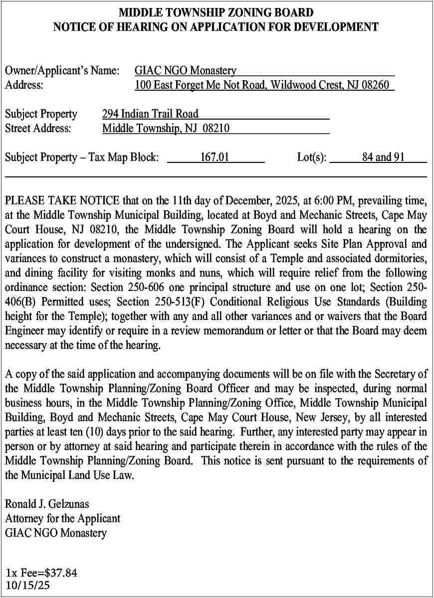 MIDDLE TOWNSHIP ZONING BOARD <br>NOTICE  MIDDLE TOWNSHIP ZONING BOARD  NOTICE OF HEARING ON APPLICATION FOR DEVELOPMENT  Owner/Applicant   s Name:  Address:  Subject Property  Street Address:    GIAC NGO Monastery  100 East Forget Me Not Road, Wildwood Crest, NJ 08260    294 Indian Trail Road  Middle Township, NJ 08210    Subject Property     Tax Map Block:    167.01    Lot(s):    84 and 91    PLEASE TAKE NOTICE that on the 11th day of December, 2025, at 6:00 PM, prevailing time,  at the Middle Township Municipal Building, located at Boyd and Mechanic Streets, Cape May  Court House, NJ 08210, the Middle Township Zoning Board will hold a hearing on the  application for development of the undersigned. The Applicant seeks Site Plan Approval and  variances to construct a monastery, which will consist of a Temple and associated dormitories,  and dining facility for visiting monks and nuns, which will require relief from the following  ordinance section: Section 250-606 one principal structure and use on one lot; Section 250406(B) Permitted uses; Section 250-513(F) Conditional Religious Use Standards (Building  height for the Temple); together with any and all other variances and or waivers that the Board  Engineer may identify or require in a review memorandum or letter or that the Board may deem  necessary at the time of the hearing.  A copy of the said application and accompanying documents will be on file with the Secretary of  the Middle Township Planning/Zoning Board Officer and may be inspected, during normal  business hours, in the Middle Township Planning/Zoning Office, Middle Township Municipal  Building, Boyd and Mechanic Streets, Cape May Court House, New Jersey, by all interested  parties at least ten (10) days prior to the said hearing. Further, any interested party may appear in  person or by attorney at said hearing and participate therein in accordance with the rules of the  Middle Township Planning/Zoning Board. This notice is sent pursuant to the requirements of  the Municipal Land Use Law.  Ronald J. Gelzunas  Attorney for the Applicant  GIAC NGO Monastery  1x Fee=$37.84  10/15/25     