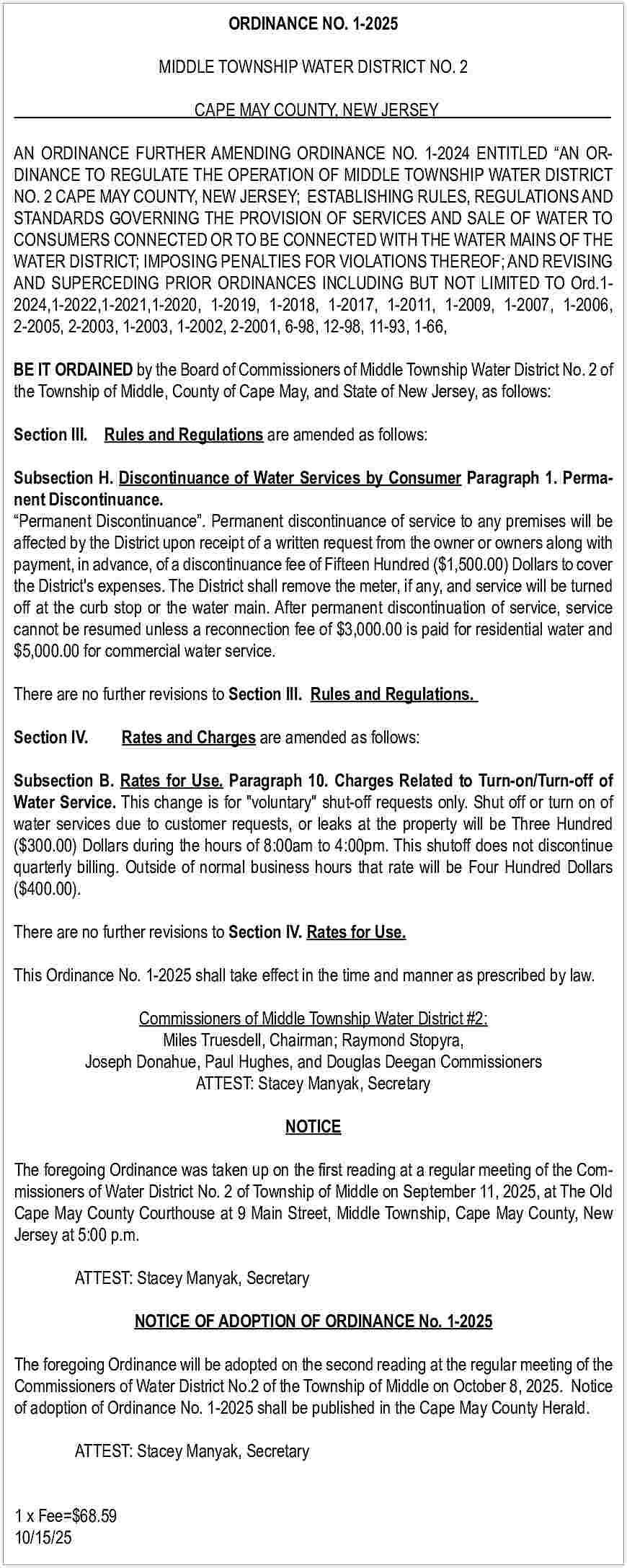 ORDINANCE NO. 1-2025 <br>MIDDLE TOWNSHIP  ORDINANCE NO. 1-2025  MIDDLE TOWNSHIP WATER DISTRICT NO. 2  CAPE MAY COUNTY, NEW JERSEY  AN ORDINANCE FURTHER AMENDING ORDINANCE NO. 1-2024 ENTITLED    AN ORDINANCE TO REGULATE THE OPERATION OF MIDDLE TOWNSHIP WATER DISTRICT  NO. 2 CAPE MAY COUNTY, NEW JERSEY; ESTABLISHING RULES, REGULATIONS AND  STANDARDS GOVERNING THE PROVISION OF SERVICES AND SALE OF WATER TO  CONSUMERS CONNECTED OR TO BE CONNECTED WITH THE WATER MAINS OF THE  WATER DISTRICT; IMPOSING PENALTIES FOR VIOLATIONS THEREOF; AND REVISING  AND SUPERCEDING PRIOR ORDINANCES INCLUDING BUT NOT LIMITED TO Ord.12024,1-2022,1-2021,1-2020, 1-2019, 1-2018, 1-2017, 1-2011, 1-2009, 1-2007, 1-2006,  2-2005, 2-2003, 1-2003, 1-2002, 2-2001, 6-98, 12-98, 11-93, 1-66,  BE IT ORDAINED by the Board of Commissioners of Middle Township Water District No. 2 of  the Township of Middle, County of Cape May, and State of New Jersey, as follows:  Section III. Rules and Regulations are amended as follows:  Subsection H. Discontinuance of Water Services by Consumer Paragraph 1. Permanent Discontinuance.     Permanent Discontinuance   . Permanent discontinuance of service to any premises will be  affected by the District upon receipt of a written request from the owner or owners along with  payment, in advance, of a discontinuance fee of Fifteen Hundred ($1,500.00) Dollars to cover  the District