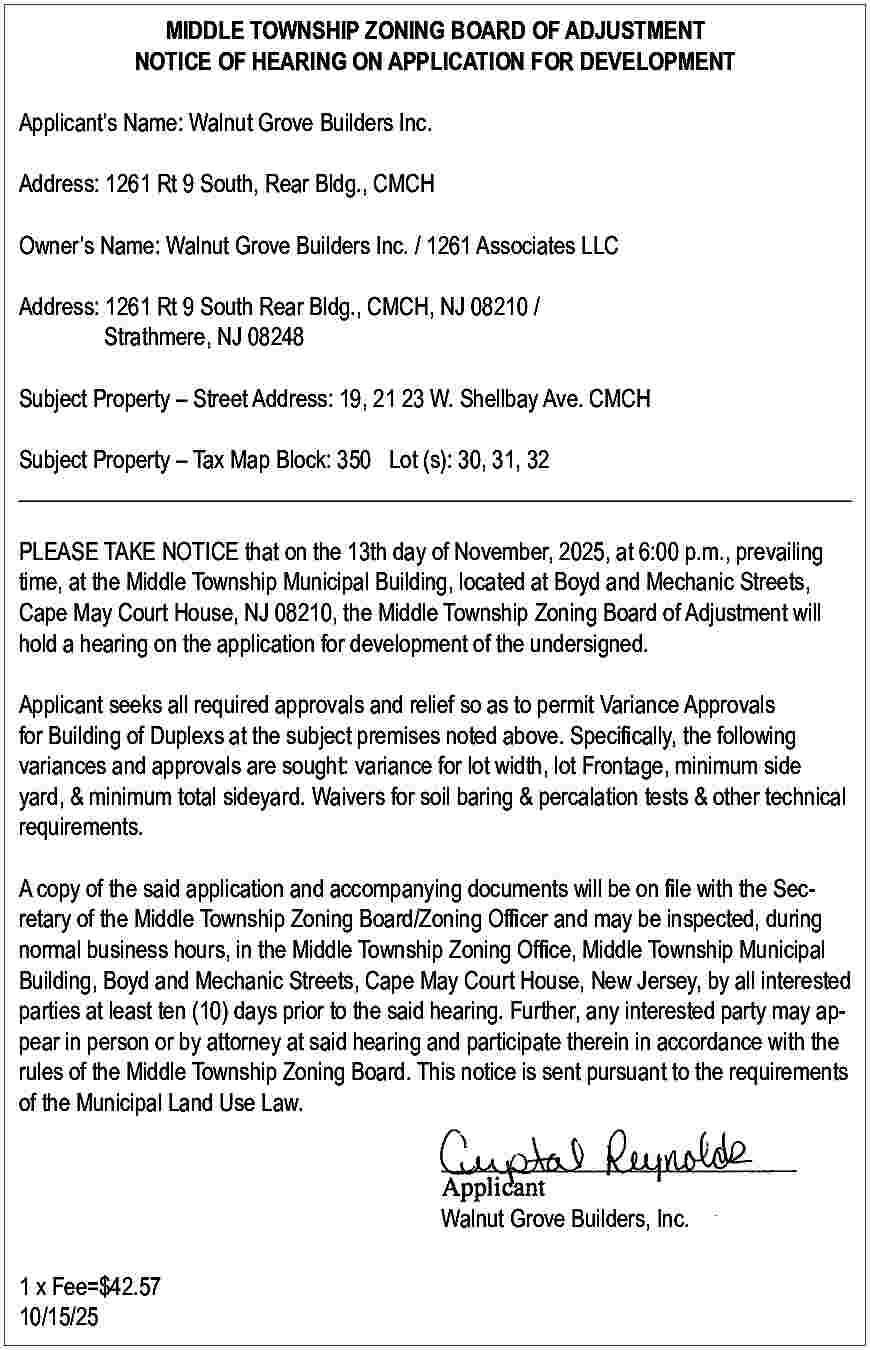 MIDDLE TOWNSHIP ZONING BOARD OF  MIDDLE TOWNSHIP ZONING BOARD OF ADJUSTMENT  NOTICE OF HEARING ON APPLICATION FOR DEVELOPMENT  Applicant   s Name: Walnut Grove Builders Inc.  Address: 1261 Rt 9 South, Rear Bldg., CMCH  Owner   s Name: Walnut Grove Builders Inc. / 1261 Associates LLC  Address: 1261 Rt 9 South Rear Bldg., CMCH, NJ 08210 /  Strathmere, NJ 08248  Subject Property     Street Address: 19, 21 23 W. Shellbay Ave. CMCH  Subject Property     Tax Map Block: 350 Lot (s): 30, 31, 32  _________________________________________________________________________  PLEASE TAKE NOTICE that on the 13th day of November, 2025, at 6:00 p.m., prevailing  time, at the Middle Township Municipal Building, located at Boyd and Mechanic Streets,  Cape May Court House, NJ 08210, the Middle Township Zoning Board of Adjustment will  hold a hearing on the application for development of the undersigned.  Applicant seeks all required approvals and relief so as to permit Variance Approvals  for Building of Duplexs at the subject premises noted above. Specifically, the following  variances and approvals are sought: variance for lot width, lot Frontage, minimum side  yard, & minimum total sideyard. Waivers for soil baring & percalation tests & other technical  requirements.  A copy of the said application and accompanying documents will be on file with the Secretary of the Middle Township Zoning Board/Zoning Officer and may be inspected, during  normal business hours, in the Middle Township Zoning Office, Middle Township Municipal  Building, Boyd and Mechanic Streets, Cape May Court House, New Jersey, by all interested  parties at least ten (10) days prior to the said hearing. Further, any interested party may appear in person or by attorney at said hearing and participate therein in accordance with the  rules of the Middle Township Zoning Board. This notice is sent pursuant to the requirements  of the Municipal Land Use Law.    Walnut Grove Builders, Inc.  1 x Fee=$42.57  10/15/25     