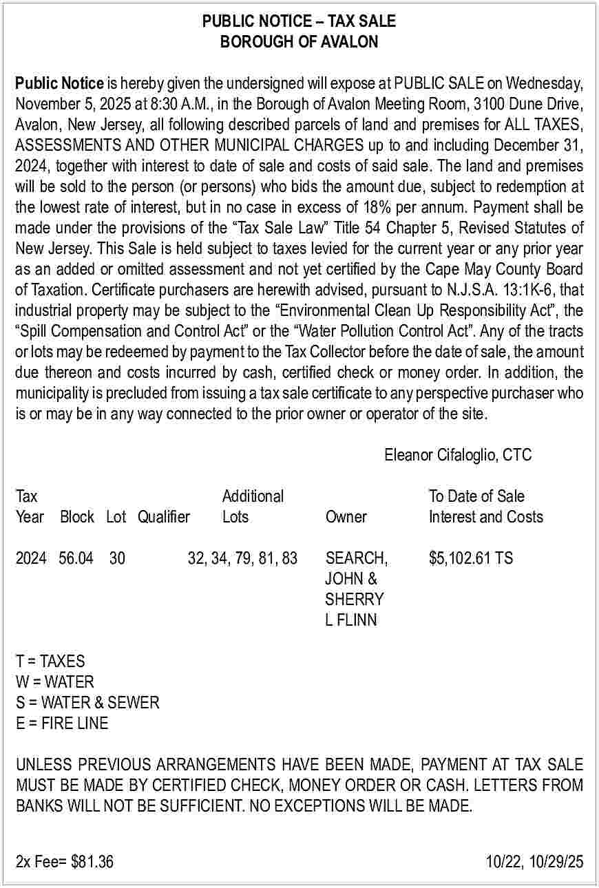 PUBLIC NOTICE     PUBLIC NOTICE     TAX SALE  BOROUGH OF AVALON  Public Notice is hereby given the undersigned will expose at PUBLIC SALE on Wednesday,  November 5, 2025 at 8:30 A.M., in the Borough of Avalon Meeting Room, 3100 Dune Drive,  Avalon, New Jersey, all following described parcels of land and premises for ALL TAXES,  ASSESSMENTS AND OTHER MUNICIPAL CHARGES up to and including December 31,  2024, together with interest to date of sale and costs of said sale. The land and premises  will be sold to the person (or persons) who bids the amount due, subject to redemption at  the lowest rate of interest, but in no case in excess of 18% per annum. Payment shall be  made under the provisions of the    Tax Sale Law    Title 54 Chapter 5, Revised Statutes of  New Jersey. This Sale is held subject to taxes levied for the current year or any prior year  as an added or omitted assessment and not yet certified by the Cape May County Board  of Taxation. Certificate purchasers are herewith advised, pursuant to N.J.S.A. 13:1K-6, that  industrial property may be subject to the    Environmental Clean Up Responsibility Act   , the     Spill Compensation and Control Act    or the    Water Pollution Control Act   . Any of the tracts  or lots may be redeemed by payment to the Tax Collector before the date of sale, the amount  due thereon and costs incurred by cash, certified check or money order. In addition, the  municipality is precluded from issuing a tax sale certificate to any perspective purchaser who  is or may be in any way connected to the prior owner or operator of the site.  Eleanor Cifaloglio, CTC  Tax		  Year Block Lot Qualifier    Additional 		  Lots  Owner    2024 56.04 30  32, 34, 79, 81, 83  SEARCH,  			JOHN &  			SHERRY  			L FLINN    To Date of Sale  Interest and Costs  $5,102.61 TS    T = TAXES  W = WATER  S = WATER & SEWER  E = FIRE LINE  UNLESS PREVIOUS ARRANGEMENTS HAVE BEEN MADE, PAYMENT AT TAX SALE  MUST BE MADE BY CERTIFIED CHECK, MONEY ORDER OR CASH. LETTERS FROM  BANKS WILL NOT BE SUFFICIENT. NO EXCEPTIONS WILL BE MADE.  2x Fee= $81.36    			    10/22, 10/29/25     