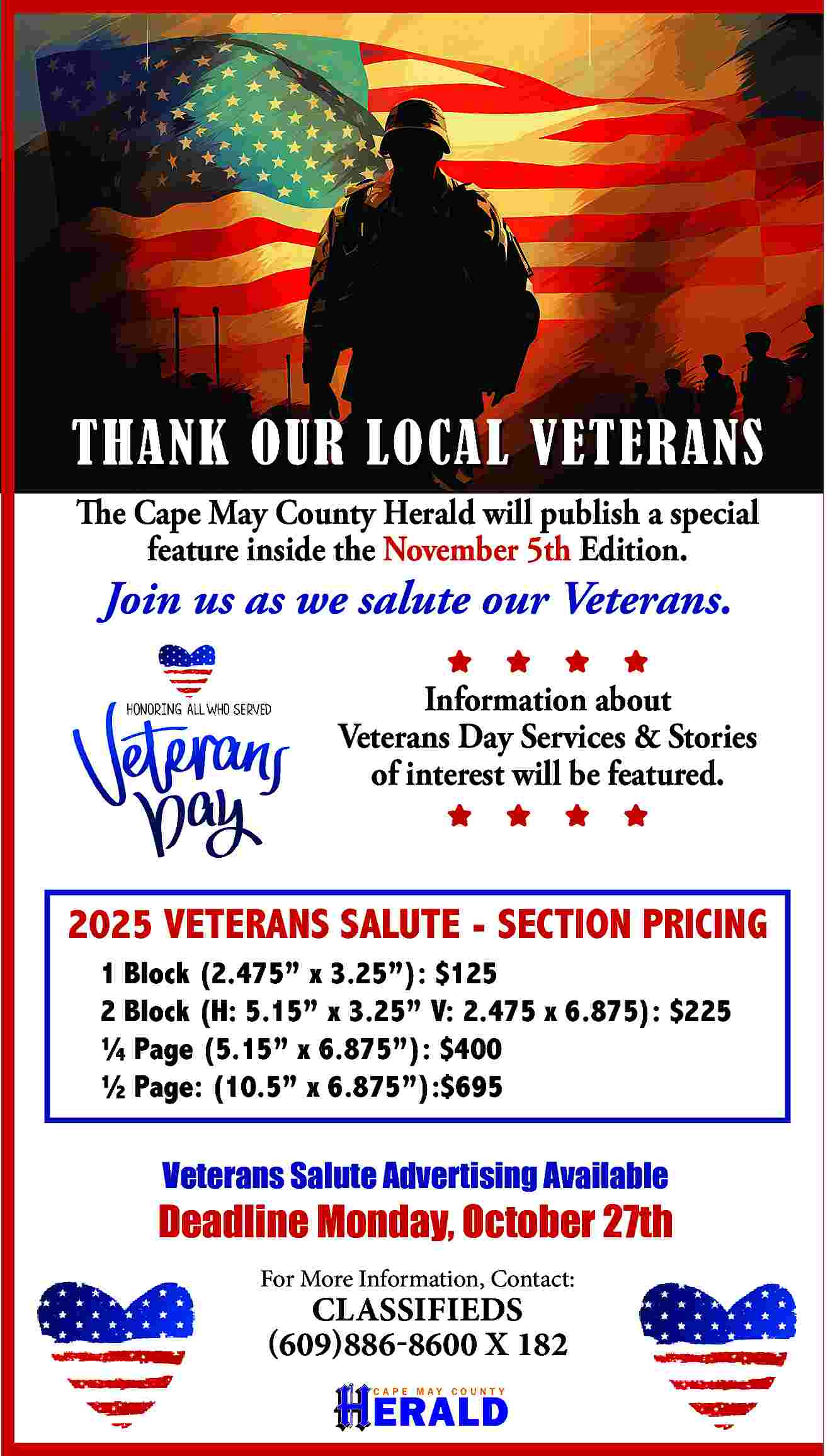 THANK OUR LOCAL VETERANS <br>The  THANK OUR LOCAL VETERANS  The Cape May County Herald will publish a special  feature inside the November 5th Edition.    Join us as we salute our Veterans.                                                          Information about  Veterans Day Services & Stories  of interest will be featured.    2025 VETERANS SALUTE - SECTION PRICING  1 Block (2.475    x 3.25   ): $125  2 Block (H: 5.15    x 3.25    V: 2.475 x 6.875): $225     Page (5.15    x 6.875   ): $400     Page: (10.5    x 6.875   ):$695    Veterans Salute Advertising Available    Deadline Monday, October 27th  For More Information, Contact:    CLASSIFIEDS  (609)886-8600 X 182    ERALD  CAPE MAY COUNT Y     