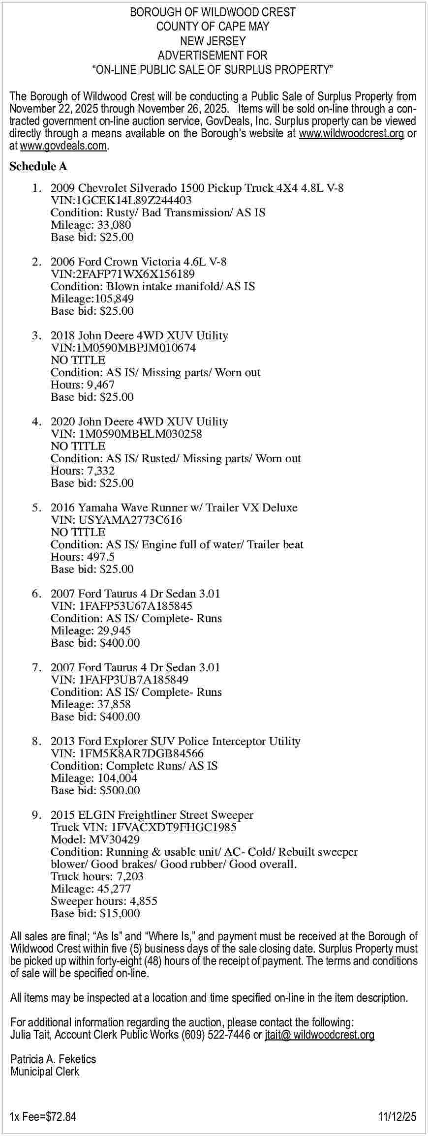 BOROUGH OF WILDWOOD CREST <br>COUNTY BOROUGH OF WILDWOOD CREST COUNTY OF CAPE MAY NEW JERSEY ADVERTISEMENT FOR ON-LINE PUBLIC SALE OF SURPLUS PROPERTY The Borough of Wildwood Crest will be conducting a Public Sale of Surplus Property from November 22, 2025 through November 26, 2025. Items will be sold on-line through a contracted government on-line auction service, GovDeals, Inc. Surplus property can be viewed directly through a means available on the Borough s website at www.wildwoodcrest.org or at www.govdeals.com. Schedule A 1. 2009 Chevrolet Silverado 1500 Pickup Truck 4X4 4.8L V-8 VIN:1GCEK14L89Z244403 Condition: Rusty/ Bad Transmission/ AS IS Mileage: 33,080 Base bid: $25.00 2. 2006 Ford Crown Victoria 4.6L V-8 VIN:2FAFP71WX6X156189 Condition: Blown intake manifold/ AS IS Mileage:105,849 Base bid: $25.00 3. 2018 John Deere 4WD XUV Utility VIN:1M0590MBPJM010674 NO TITLE Condition: AS IS/ Missing parts/ Worn out Hours: 9,467 Base bid: $25.00 4. 2020 John Deere 4WD XUV Utility VIN: 1M0590MBELM030258 NO TITLE Condition: AS IS/ Rusted/ Missing parts/ Worn out Hours: 7,332 Base bid: $25.00 5. 2016 Yamaha Wave Runner w/ Trailer VX Deluxe VIN: USYAMA2773C616 NO TITLE Condition: AS IS/ Engine full of water/ Trailer beat Hours: 497.5 Base bid: $25.00 6. 2007 Ford Taurus 4 Dr Sedan 3.01 VIN: 1FAFP53U67A185845 Condition: AS IS/ Complete- Runs Mileage: 29,945 Base bid: $400.00 7. 2007 Ford Taurus 4 Dr Sedan 3.01 VIN: 1FAFP3UB7A185849 Condition: AS IS/ Complete- Runs Mileage: 37,858 Base bid: $400.00 8. 2013 Ford Explorer SUV Police Interceptor Utility VIN: 1FM5K8AR7DGB84566 Condition: Complete Runs/ AS IS Mileage: 104,004 Base bid: $500.00 9. 2015 ELGIN Freightliner Street Sweeper Truck VIN: 1FVACXDT9FHGC1985 Model: MV30429 Condition: Running & usable unit/ AC- Cold/ Rebuilt sweeper blower/ Good brakes/ Good rubber/ Good overall. Truck hours: 7,203 Mileage: 45,277 Sweeper hours: 4,855 Base bid: $15,000 All sales are final; As Is and Where Is, and payment must be received at the Borough of Wildwood Crest within five (5) business days of the sale closing date. Surplus Property must be picked up within forty-eight (48) hours of the receipt of payment. The terms and conditions of sale will be specified on-line. All items may be inspected at a location and time specified on-line in the item description. For additional information regarding the auction, please contact the following: Julia Tait, Account Clerk Public Works (609) 522-7446 or jtait@ wildwoodcrest.org Patricia A. Feketics Municipal Clerk 1x Fee=$72.84 11/12/25