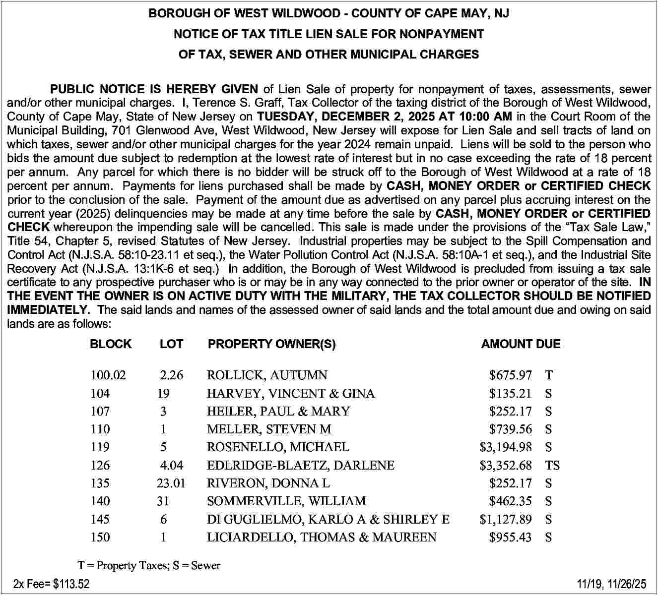 BOROUGH OF WEST WILDWOOD - BOROUGH OF WEST WILDWOOD - COUNTY OF CAPE MAY, NJ BOROUGH OF WEST WILDWOOD - COUNTY OF CAPE MAY, NJ NOTICE OF TAX TITLE LIEN SALE FOR NONPAYMENT NOTICE OF TAX TITLE LIEN SALE FOR NONPAYMENT OF TAX, SEWER AND OTHER MUNICIPAL CHARGES OF TAX, SEWER AND OTHER MUNICIPAL CHARGES PUBLIC NOTICE IS HEREBY GIVEN of Lien Sale of property for nonpayment of taxes, assessm PUBLIC NOTICE IS HEREBY GIVEN of Lien Sale of property for nonpayment of taxes, assessments, sewer and/or other municipal charges. I, Terence S. Graff, Tax Collector of the taxing district of the Borough of Wes and/or other municipal charges. I, Terence S. Graff, Tax Collector of the taxing district of the Borough of West Wildwood, County of Cape May, State of New Jersey on TUESDAY, DECEMBER 2, 2025 AT 10:00 AM in the Court R County of Cape May, State of New Jersey on TUESDAY, DECEMBER 2, 2025 AT 10:00 AM in the Court Room of the Municipal Building, 701 Glenwood Ave, West Wildwood, New Jersey will expose for Lien Sale and sell tracts Municipal Building, 701 Glenwood Ave, West Wildwood, New Jersey will expose for Lien Sale and sell tracts of land on which taxes, sewer and/or other municipal charges for the year 2024 remain unpaid. Liens will be sold to the which taxes, sewer and/or other municipal charges for the year 2024 remain unpaid. Liens will be sold to the person who bids the amount due subject to redemption at the lowest rate of interest but in no case exceeding the rate of bids the amount due subject to redemption at the lowest rate of interest but in no case exceeding the rate of 18 percent per annum. Any parcel for which there is no bidder will be struck off to the Borough of West Wildwood at a per annum. Any parcel for which there is no bidder will be struck off to the Borough of West Wildwood at a rate of 18 percent per annum. Payments for liens purchased shall be made by CASH, MONEY ORDER or CERTIFIE percent per annum. Payments for liens purchased shall be made by CASH, MONEY ORDER or CERTIFIED CHECK prior to the conclusion of the sale. Payment of the amount due as advertised on any parcel plus accruing inte prior to the conclusion of the sale. Payment of the amount due as advertised on any parcel plus accruing interest on the current year (2025) delinquencies may be made at any time before the sale by CASH, MONEY ORDER or current year (2025) delinquencies may be made at any time before the sale by CASH, MONEY ORDER or CERTIFIED CHECK whereupon the impending sale will be cancelled. This sale is made under the provisions of the Tax CHECK whereupon the impending sale will be cancelled. This sale is made under the provisions of the Tax Sale Law, Title 54, Chapter 5, revised Statutes of New Jersey. Industrial properties may be subject to the Spill Compe Title 54, Chapter 5, revised Statutes of New Jersey. Industrial properties may be subject to the Spill Compensation and Control Act (N.J.S.A. 58:10-23.11 et seq.), the Water Pollution Control Act (N.J.S.A. 58:10A-1 et seq.), and the In Control Act (N.J.S.A. 58:10-23.11 et seq.), the Water Pollution Control Act (N.J.S.A. 58:10A-1 et seq.), and the Industrial Site Recovery Act (N.J.S.A. 13:1K-6 et seq.) In addition, the Borough of West Wildwood is precluded from issuing Recovery Act (N.J.S.A. 13:1K-6 et seq.) In addition, the Borough of West Wildwood is precluded from issuing a tax sale certificate to any prospective purchaser who is or may be in any way connected to the prior owner or operator of certificate to any prospective purchaser who is or may be in any way connected to the prior owner or operator of the site. IN THE EVENT THE OWNER IS ON ACTIVE DUTY WITH THE MILITARY, THE TAX COLLECTOR SHOULD BE THE EVENT THE OWNER IS ON ACTIVE DUTY WITH THE MILITARY, THE TAX COLLECTOR SHOULD BE NOTIFIED IMMEDIATELY. The said lands and names of the assessed owner of said lands and the total amount due and ow IMMEDIATELY. The said lands and names of the assessed owner of said lands and the total amount due and owing on said lands are as follows: lands are as follows: BLOCK BLOCK LOT PROPERTY OWNER(S) LOT PROPERTY OWNER(S) AMOUNT DUE AMOUNT DUE 100.02 2.26 ROLLICK, AUTUMN 100.02 2.26 ROLLICK, AUTUMN $675.97 104 19 HARVEY, VINCENT & GINA 104 19 HARVEY, VINCENT & GINA $135.21 107 3 HEILER, PAUL & MARY 107 3 HEILER, PAUL & MARY $252.17 110 1 MELLER, STEVEN M 110 1 MELLER, STEVEN M $739.56 119 5 ROSENELLO, MICHAEL 117 30 MONROE, WILLIAM A & SHERYL N $5,233.13 126 4.04 EDLRIDGE-BLAETZ, DARLENE 119 5 ROSENELLO, MICHAEL $3,194.98 135 23.01 RIVERON, DONNA L 121 14 REEVES, PAUL & GAMERONI MARGARET $149.49 140 31 SOMMERVILLE, WILLIAM 126 4.04 EDLRIDGE-BLAETZ, DARLENE $3,352.68 145 6 DI GUGLIELMO, KARLO A & SHIRLEY E 127 9 PERLOFF, LORI $2,840.24 150 1 LICIARDELLO, THOMAS & MAUREEN 133 8 ECKEL, MAUREEN A $1,609.03 135 DONNA L $252.17 T 23.01 = PropertyRIVERON, Taxes; S = Sewer 31 SOMMERVILLE, WILLIAM $462.35 2x140 Fee= $113.52 $675.97 T $135.21 S $252.17 S $739.56 S $3,194.98 TS $3,352.68 S $252.17 T $462.35 TS $1,127.89 T $955.43 T S S T S S S S TS S S S S 11/19, 11/26/25