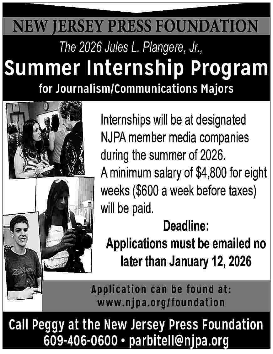 NEW <br>PRESSFOUNDATION <br>ASSOCIATION <br>NEWJERSEY <br>JERSEY NEW PRESSFOUNDATION ASSOCIATION NEWJERSEY JERSEY PRESS Jr.,Jr., The 2026 2025Jules JulesL.L.Plangere, Plangere, Summer Internship Program for Journalism/Communications Majors Internships will be at designated Internships be companies at designated NJPA memberwill media NJPA member media companies during the summer of 2026. during the summer of for 2025. A minimum salary of $4,800 eight A Minimum salary of $4,800 weeks ($600 a week before taxes) for eight weeks. will be paid. ($600 a week before taxes) Deadline: Deadline: Applications must beno Applications must be emailed emailed no later than January 13, 2025. later than January 12, 2026 Application can be found at: www.njpa.org/foundation Call Peggy at the New Jersey Press Foundation 609-406-0600 parbitell@njpa.org