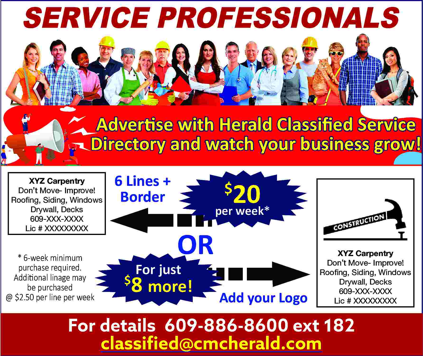 SERVICE PROFESSIONALS <br> <br>Advertise with  SERVICE PROFESSIONALS    Advertise with Herald Classified Service  Directory and watch your business grow!  XYZ Carpentry  Don   t Move- Improve!  Roofing, Siding, Windows  Drywall, Decks  609-XXX-XXXX  Lic # XXXXXXXXX    * 6-week minimum  purchase required.  Additional linage may  be purchased  @ $2.50 per line per week    6 Lines +  Border    20    $    per week*    OR    For just    8 more!    $    Add your Logo    XYZ Carpentry  Don   t Move- Improve!  Roofing, Siding, Windows  Drywall, Decks  609-XXX-XXXX  Lic # XXXXXXXXX    For details 609-886-8600 ext 182  classified@cmcherald.com     