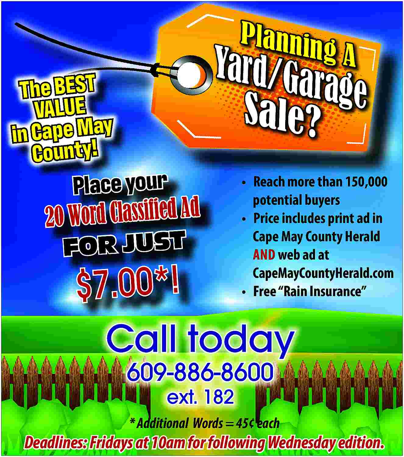 Planni <br>n <br> <br>The BEST Planni n The BEST VALUE in Cape May County! gA Yard/Ga rage Sale? Place your 20 Word Classified Ad FOR JUST Reach more than 150,000 potential buyers Price includes print ad in Cape May County Herald AND web ad at CapeMayCountyHerald.com Free Rain Insurance $7.00*! Call today 609-886-8600 ext. 182 * Additional Words = 45 each Deadlines: Fridays at 10am for following Wednesday edition.