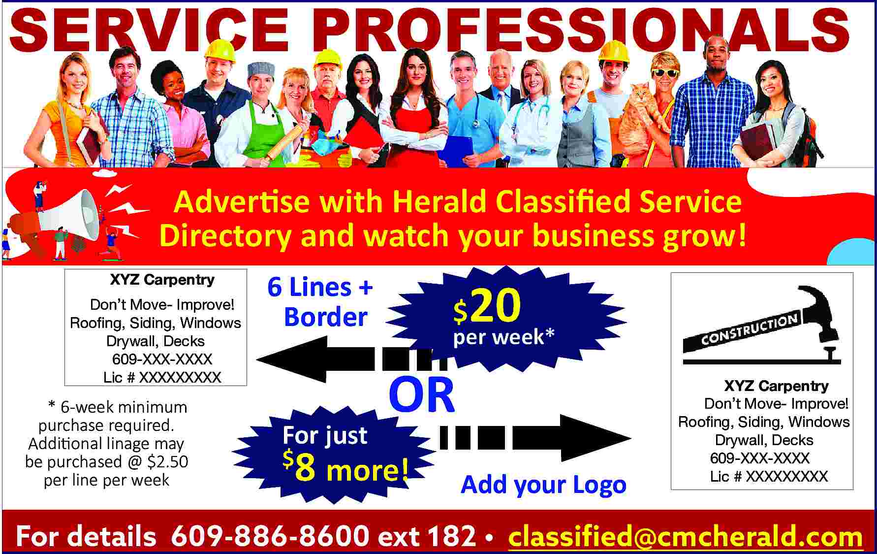 SERVICE PROFESSIONALS <br>Advertise with Herald  SERVICE PROFESSIONALS  Advertise with Herald Classified Service  Directory and watch your business grow!  XYZ Carpentry  Don   t Move- Improve!  Roofing, Siding, Windows  Drywall, Decks  609-XXX-XXXX  Lic # XXXXXXXXX    * 6-week minimum  purchase required.  Additional linage may  be purchased @ $2.50  per line per week    6 Lines +  Border    For just    20    $    per week*    OR    8 more!    $    Add your Logo    XYZ Carpentry  Don   t Move- Improve!  Roofing, Siding, Windows  Drywall, Decks  609-XXX-XXXX  Lic # XXXXXXXXX    For details 609-886-8600 ext 182     classified@cmcherald.com     